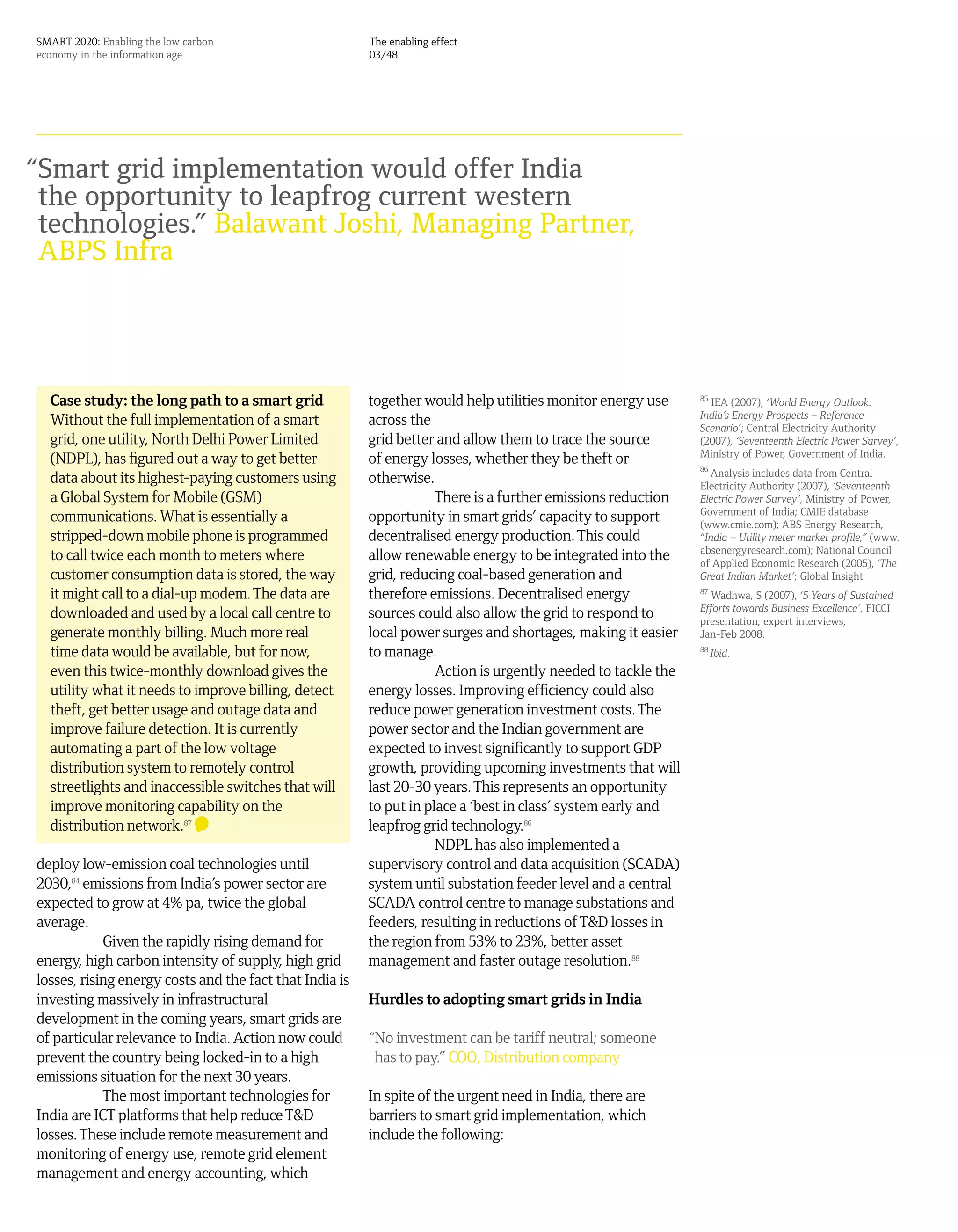SMART 2020: Enabling the low carbon                      The enabling effect
economy in the information age                           03/48




“Smart grid implementation would offer India
 the opportunity to leapfrog current western
 technologies.” Balawant Joshi, Managing Partner,
 ABPS Infra




  Case study: the long path to a smart grid              together would help utilities monitor energy use      85
                                                                                                                 IEA (2007), ‘World Energy Outlook:
                                                                                                               India’s Energy Prospects – Reference
  Without the full implementation of a smart             across the                                            Scenario’; Central Electricity Authority
  grid, one utility, North Delhi Power Limited           grid better and allow them to trace the source        (2007), ‘Seventeenth Electric Power Survey’,
                                                                                                               Ministry of Power, Government of India.
  (NDPL), has figured out a way to get better            of energy losses, whether they be theft or
                                                                                                               86
                                                                                                                  Analysis includes data from Central
  data about its highest-paying customers using          otherwise.                                            Electricity Authority (2007), ‘Seventeenth
  a Global System for Mobile (GSM)                                   There is a further emissions reduction    Electric Power Survey’, Ministry of Power,
                                                                                                               Government of India; CMIE database
  communications. What is essentially a                  opportunity in smart grids’ capacity to support       (www.cmie.com); ABS Energy Research,
  stripped-down mobile phone is programmed               decentralised energy production. This could           “India – Utility meter market profile,” (www.
                                                                                                               absenergyresearch.com); National Council
  to call twice each month to meters where               allow renewable energy to be integrated into the      of Applied Economic Research (2005), ‘The
  customer consumption data is stored, the way           grid, reducing coal-based generation and              Great Indian Market’; Global Insight
  it might call to a dial-up modem. The data are         therefore emissions. Decentralised energy             87
                                                                                                                 Wadhwa, S (2007), ‘5 Years of Sustained
                                                                                                               Efforts towards Business Excellence’, FICCI
  downloaded and used by a local call centre to          sources could also allow the grid to respond to       presentation; expert interviews,
  generate monthly billing. Much more real               local power surges and shortages, making it easier    Jan-Feb 2008.
  time data would be available, but for now,             to manage.                                            88
                                                                                                                    Ibid.
  even this twice-monthly download gives the                         Action is urgently needed to tackle the
  utility what it needs to improve billing, detect       energy losses. Improving efficiency could also
  theft, get better usage and outage data and            reduce power generation investment costs. The
  improve failure detection. It is currently             power sector and the Indian government are
  automating a part of the low voltage                   expected to invest significantly to support GDP
  distribution system to remotely control                growth, providing upcoming investments that will
  streetlights and inaccessible switches that will       last 20-30 years. This represents an opportunity
  improve monitoring capability on the                   to put in place a ‘best in class’ system early and
  distribution network.87                                leapfrog grid technology.86
                                                                     NDPL has also implemented a
deploy low-emission coal technologies until              supervisory control and data acquisition (SCADA)
2030,84 emissions from India’s power sector are          system until substation feeder level and a central
expected to grow at 4% pa, twice the global              SCADA control centre to manage substations and
average.                                                 feeders, resulting in reductions of T&D losses in
            Given the rapidly rising demand for          the region from 53% to 23%, better asset
energy, high carbon intensity of supply, high grid       management and faster outage resolution.88
losses, rising energy costs and the fact that India is
investing massively in infrastructural                   Hurdles to adopting smart grids in India
development in the coming years, smart grids are
of particular relevance to India. Action now could       “No investment can be tariff neutral; someone
prevent the country being locked-in to a high             has to pay.” COO, Distribution company
emissions situation for the next 30 years.
            The most important technologies for          In spite of the urgent need in India, there are
India are ICT platforms that help reduce T&D             barriers to smart grid implementation, which
losses. These include remote measurement and             include the following:
monitoring of energy use, remote grid element
management and energy accounting, which
 