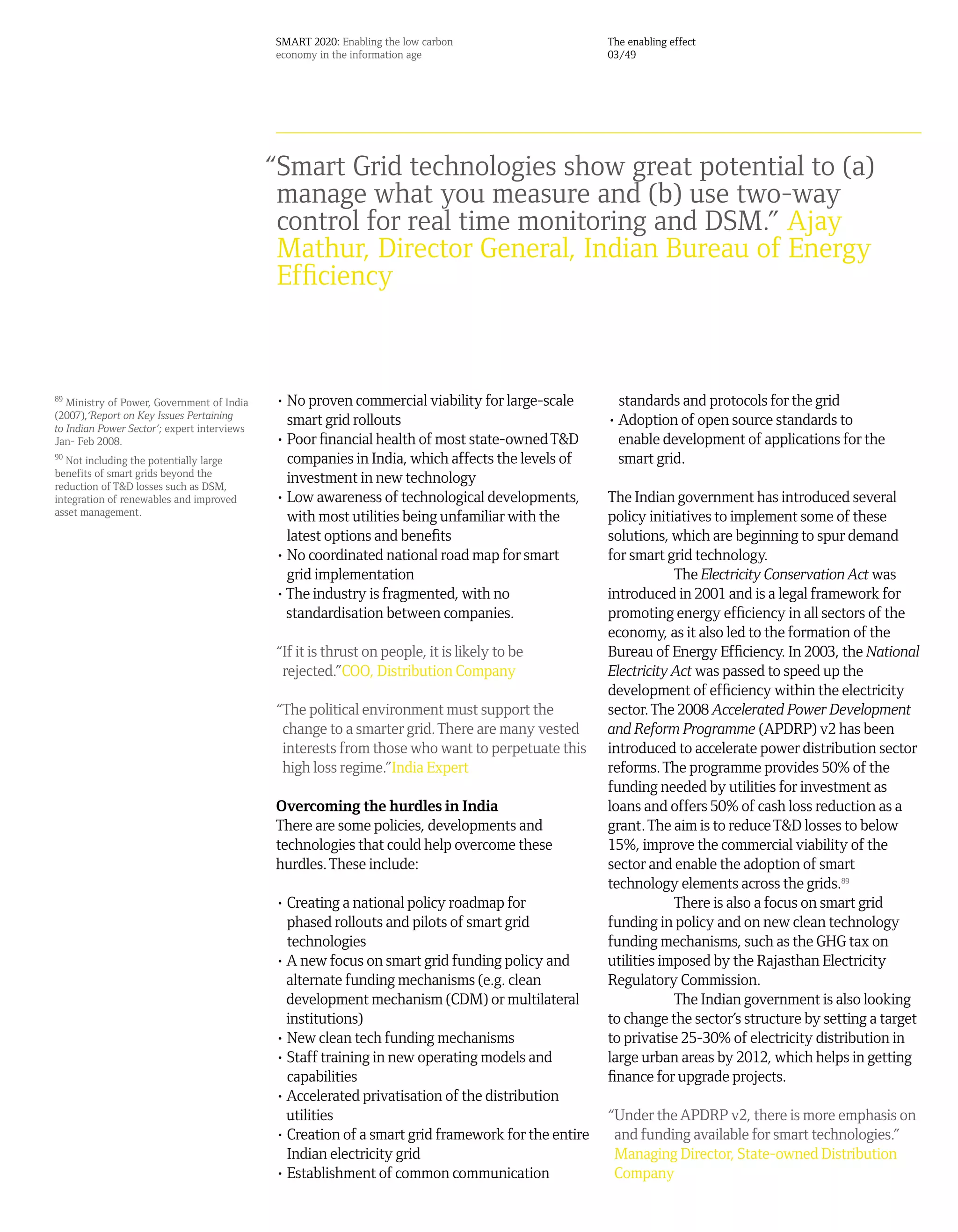SMART 2020: Enabling the low carbon                   The enabling effect
                                             economy in the information age                        03/49




                                             “Smart Grid technologies show great potential to (a)
                                              manage what you measure and (b) use two-way
                                              control for real time monitoring and DSM.” Ajay
                                              Mathur, Director General, Indian Bureau of Energy
                                              Efficiency



89
   Ministry of Power, Government of India    • No proven commercial viability for large-scale        standards and protocols for the grid
(2007),‘Report on Key Issues Pertaining
to Indian Power Sector’; expert interviews
                                               smart grid rollouts                                 • Adoption of open source standards to
Jan- Feb 2008.                               • Poor financial health of most state-owned T&D         enable development of applications for the
90
   Not including the potentially large         companies in India, which affects the levels of       smart grid.
benefits of smart grids beyond the
reduction of T&D losses such as DSM,
                                               investment in new technology
integration of renewables and improved       • Low awareness of technological developments,        The Indian government has introduced several
asset management.
                                               with most utilities being unfamiliar with the       policy initiatives to implement some of these
                                               latest options and benefits                         solutions, which are beginning to spur demand
                                             • No coordinated national road map for smart          for smart grid technology.
                                               grid implementation                                             The Electricity Conservation Act was
                                             • The industry is fragmented, with no                 introduced in 2001 and is a legal framework for
                                               standardisation between companies.                  promoting energy efficiency in all sectors of the
                                                                                                   economy, as it also led to the formation of the
                                             “If it is thrust on people, it is likely to be        Bureau of Energy Efficiency. In 2003, the National
                                              rejected.”COO, Distribution Company                  Electricity Act was passed to speed up the
                                                                                                   development of efficiency within the electricity
                                             “The political environment must support the           sector. The 2008 Accelerated Power Development
                                              change to a smarter grid. There are many vested      and Reform Programme (APDRP) v2 has been
                                              interests from those who want to perpetuate this     introduced to accelerate power distribution sector
                                              high loss regime.”India Expert                       reforms. The programme provides 50% of the
                                                                                                   funding needed by utilities for investment as
                                             Overcoming the hurdles in India                       loans and offers 50% of cash loss reduction as a
                                             There are some policies, developments and             grant. The aim is to reduce T&D losses to below
                                             technologies that could help overcome these           15%, improve the commercial viability of the
                                             hurdles. These include:                               sector and enable the adoption of smart
                                                                                                   technology elements across the grids.89
                                             • Creating a national policy roadmap for                          There is also a focus on smart grid
                                               phased rollouts and pilots of smart grid            funding in policy and on new clean technology
                                               technologies                                        funding mechanisms, such as the GHG tax on
                                             • A new focus on smart grid funding policy and        utilities imposed by the Rajasthan Electricity
                                               alternate funding mechanisms (e.g. clean            Regulatory Commission.
                                               development mechanism (CDM) or multilateral                     The Indian government is also looking
                                               institutions)                                       to change the sector’s structure by setting a target
                                             • New clean tech funding mechanisms                   to privatise 25-30% of electricity distribution in
                                             • Staff training in new operating models and          large urban areas by 2012, which helps in getting
                                               capabilities                                        finance for upgrade projects.
                                             • Accelerated privatisation of the distribution
                                               utilities                                           “Under the APDRP v2, there is more emphasis on
                                             • Creation of a smart grid framework for the entire    and funding available for smart technologies.”
                                               Indian electricity grid                              Managing Director, State-owned Distribution
                                             • Establishment of common communication                Company
 