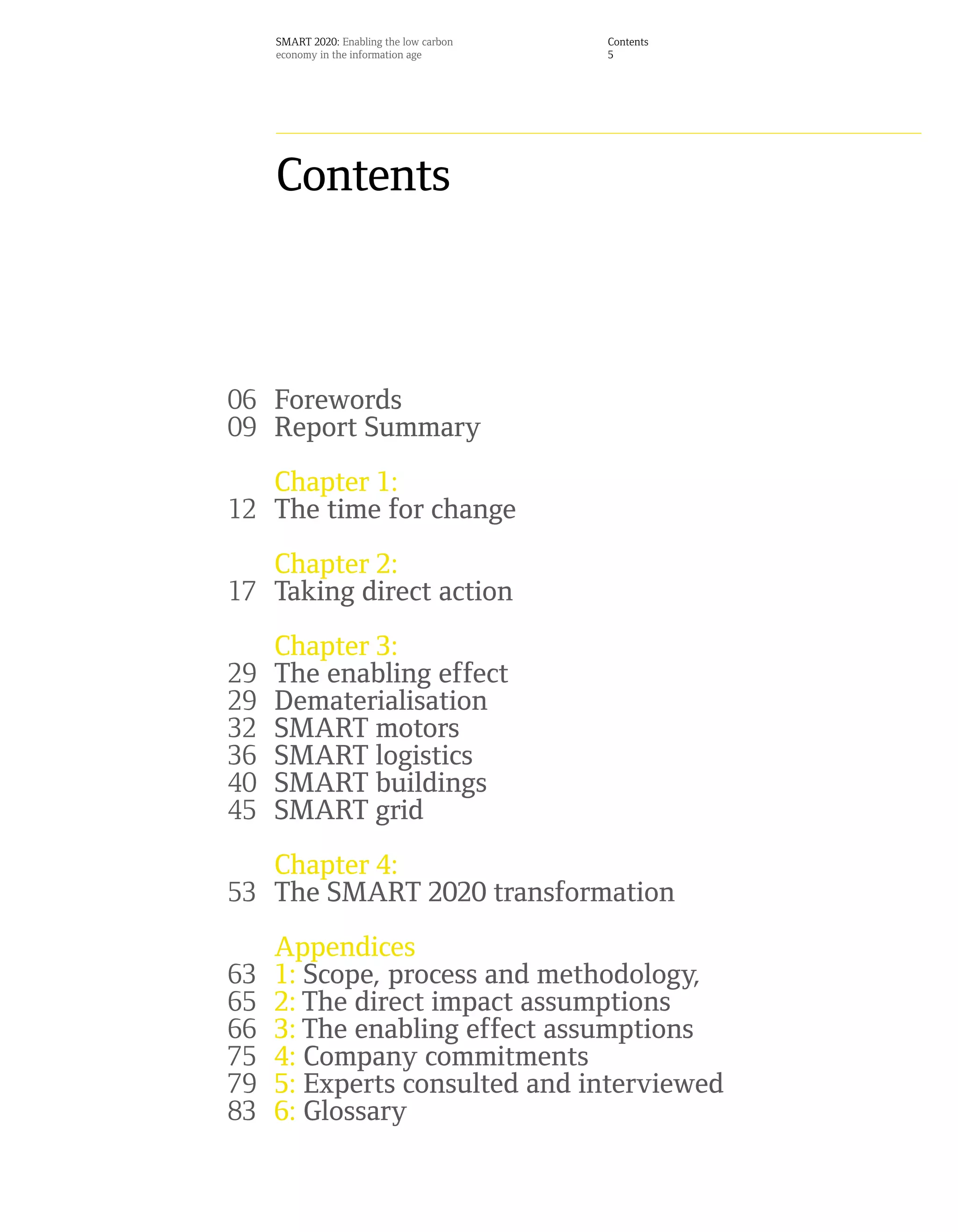 SMART 2020: Enabling the low carbon   Contents
     economy in the information age        5




     Contents



06 Forewords
09 Report Summary
   Chapter 1:
12 The time for change
   Chapter 2:
17 Taking direct action
     Chapter 3:
29   The enabling effect
29   Dematerialisation
32   SMART motors
36   SMART logistics
40   SMART buildings
45   SMART grid
   Chapter 4:
53 The SMART 2020 transformation
     Appendices
63   1: Scope, process and methodology,
65   2: The direct impact assumptions
66   3: The enabling effect assumptions
75   4: Company commitments
79   5: Experts consulted and interviewed
83   6: Glossary
 