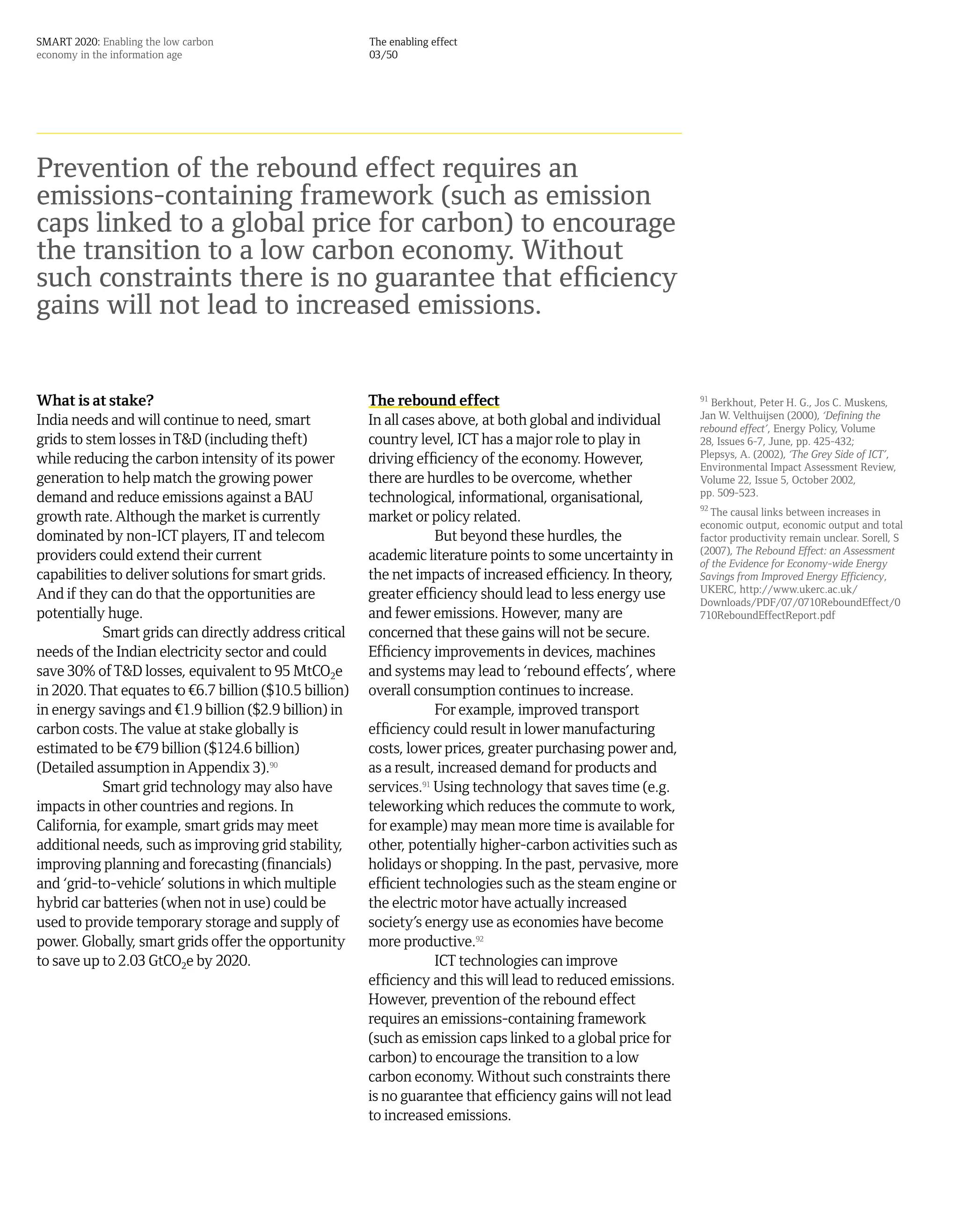 SMART 2020: Enabling the low carbon                     The enabling effect
economy in the information age                          03/50




Prevention of the rebound effect requires an
emissions-containing framework (such as emission
caps linked to a global price for carbon) to encourage
the transition to a low carbon economy. Without
such constraints there is no guarantee that efficiency
gains will not lead to increased emissions.


What is at stake?                                       The rebound effect                                    91
                                                                                                                Berkhout, Peter H. G., Jos C. Muskens,
                                                                                                              Jan W. Velthuijsen (2000), ‘Defining the
India needs and will continue to need, smart            In all cases above, at both global and individual     rebound effect’, Energy Policy, Volume
grids to stem losses in T&D (including theft)           country level, ICT has a major role to play in        28, Issues 6-7, June, pp. 425-432;
                                                                                                              Plepsys, A. (2002), ‘The Grey Side of ICT’,
while reducing the carbon intensity of its power        driving efficiency of the economy. However,           Environmental Impact Assessment Review,
generation to help match the growing power              there are hurdles to be overcome, whether             Volume 22, Issue 5, October 2002,
                                                                                                              pp. 509-523.
demand and reduce emissions against a BAU               technological, informational, organisational,
                                                                                                              92
                                                                                                                The causal links between increases in
growth rate. Although the market is currently           market or policy related.                             economic output, economic output and total
dominated by non-ICT players, IT and telecom                        But beyond these hurdles, the             factor productivity remain unclear. Sorell, S
                                                                                                              (2007), The Rebound Effect: an Assessment
providers could extend their current                    academic literature points to some uncertainty in     of the Evidence for Economy-wide Energy
capabilities to deliver solutions for smart grids.      the net impacts of increased efficiency. In theory,   Savings from Improved Energy Efficiency,
                                                                                                              UKERC, http://www.ukerc.ac.uk/
And if they can do that the opportunities are           greater efficiency should lead to less energy use     Downloads/PDF/07/0710ReboundEffect/0
potentially huge.                                       and fewer emissions. However, many are                710ReboundEffectReport.pdf
            Smart grids can directly address critical   concerned that these gains will not be secure.
needs of the Indian electricity sector and could        Efficiency improvements in devices, machines
save 30% of T&D losses, equivalent to 95 MtCO2e         and systems may lead to ‘rebound effects’, where
in 2020. That equates to ¤6.7 billion ($10.5 billion)   overall consumption continues to increase.
in energy savings and ¤1.9 billion ($2.9 billion) in                For example, improved transport
carbon costs. The value at stake globally is            efficiency could result in lower manufacturing
estimated to be ¤79 billion ($124.6 billion)            costs, lower prices, greater purchasing power and,
(Detailed assumption in Appendix 3).90                  as a result, increased demand for products and
            Smart grid technology may also have         services.91 Using technology that saves time (e.g.
impacts in other countries and regions. In              teleworking which reduces the commute to work,
California, for example, smart grids may meet           for example) may mean more time is available for
additional needs, such as improving grid stability,     other, potentially higher-carbon activities such as
improving planning and forecasting (financials)         holidays or shopping. In the past, pervasive, more
and ‘grid-to-vehicle’ solutions in which multiple       efficient technologies such as the steam engine or
hybrid car batteries (when not in use) could be         the electric motor have actually increased
used to provide temporary storage and supply of         society’s energy use as economies have become
power. Globally, smart grids offer the opportunity      more productive.92
to save up to 2.03 GtCO2e by 2020.                                  ICT technologies can improve
                                                        efficiency and this will lead to reduced emissions.
                                                        However, prevention of the rebound effect
                                                        requires an emissions-containing framework
                                                        (such as emission caps linked to a global price for
                                                        carbon) to encourage the transition to a low
                                                        carbon economy. Without such constraints there
                                                        is no guarantee that efficiency gains will not lead
                                                        to increased emissions.
 