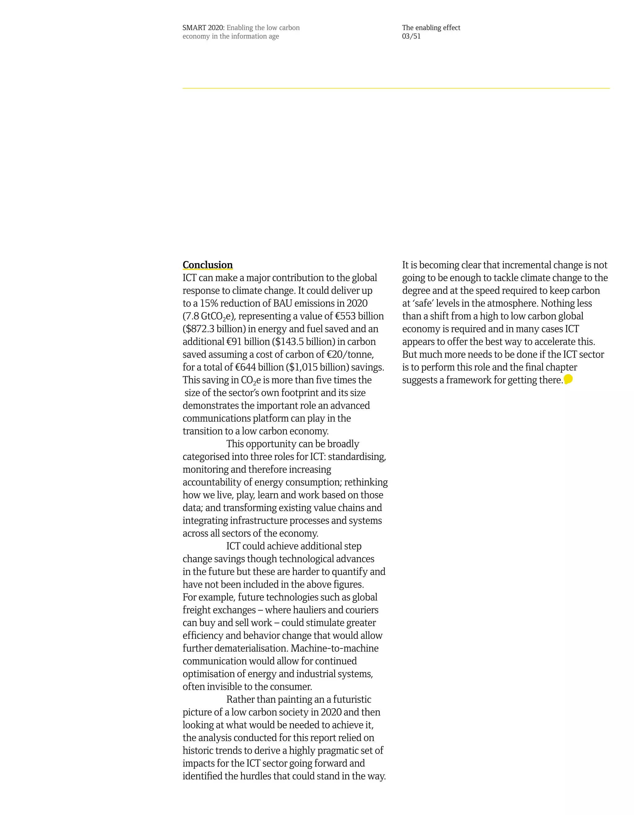 SMART 2020: Enabling the low carbon                     The enabling effect
economy in the information age                          03/51




Conclusion                                              It is becoming clear that incremental change is not
ICT can make a major contribution to the global         going to be enough to tackle climate change to the
response to climate change. It could deliver up         degree and at the speed required to keep carbon
to a 15% reduction of BAU emissions in 2020             at ‘safe’ levels in the atmosphere. Nothing less
(7.8 GtCO2e), representing a value of ¤553 billion      than a shift from a high to low carbon global
($872.3 billion) in energy and fuel saved and an        economy is required and in many cases ICT
additional ¤91 billion ($143.5 billion) in carbon       appears to offer the best way to accelerate this.
saved assuming a cost of carbon of ¤20/tonne,           But much more needs to be done if the ICT sector
for a total of ¤644 billion ($1,015 billion) savings.   is to perform this role and the final chapter
This saving in CO2e is more than five times the         suggests a framework for getting there.
 size of the sector’s own footprint and its size
demonstrates the important role an advanced
communications platform can play in the
transition to a low carbon economy.
            This opportunity can be broadly
categorised into three roles for ICT: standardising,
monitoring and therefore increasing
accountability of energy consumption; rethinking
how we live, play, learn and work based on those
data; and transforming existing value chains and
integrating infrastructure processes and systems
across all sectors of the economy.
            ICT could achieve additional step
change savings though technological advances
in the future but these are harder to quantify and
have not been included in the above figures.
For example, future technologies such as global
freight exchanges – where hauliers and couriers
can buy and sell work – could stimulate greater
efficiency and behavior change that would allow
further dematerialisation. Machine-to-machine
communication would allow for continued
optimisation of energy and industrial systems,
often invisible to the consumer.
            Rather than painting an a futuristic
picture of a low carbon society in 2020 and then
looking at what would be needed to achieve it,
the analysis conducted for this report relied on
historic trends to derive a highly pragmatic set of
impacts for the ICT sector going forward and
identified the hurdles that could stand in the way.
 