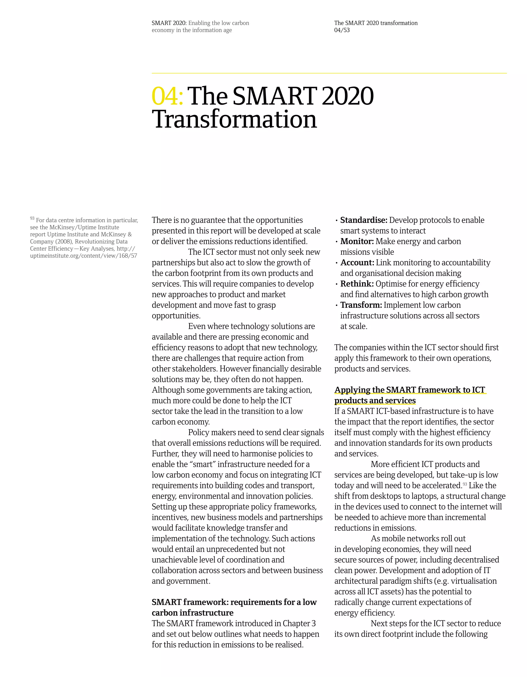SMART 2020: Enabling the low carbon                    The SMART 2020 transformation
                                               economy in the information age                         04/53




                                               04: The SMART 2020
                                               Transformation


93
  For data centre information in particular,   There is no guarantee that the opportunities           • Standardise: Develop protocols to enable
see the McKinsey/Uptime Institute
report Uptime Institute and McKinsey &         presented in this report will be developed at scale      smart systems to interact
Company (2008), Revolutionizing Data           or deliver the emissions reductions identified.        • Monitor: Make energy and carbon
Center Efficiency—Key Analyses, http://
uptimeinstitute.org/content/view/168/57                    The ICT sector must not only seek new        missions visible
                                               partnerships but also act to slow the growth of        • Account: Link monitoring to accountability
                                               the carbon footprint from its own products and           and organisational decision making
                                               services. This will require companies to develop       • Rethink: Optimise for energy efficiency
                                               new approaches to product and market                     and find alternatives to high carbon growth
                                               development and move fast to grasp                     • Transform: Implement low carbon
                                               opportunities.                                           infrastructure solutions across all sectors
                                                           Even where technology solutions are          at scale.
                                               available and there are pressing economic and
                                               efficiency reasons to adopt that new technology,       The companies within the ICT sector should first
                                               there are challenges that require action from          apply this framework to their own operations,
                                               other stakeholders. However financially desirable      products and services.
                                               solutions may be, they often do not happen.
                                               Although some governments are taking action,           Applying the SMART framework to ICT
                                               much more could be done to help the ICT                products and services
                                               sector take the lead in the transition to a low        If a SMART ICT-based infrastructure is to have
                                               carbon economy.                                        the impact that the report identifies, the sector
                                                           Policy makers need to send clear signals   itself must comply with the highest efficiency
                                               that overall emissions reductions will be required.    and innovation standards for its own products
                                               Further, they will need to harmonise policies to       and services.
                                               enable the “smart” infrastructure needed for a                     More efficient ICT products and
                                               low carbon economy and focus on integrating ICT        services are being developed, but take-up is low
                                               requirements into building codes and transport,        today and will need to be accelerated.93 Like the
                                               energy, environmental and innovation policies.         shift from desktops to laptops, a structural change
                                               Setting up these appropriate policy frameworks,        in the devices used to connect to the internet will
                                               incentives, new business models and partnerships       be needed to achieve more than incremental
                                               would facilitate knowledge transfer and                reductions in emissions.
                                               implementation of the technology. Such actions                     As mobile networks roll out
                                               would entail an unprecedented but not                  in developing economies, they will need
                                               unachievable level of coordination and                 secure sources of power, including decentralised
                                               collaboration across sectors and between business      clean power. Development and adoption of IT
                                               and government.                                        architectural paradigm shifts (e.g. virtualisation
                                                                                                      across all ICT assets) has the potential to
                                               SMART framework: requirements for a low                radically change current expectations of
                                               carbon infrastructure                                  energy efficiency.
                                               The SMART framework introduced in Chapter 3                        Next steps for the ICT sector to reduce
                                               and set out below outlines what needs to happen        its own direct footprint include the following
                                               for this reduction in emissions to be realised.
 