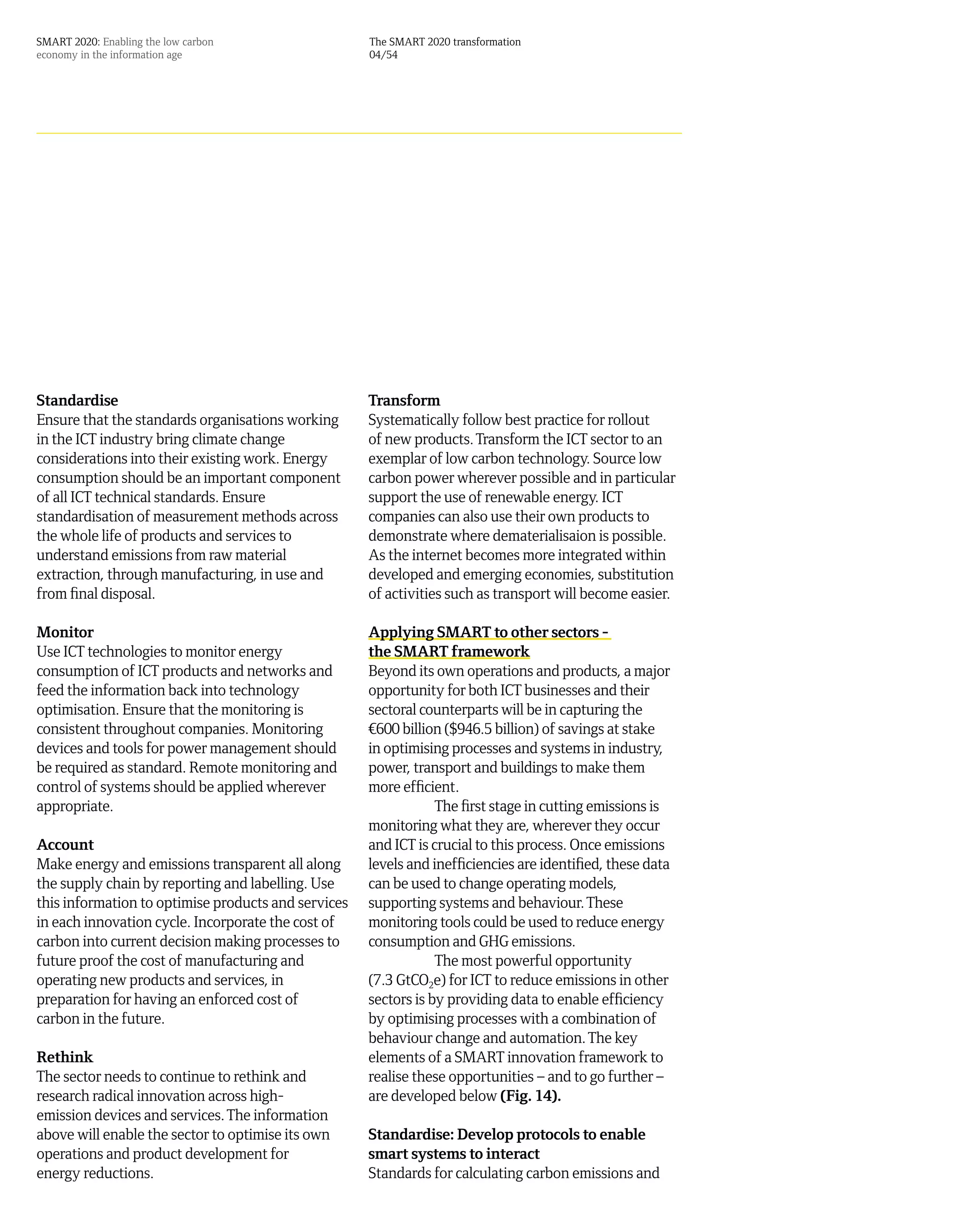 SMART 2020: Enabling the low carbon                  The SMART 2020 transformation
economy in the information age                       04/54




Standardise                                          Transform
Ensure that the standards organisations working      Systematically follow best practice for rollout
in the ICT industry bring climate change             of new products. Transform the ICT sector to an
considerations into their existing work. Energy      exemplar of low carbon technology. Source low
consumption should be an important component         carbon power wherever possible and in particular
of all ICT technical standards. Ensure               support the use of renewable energy. ICT
standardisation of measurement methods across        companies can also use their own products to
the whole life of products and services to           demonstrate where dematerialisaion is possible.
understand emissions from raw material               As the internet becomes more integrated within
extraction, through manufacturing, in use and        developed and emerging economies, substitution
from final disposal.                                 of activities such as transport will become easier.

Monitor                                              Applying SMART to other sectors -
Use ICT technologies to monitor energy               the SMART framework
consumption of ICT products and networks and         Beyond its own operations and products, a major
feed the information back into technology            opportunity for both ICT businesses and their
optimisation. Ensure that the monitoring is          sectoral counterparts will be in capturing the
consistent throughout companies. Monitoring          ¤600 billion ($946.5 billion) of savings at stake
devices and tools for power management should        in optimising processes and systems in industry,
be required as standard. Remote monitoring and       power, transport and buildings to make them
control of systems should be applied wherever        more efficient.
appropriate.                                                     The first stage in cutting emissions is
                                                     monitoring what they are, wherever they occur
Account                                              and ICT is crucial to this process. Once emissions
Make energy and emissions transparent all along      levels and inefficiencies are identified, these data
the supply chain by reporting and labelling. Use     can be used to change operating models,
this information to optimise products and services   supporting systems and behaviour. These
in each innovation cycle. Incorporate the cost of    monitoring tools could be used to reduce energy
carbon into current decision making processes to     consumption and GHG emissions.
future proof the cost of manufacturing and                       The most powerful opportunity
operating new products and services, in              (7.3 GtCO2e) for ICT to reduce emissions in other
preparation for having an enforced cost of           sectors is by providing data to enable efficiency
carbon in the future.                                by optimising processes with a combination of
                                                     behaviour change and automation. The key
Rethink                                              elements of a SMART innovation framework to
The sector needs to continue to rethink and          realise these opportunities – and to go further –
research radical innovation across high-             are developed below (Fig. 14).
emission devices and services. The information
above will enable the sector to optimise its own     Standardise: Develop protocols to enable
operations and product development for               smart systems to interact
energy reductions.                                   Standards for calculating carbon emissions and
 