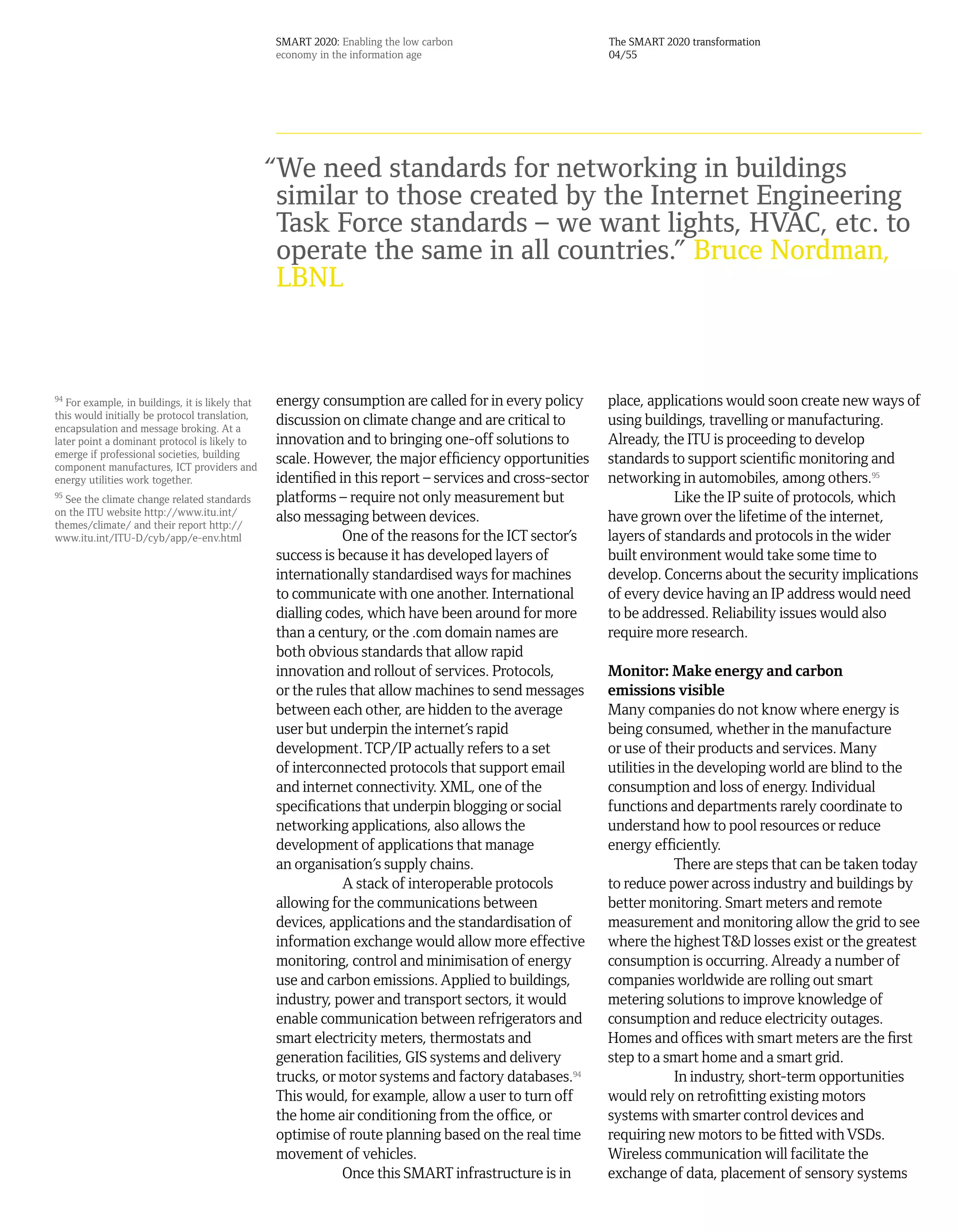 SMART 2020: Enabling the low carbon                     The SMART 2020 transformation
                                                  economy in the information age                          04/55




                                                  “We need standards for networking in buildings
                                                   similar to those created by the Internet Engineering
                                                   Task Force standards – we want lights, HVAC, etc. to
                                                   operate the same in all countries.” Bruce Nordman,
                                                   LBNL


94
   For example, in buildings, it is likely that   energy consumption are called for in every policy       place, applications would soon create new ways of
this would initially be protocol translation,
encapsulation and message broking. At a
                                                  discussion on climate change and are critical to        using buildings, travelling or manufacturing.
later point a dominant protocol is likely to      innovation and to bringing one-off solutions to         Already, the ITU is proceeding to develop
emerge if professional societies, building
component manufactures, ICT providers and
                                                  scale. However, the major efficiency opportunities      standards to support scientific monitoring and
energy utilities work together.                   identified in this report – services and cross-sector   networking in automobiles, among others.95
95
  See the climate change related standards        platforms – require not only measurement but                        Like the IP suite of protocols, which
on the ITU website http://www.itu.int/
themes/climate/ and their report http://
                                                  also messaging between devices.                         have grown over the lifetime of the internet,
www.itu.int/ITU-D/cyb/app/e-env.html                          One of the reasons for the ICT sector’s     layers of standards and protocols in the wider
                                                  success is because it has developed layers of           built environment would take some time to
                                                  internationally standardised ways for machines          develop. Concerns about the security implications
                                                  to communicate with one another. International          of every device having an IP address would need
                                                  dialling codes, which have been around for more         to be addressed. Reliability issues would also
                                                  than a century, or the .com domain names are            require more research.
                                                  both obvious standards that allow rapid
                                                  innovation and rollout of services. Protocols,          Monitor: Make energy and carbon
                                                  or the rules that allow machines to send messages       emissions visible
                                                  between each other, are hidden to the average           Many companies do not know where energy is
                                                  user but underpin the internet’s rapid                  being consumed, whether in the manufacture
                                                  development. TCP/IP actually refers to a set            or use of their products and services. Many
                                                  of interconnected protocols that support email          utilities in the developing world are blind to the
                                                  and internet connectivity. XML, one of the              consumption and loss of energy. Individual
                                                  specifications that underpin blogging or social         functions and departments rarely coordinate to
                                                  networking applications, also allows the                understand how to pool resources or reduce
                                                  development of applications that manage                 energy efficiently.
                                                  an organisation’s supply chains.                                     There are steps that can be taken today
                                                              A stack of interoperable protocols          to reduce power across industry and buildings by
                                                  allowing for the communications between                 better monitoring. Smart meters and remote
                                                  devices, applications and the standardisation of        measurement and monitoring allow the grid to see
                                                  information exchange would allow more effective         where the highest T&D losses exist or the greatest
                                                  monitoring, control and minimisation of energy          consumption is occurring. Already a number of
                                                  use and carbon emissions. Applied to buildings,         companies worldwide are rolling out smart
                                                  industry, power and transport sectors, it would         metering solutions to improve knowledge of
                                                  enable communication between refrigerators and          consumption and reduce electricity outages.
                                                  smart electricity meters, thermostats and               Homes and offices with smart meters are the first
                                                  generation facilities, GIS systems and delivery         step to a smart home and a smart grid.
                                                  trucks, or motor systems and factory databases.94                    In industry, short-term opportunities
                                                  This would, for example, allow a user to turn off       would rely on retrofitting existing motors
                                                  the home air conditioning from the office, or           systems with smarter control devices and
                                                  optimise of route planning based on the real time       requiring new motors to be fitted with VSDs.
                                                  movement of vehicles.                                   Wireless communication will facilitate the
                                                              Once this SMART infrastructure is in        exchange of data, placement of sensory systems
 