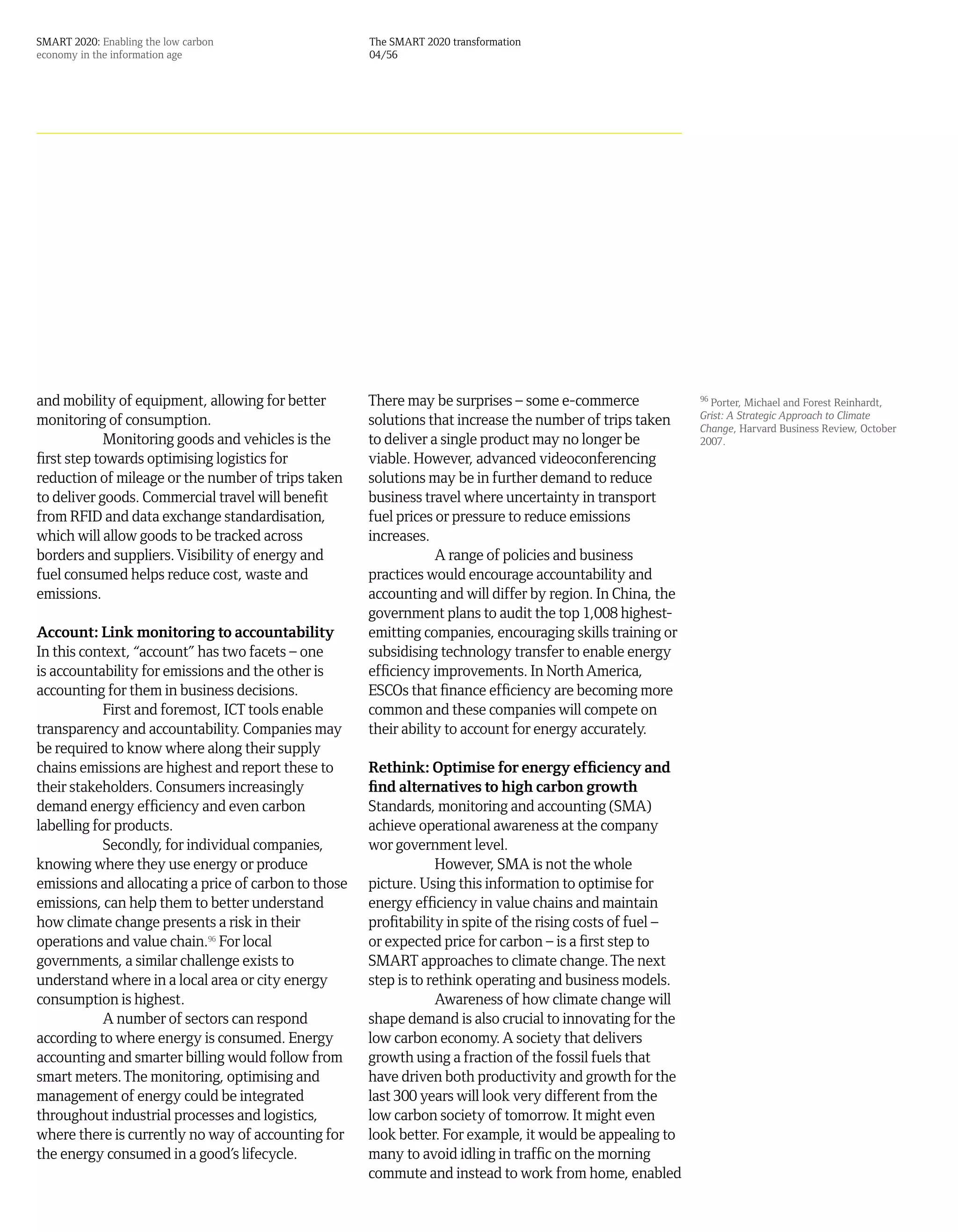 SMART 2020: Enabling the low carbon                   The SMART 2020 transformation
economy in the information age                        04/56




and mobility of equipment, allowing for better        There may be surprises – some e-commerce               96
                                                                                                                Porter, Michael and Forest Reinhardt,
                                                                                                             Grist: A Strategic Approach to Climate
monitoring of consumption.                            solutions that increase the number of trips taken      Change, Harvard Business Review, October
             Monitoring goods and vehicles is the     to deliver a single product may no longer be           2007.
first step towards optimising logistics for           viable. However, advanced videoconferencing
reduction of mileage or the number of trips taken     solutions may be in further demand to reduce
to deliver goods. Commercial travel will benefit      business travel where uncertainty in transport
from RFID and data exchange standardisation,          fuel prices or pressure to reduce emissions
which will allow goods to be tracked across           increases.
borders and suppliers. Visibility of energy and                   A range of policies and business
fuel consumed helps reduce cost, waste and            practices would encourage accountability and
emissions.                                            accounting and will differ by region. In China, the
                                                      government plans to audit the top 1,008 highest-
Account: Link monitoring to accountability            emitting companies, encouraging skills training or
In this context, “account” has two facets – one       subsidising technology transfer to enable energy
is accountability for emissions and the other is      efficiency improvements. In North America,
accounting for them in business decisions.            ESCOs that finance efficiency are becoming more
            First and foremost, ICT tools enable      common and these companies will compete on
transparency and accountability. Companies may        their ability to account for energy accurately.
be required to know where along their supply
chains emissions are highest and report these to      Rethink: Optimise for energy efficiency and
their stakeholders. Consumers increasingly            find alternatives to high carbon growth
demand energy efficiency and even carbon              Standards, monitoring and accounting (SMA)
labelling for products.                               achieve operational awareness at the company
            Secondly, for individual companies,       wor government level.
knowing where they use energy or produce                          However, SMA is not the whole
emissions and allocating a price of carbon to those   picture. Using this information to optimise for
emissions, can help them to better understand         energy efficiency in value chains and maintain
how climate change presents a risk in their           profitability in spite of the rising costs of fuel –
operations and value chain.96 For local               or expected price for carbon – is a first step to
governments, a similar challenge exists to            SMART approaches to climate change. The next
understand where in a local area or city energy       step is to rethink operating and business models.
consumption is highest.                                           Awareness of how climate change will
            A number of sectors can respond           shape demand is also crucial to innovating for the
according to where energy is consumed. Energy         low carbon economy. A society that delivers
accounting and smarter billing would follow from      growth using a fraction of the fossil fuels that
smart meters. The monitoring, optimising and          have driven both productivity and growth for the
management of energy could be integrated              last 300 years will look very different from the
throughout industrial processes and logistics,        low carbon society of tomorrow. It might even
where there is currently no way of accounting for     look better. For example, it would be appealing to
the energy consumed in a good’s lifecycle.            many to avoid idling in traffic on the morning
                                                      commute and instead to work from home, enabled
 