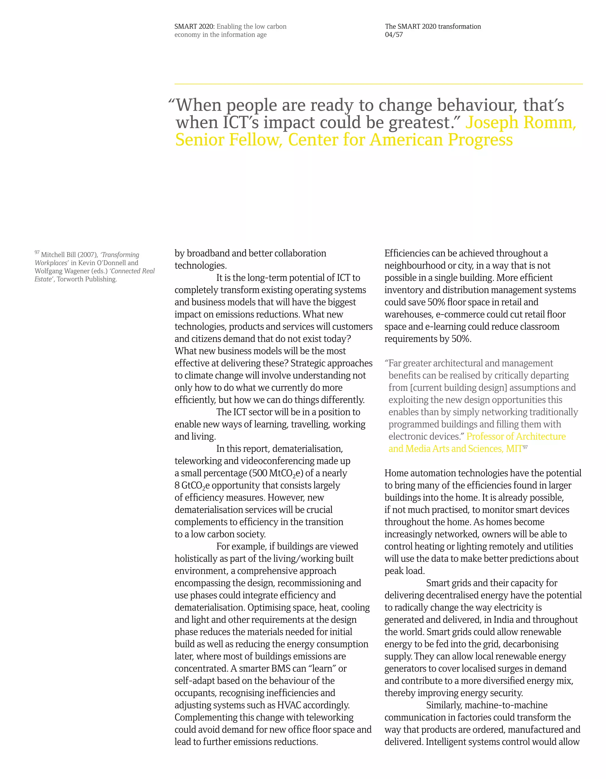 SMART 2020: Enabling the low carbon                   The SMART 2020 transformation
                                          economy in the information age                        04/57




                                          “When people are ready to change behaviour, that’s
                                           when ICT’s impact could be greatest.” Joseph Romm,
                                           Senior Fellow, Center for American Progress




97
   Mitchell Bill (2007), ‘Transforming    by broadband and better collaboration                 Efficiencies can be achieved throughout a
Workplaces’ in Kevin O’Donnell and        technologies.                                         neighbourhood or city, in a way that is not
Wolfgang Wagener (eds.) ‘Connected Real
Estate’, Torworth Publishing.                         It is the long-term potential of ICT to   possible in a single building. More efficient
                                          completely transform existing operating systems       inventory and distribution management systems
                                          and business models that will have the biggest        could save 50% floor space in retail and
                                          impact on emissions reductions. What new              warehouses, e-commerce could cut retail floor
                                          technologies, products and services will customers    space and e-learning could reduce classroom
                                          and citizens demand that do not exist today?          requirements by 50%.
                                          What new business models will be the most
                                          effective at delivering these? Strategic approaches   “Far greater architectural and management
                                          to climate change will involve understanding not       benefits can be realised by critically departing
                                          only how to do what we currently do more               from [current building design] assumptions and
                                          efficiently, but how we can do things differently.     exploiting the new design opportunities this
                                                      The ICT sector will be in a position to    enables than by simply networking traditionally
                                          enable new ways of learning, travelling, working       programmed buildings and filling them with
                                          and living.                                            electronic devices.” Professor of Architecture
                                                      In this report, dematerialisation,         and Media Arts and Sciences, MIT97
                                          teleworking and videoconferencing made up
                                          a small percentage (500 MtCO2e) of a nearly           Home automation technologies have the potential
                                          8 GtCO2e opportunity that consists largely            to bring many of the efficiencies found in larger
                                          of efficiency measures. However, new                  buildings into the home. It is already possible,
                                          dematerialisation services will be crucial            if not much practised, to monitor smart devices
                                          complements to efficiency in the transition           throughout the home. As homes become
                                          to a low carbon society.                              increasingly networked, owners will be able to
                                                      For example, if buildings are viewed      control heating or lighting remotely and utilities
                                          holistically as part of the living/working built      will use the data to make better predictions about
                                          environment, a comprehensive approach                 peak load.
                                          encompassing the design, recommissioning and                      Smart grids and their capacity for
                                          use phases could integrate efficiency and             delivering decentralised energy have the potential
                                          dematerialisation. Optimising space, heat, cooling    to radically change the way electricity is
                                          and light and other requirements at the design        generated and delivered, in India and throughout
                                          phase reduces the materials needed for initial        the world. Smart grids could allow renewable
                                          build as well as reducing the energy consumption      energy to be fed into the grid, decarbonising
                                          later, where most of buildings emissions are          supply. They can allow local renewable energy
                                          concentrated. A smarter BMS can “learn” or            generators to cover localised surges in demand
                                          self-adapt based on the behaviour of the              and contribute to a more diversified energy mix,
                                          occupants, recognising inefficiencies and             thereby improving energy security.
                                          adjusting systems such as HVAC accordingly.                       Similarly, machine-to-machine
                                          Complementing this change with teleworking            communication in factories could transform the
                                          could avoid demand for new office floor space and     way that products are ordered, manufactured and
                                          lead to further emissions reductions.                 delivered. Intelligent systems control would allow
 