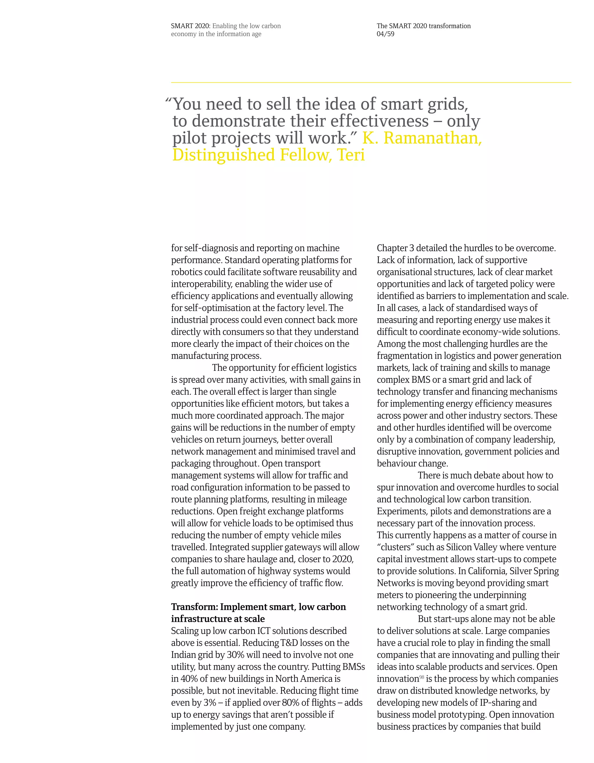 SMART 2020: Enabling the low carbon                   The SMART 2020 transformation
economy in the information age                        04/59




“You need to sell the idea of smart grids,
 to demonstrate their effectiveness – only
 pilot projects will work.” K. Ramanathan,
 Distinguished Fellow, Teri




for self-diagnosis and reporting on machine           Chapter 3 detailed the hurdles to be overcome.
performance. Standard operating platforms for         Lack of information, lack of supportive
robotics could facilitate software reusability and    organisational structures, lack of clear market
interoperability, enabling the wider use of           opportunities and lack of targeted policy were
efficiency applications and eventually allowing       identified as barriers to implementation and scale.
for self-optimisation at the factory level. The       In all cases, a lack of standardised ways of
industrial process could even connect back more       measuring and reporting energy use makes it
directly with consumers so that they understand       difficult to coordinate economy-wide solutions.
more clearly the impact of their choices on the       Among the most challenging hurdles are the
manufacturing process.                                fragmentation in logistics and power generation
            The opportunity for efficient logistics   markets, lack of training and skills to manage
is spread over many activities, with small gains in   complex BMS or a smart grid and lack of
each. The overall effect is larger than single        technology transfer and financing mechanisms
opportunities like efficient motors, but takes a      for implementing energy efficiency measures
much more coordinated approach. The major             across power and other industry sectors. These
gains will be reductions in the number of empty       and other hurdles identified will be overcome
vehicles on return journeys, better overall           only by a combination of company leadership,
network management and minimised travel and           disruptive innovation, government policies and
packaging throughout. Open transport                  behaviour change.
management systems will allow for traffic and                     There is much debate about how to
road configuration information to be passed to        spur innovation and overcome hurdles to social
route planning platforms, resulting in mileage        and technological low carbon transition.
reductions. Open freight exchange platforms           Experiments, pilots and demonstrations are a
will allow for vehicle loads to be optimised thus     necessary part of the innovation process.
reducing the number of empty vehicle miles            This currently happens as a matter of course in
travelled. Integrated supplier gateways will allow    “clusters” such as Silicon Valley where venture
companies to share haulage and, closer to 2020,       capital investment allows start-ups to compete
the full automation of highway systems would          to provide solutions. In California, Silver Spring
greatly improve the efficiency of traffic flow.       Networks is moving beyond providing smart
                                                      meters to pioneering the underpinning
Transform: Implement smart, low carbon                networking technology of a smart grid.
infrastructure at scale                                           But start-ups alone may not be able
Scaling up low carbon ICT solutions described         to deliver solutions at scale. Large companies
above is essential. Reducing T&D losses on the        have a crucial role to play in finding the small
Indian grid by 30% will need to involve not one       companies that are innovating and pulling their
utility, but many across the country. Putting BMSs    ideas into scalable products and services. Open
in 40% of new buildings in North America is           innovation98 is the process by which companies
possible, but not inevitable. Reducing flight time    draw on distributed knowledge networks, by
even by 3% – if applied over 80% of flights – adds    developing new models of IP-sharing and
up to energy savings that aren’t possible if          business model prototyping. Open innovation
implemented by just one company.                      business practices by companies that build
 