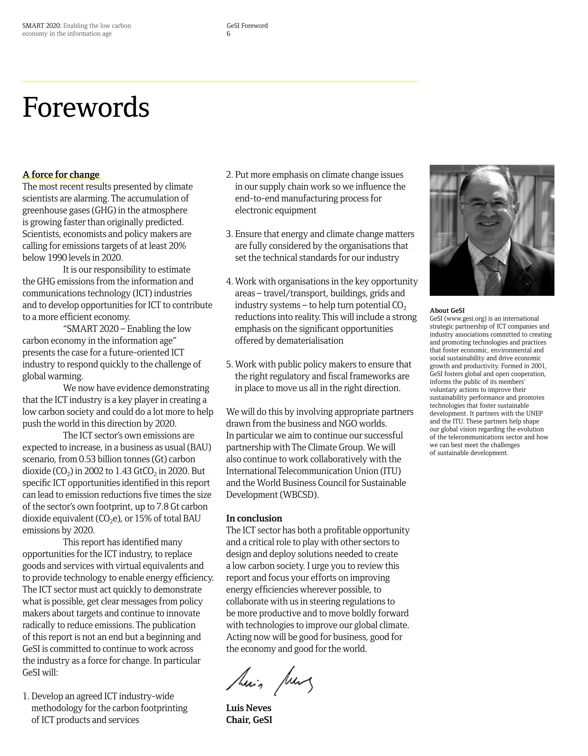 SMART 2020: Enabling the low carbon                    GeSI Foreword
economy in the information age                         6




Forewords

A force for change                                     2. Put more emphasis on climate change issues
The most recent results presented by climate              in our supply chain work so we influence the
scientists are alarming. The accumulation of              end-to-end manufacturing process for
greenhouse gases (GHG) in the atmosphere                  electronic equipment
is growing faster than originally predicted.
Scientists, economists and policy makers are           3. Ensure that energy and climate change matters
calling for emissions targets of at least 20%             are fully considered by the organisations that
below 1990 levels in 2020.                                set the technical standards for our industry
            It is our responsibility to estimate
the GHG emissions from the information and             4. Work with organisations in the key opportunity
communications technology (ICT) industries                areas – travel/transport, buildings, grids and
and to develop opportunities for ICT to contribute        industry systems – to help turn potential CO2         About GeSI
to a more efficient economy.                              reductions into reality. This will include a strong   GeSI (www.gesi.org) is an international
            “SMART 2020 – Enabling the low                emphasis on the significant opportunities             strategic partnership of ICT companies and
                                                                                                                industry associations committed to creating
carbon economy in the information age”                    offered by dematerialisation                          and promoting technologies and practices
presents the case for a future-oriented ICT                                                                     that foster economic, environmental and
                                                                                                                social sustainability and drive economic
industry to respond quickly to the challenge of        5. Work with public policy makers to ensure that         growth and productivity. Formed in 2001,
global warming.                                           the right regulatory and fiscal frameworks are        GeSI fosters global and open cooperation,
                                                                                                                informs the public of its members’
            We now have evidence demonstrating            in place to move us all in the right direction.       voluntary actions to improve their
that the ICT industry is a key player in creating a                                                             sustainability performance and promotes
                                                                                                                technologies that foster sustainable
low carbon society and could do a lot more to help     We will do this by involving appropriate partners        development. It partners with the UNEP
push the world in this direction by 2020.              drawn from the business and NGO worlds.                  and the ITU. These partners help shape
                                                                                                                our global vision regarding the evolution
            The ICT sector’s own emissions are         In particular we aim to continue our successful          of the telecommunications sector and how
expected to increase, in a business as usual (BAU)     partnership with The Climate Group. We will              we can best meet the challenges
                                                                                                                of sustainable development.
scenario, from 0.53 billion tonnes (Gt) carbon         also continue to work collaboratively with the
dioxide (CO2) in 2002 to 1.43 GtCO2 in 2020. But       International Telecommunication Union (ITU)
specific ICT opportunities identified in this report   and the World Business Council for Sustainable
can lead to emission reductions five times the size    Development (WBCSD).
of the sector’s own footprint, up to 7.8 Gt carbon
dioxide equivalent (CO2e), or 15% of total BAU         In conclusion
emissions by 2020.                                     The ICT sector has both a profitable opportunity
            This report has identified many            and a critical role to play with other sectors to
opportunities for the ICT industry, to replace         design and deploy solutions needed to create
goods and services with virtual equivalents and        a low carbon society. I urge you to review this
to provide technology to enable energy efficiency.     report and focus your efforts on improving
The ICT sector must act quickly to demonstrate         energy efficiencies wherever possible, to
what is possible, get clear messages from policy       collaborate with us in steering regulations to
makers about targets and continue to innovate          be more productive and to move boldly forward
radically to reduce emissions. The publication         with technologies to improve our global climate.
of this report is not an end but a beginning and       Acting now will be good for business, good for
GeSI is committed to continue to work across           the economy and good for the world.
the industry as a force for change. In particular
GeSI will:

1. Develop an agreed ICT industry-wide
   methodology for the carbon footprinting             Luis Neves
   of ICT products and services                        Chair, GeSI
 