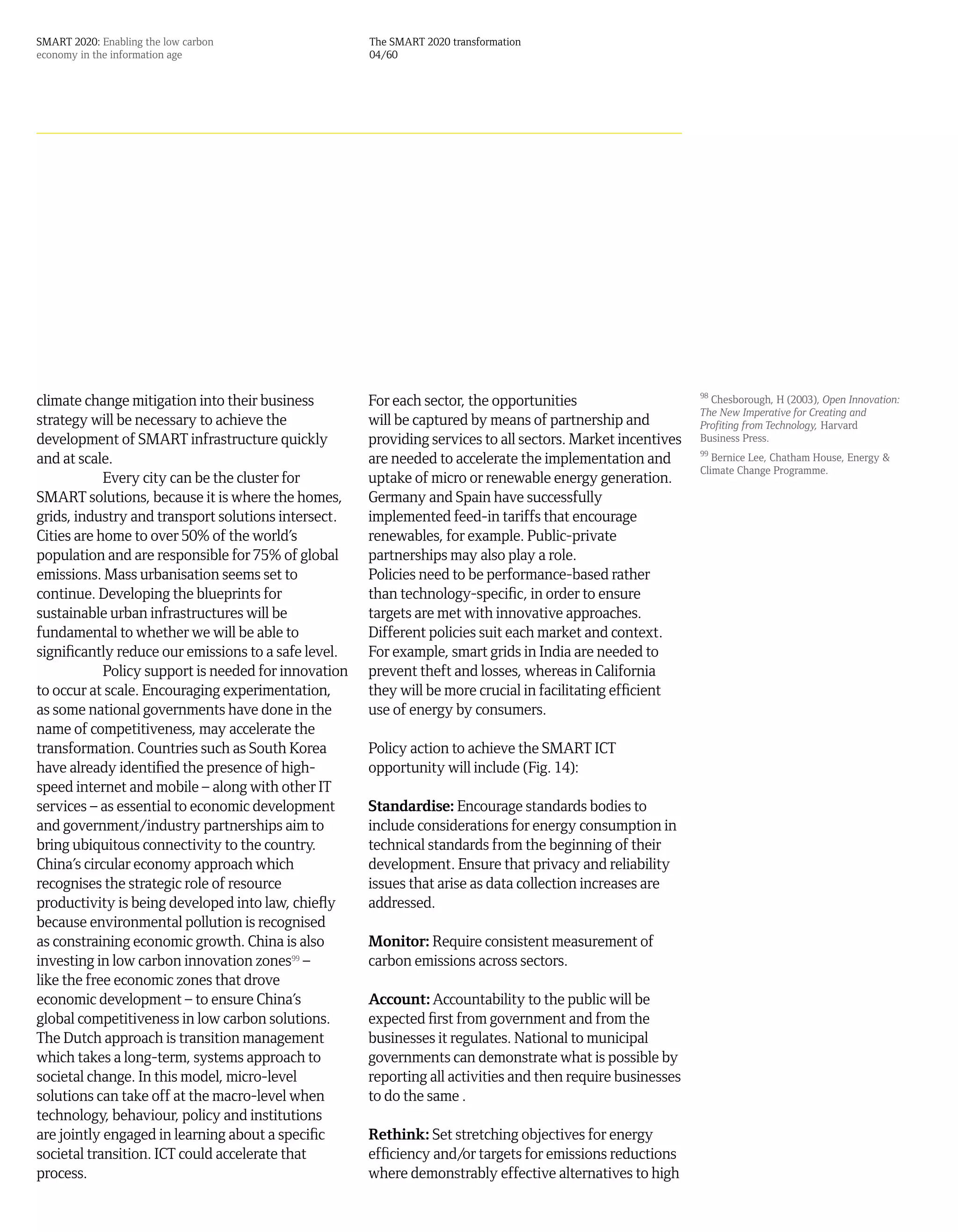 SMART 2020: Enabling the low carbon                   The SMART 2020 transformation
economy in the information age                        04/60




                                                                                                             98
climate change mitigation into their business         For each sector, the opportunities                       Chesborough, H (2003), Open Innovation:
                                                                                                             The New Imperative for Creating and
strategy will be necessary to achieve the             will be captured by means of partnership and           Profiting from Technology, Harvard
development of SMART infrastructure quickly           providing services to all sectors. Market incentives   Business Press.
                                                                                                             99
and at scale.                                         are needed to accelerate the implementation and           Bernice Lee, Chatham House, Energy &
                                                                                                             Climate Change Programme.
            Every city can be the cluster for         uptake of micro or renewable energy generation.
SMART solutions, because it is where the homes,       Germany and Spain have successfully
grids, industry and transport solutions intersect.    implemented feed-in tariffs that encourage
Cities are home to over 50% of the world’s            renewables, for example. Public-private
population and are responsible for 75% of global      partnerships may also play a role.
emissions. Mass urbanisation seems set to             Policies need to be performance-based rather
continue. Developing the blueprints for               than technology-specific, in order to ensure
sustainable urban infrastructures will be             targets are met with innovative approaches.
fundamental to whether we will be able to             Different policies suit each market and context.
significantly reduce our emissions to a safe level.   For example, smart grids in India are needed to
            Policy support is needed for innovation   prevent theft and losses, whereas in California
to occur at scale. Encouraging experimentation,       they will be more crucial in facilitating efficient
as some national governments have done in the         use of energy by consumers.
name of competitiveness, may accelerate the
transformation. Countries such as South Korea         Policy action to achieve the SMART ICT
have already identified the presence of high-         opportunity will include (Fig. 14):
speed internet and mobile – along with other IT
services – as essential to economic development       Standardise: Encourage standards bodies to
and government/industry partnerships aim to           include considerations for energy consumption in
bring ubiquitous connectivity to the country.         technical standards from the beginning of their
China’s circular economy approach which               development. Ensure that privacy and reliability
recognises the strategic role of resource             issues that arise as data collection increases are
productivity is being developed into law, chiefly     addressed.
because environmental pollution is recognised
as constraining economic growth. China is also        Monitor: Require consistent measurement of
investing in low carbon innovation zones99 –          carbon emissions across sectors.
like the free economic zones that drove
economic development – to ensure China’s              Account: Accountability to the public will be
global competitiveness in low carbon solutions.       expected first from government and from the
The Dutch approach is transition management           businesses it regulates. National to municipal
which takes a long-term, systems approach to          governments can demonstrate what is possible by
societal change. In this model, micro-level           reporting all activities and then require businesses
solutions can take off at the macro-level when        to do the same .
technology, behaviour, policy and institutions
are jointly engaged in learning about a specific      Rethink: Set stretching objectives for energy
societal transition. ICT could accelerate that        efficiency and/or targets for emissions reductions
process.                                              where demonstrably effective alternatives to high
 