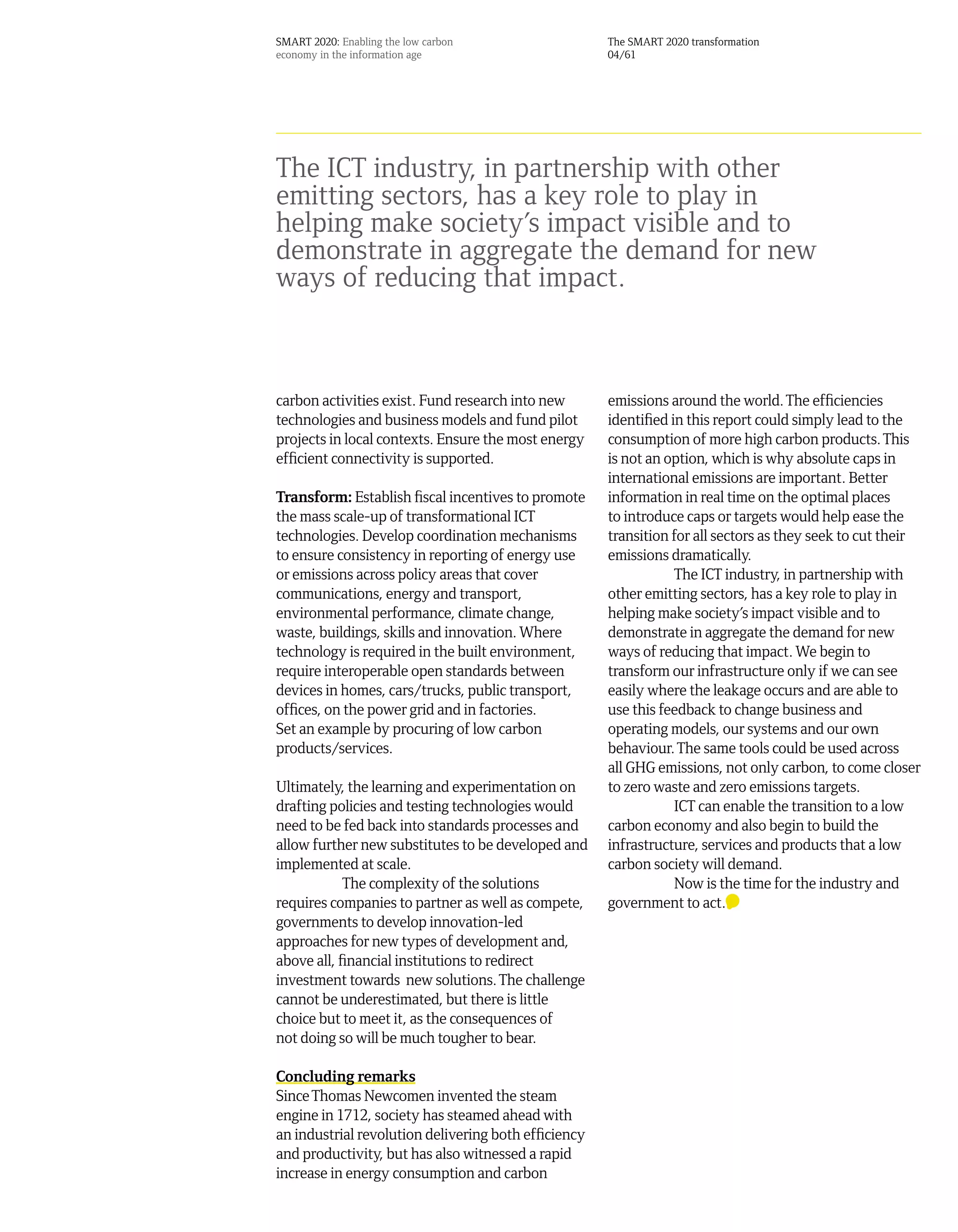 SMART 2020: Enabling the low carbon                   The SMART 2020 transformation
economy in the information age                        04/61




The ICT industry, in partnership with other
emitting sectors, has a key role to play in
helping make society’s impact visible and to
demonstrate in aggregate the demand for new
ways of reducing that impact.



carbon activities exist. Fund research into new       emissions around the world. The efficiencies
technologies and business models and fund pilot       identified in this report could simply lead to the
projects in local contexts. Ensure the most energy    consumption of more high carbon products. This
efficient connectivity is supported.                  is not an option, which is why absolute caps in
                                                      international emissions are important. Better
Transform: Establish fiscal incentives to promote     information in real time on the optimal places
the mass scale-up of transformational ICT             to introduce caps or targets would help ease the
technologies. Develop coordination mechanisms         transition for all sectors as they seek to cut their
to ensure consistency in reporting of energy use      emissions dramatically.
or emissions across policy areas that cover                       The ICT industry, in partnership with
communications, energy and transport,                 other emitting sectors, has a key role to play in
environmental performance, climate change,            helping make society’s impact visible and to
waste, buildings, skills and innovation. Where        demonstrate in aggregate the demand for new
technology is required in the built environment,      ways of reducing that impact. We begin to
require interoperable open standards between          transform our infrastructure only if we can see
devices in homes, cars/trucks, public transport,      easily where the leakage occurs and are able to
offices, on the power grid and in factories.          use this feedback to change business and
Set an example by procuring of low carbon             operating models, our systems and our own
products/services.                                    behaviour. The same tools could be used across
                                                      all GHG emissions, not only carbon, to come closer
Ultimately, the learning and experimentation on       to zero waste and zero emissions targets.
drafting policies and testing technologies would                  ICT can enable the transition to a low
need to be fed back into standards processes and      carbon economy and also begin to build the
allow further new substitutes to be developed and     infrastructure, services and products that a low
implemented at scale.                                 carbon society will demand.
            The complexity of the solutions                       Now is the time for the industry and
requires companies to partner as well as compete,     government to act.
governments to develop innovation-led
approaches for new types of development and,
above all, financial institutions to redirect
investment towards new solutions. The challenge
cannot be underestimated, but there is little
choice but to meet it, as the consequences of
not doing so will be much tougher to bear.

Concluding remarks
Since Thomas Newcomen invented the steam
engine in 1712, society has steamed ahead with
an industrial revolution delivering both efficiency
and productivity, but has also witnessed a rapid
increase in energy consumption and carbon
 