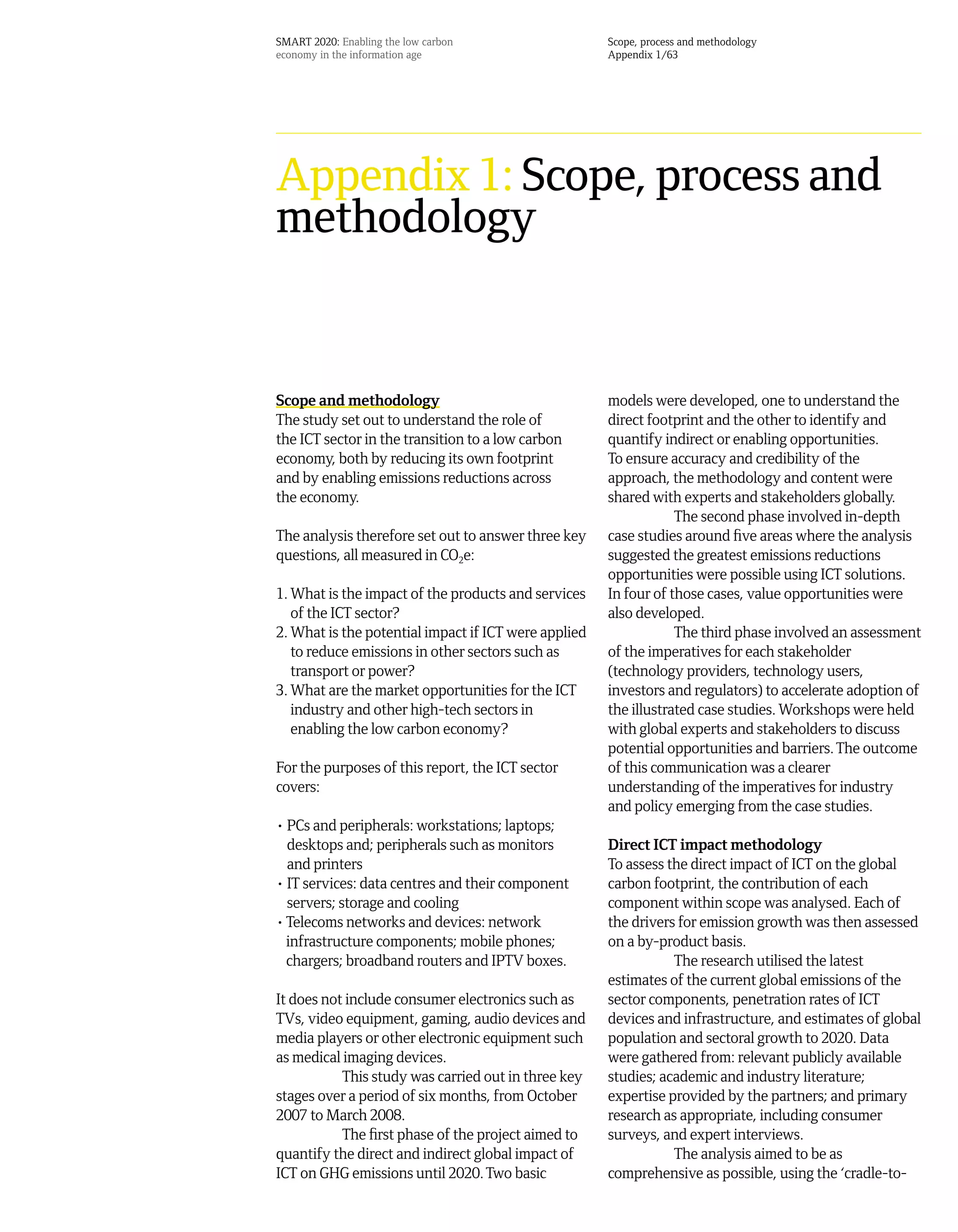 SMART 2020: Enabling the low carbon                   Scope, process and methodology
economy in the information age                        Appendix 1/63




Appendix 1: Scope, process and
methodology


Scope and methodology                                 models were developed, one to understand the
The study set out to understand the role of           direct footprint and the other to identify and
the ICT sector in the transition to a low carbon      quantify indirect or enabling opportunities.
economy, both by reducing its own footprint           To ensure accuracy and credibility of the
and by enabling emissions reductions across           approach, the methodology and content were
the economy.                                          shared with experts and stakeholders globally.
                                                                  The second phase involved in-depth
The analysis therefore set out to answer three key    case studies around five areas where the analysis
questions, all measured in CO2e:                      suggested the greatest emissions reductions
                                                      opportunities were possible using ICT solutions.
1. What is the impact of the products and services    In four of those cases, value opportunities were
   of the ICT sector?                                 also developed.
2. What is the potential impact if ICT were applied               The third phase involved an assessment
   to reduce emissions in other sectors such as       of the imperatives for each stakeholder
   transport or power?                                (technology providers, technology users,
3. What are the market opportunities for the ICT      investors and regulators) to accelerate adoption of
   industry and other high-tech sectors in            the illustrated case studies. Workshops were held
   enabling the low carbon economy?                   with global experts and stakeholders to discuss
                                                      potential opportunities and barriers. The outcome
For the purposes of this report, the ICT sector       of this communication was a clearer
covers:                                               understanding of the imperatives for industry
                                                      and policy emerging from the case studies.
• PCs and peripherals: workstations; laptops;
  desktops and; peripherals such as monitors          Direct ICT impact methodology
  and printers                                        To assess the direct impact of ICT on the global
• IT services: data centres and their component       carbon footprint, the contribution of each
  servers; storage and cooling                        component within scope was analysed. Each of
• Telecoms networks and devices: network              the drivers for emission growth was then assessed
  infrastructure components; mobile phones;           on a by-product basis.
  chargers; broadband routers and IPTV boxes.                    The research utilised the latest
                                                      estimates of the current global emissions of the
It does not include consumer electronics such as      sector components, penetration rates of ICT
TVs, video equipment, gaming, audio devices and       devices and infrastructure, and estimates of global
media players or other electronic equipment such      population and sectoral growth to 2020. Data
as medical imaging devices.                           were gathered from: relevant publicly available
           This study was carried out in three key    studies; academic and industry literature;
stages over a period of six months, from October      expertise provided by the partners; and primary
2007 to March 2008.                                   research as appropriate, including consumer
           The first phase of the project aimed to    surveys, and expert interviews.
quantify the direct and indirect global impact of                The analysis aimed to be as
ICT on GHG emissions until 2020. Two basic            comprehensive as possible, using the ‘cradle-to-
 