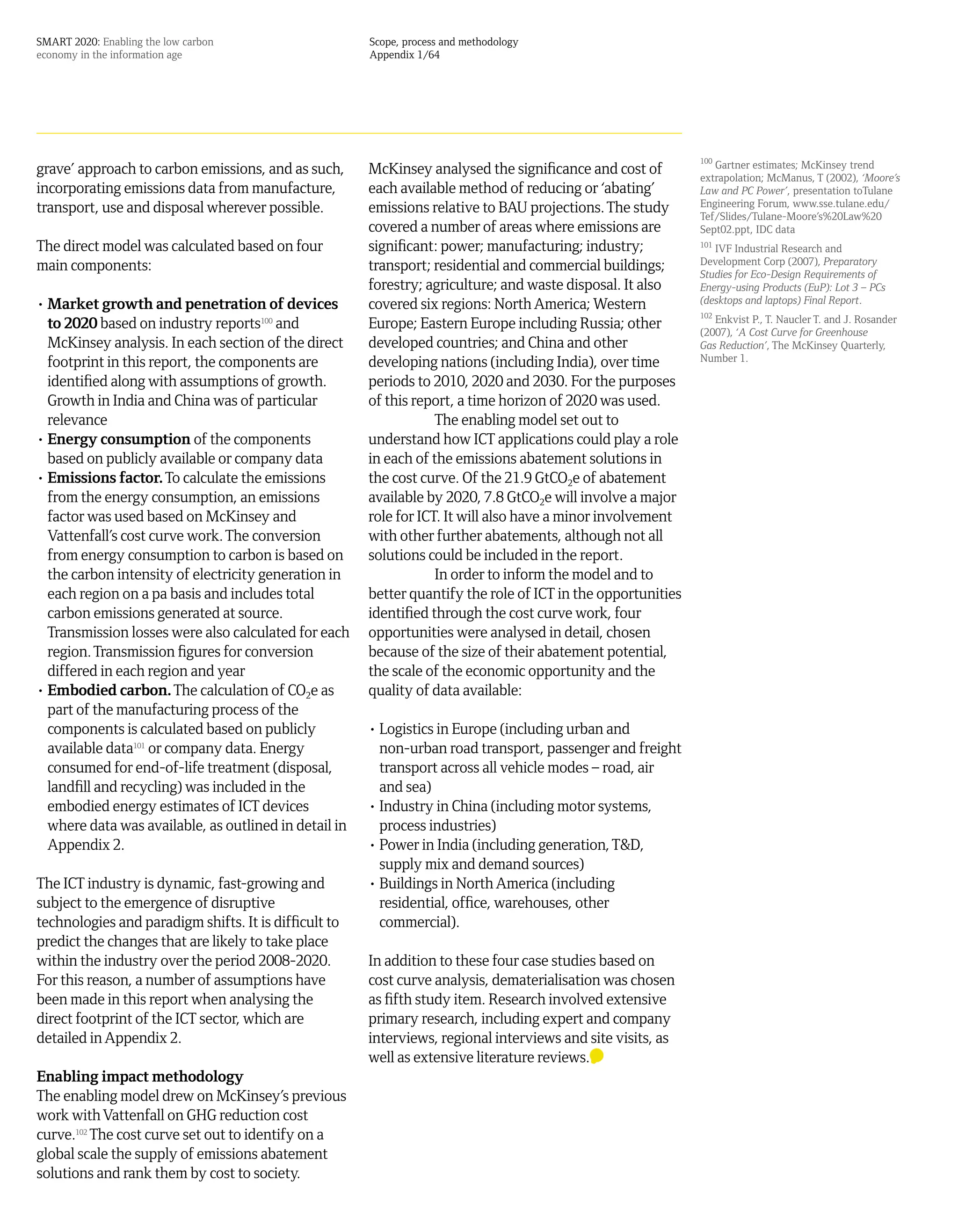 SMART 2020: Enabling the low carbon                    Scope, process and methodology
economy in the information age                         Appendix 1/64




                                                                                                              100
grave’ approach to carbon emissions, and as such,      McKinsey analysed the significance and cost of            Gartner estimates; McKinsey trend
                                                                                                              extrapolation; McManus, T (2002), ‘Moore’s
incorporating emissions data from manufacture,         each available method of reducing or ‘abating’         Law and PC Power’, presentation toTulane
transport, use and disposal wherever possible.         emissions relative to BAU projections. The study       Engineering Forum, www.sse.tulane.edu/
                                                                                                              Tef/Slides/Tulane-Moore’s%20Law%20
                                                       covered a number of areas where emissions are          Sept02.ppt, IDC data
The direct model was calculated based on four          significant: power; manufacturing; industry;           101
                                                                                                                 IVF Industrial Research and
main components:                                       transport; residential and commercial buildings;       Development Corp (2007), Preparatory
                                                                                                              Studies for Eco-Design Requirements of
                                                       forestry; agriculture; and waste disposal. It also     Energy-using Products (EuP): Lot 3 – PCs
• Market growth and penetration of devices             covered six regions: North America; Western            (desktops and laptops) Final Report.
                                                                                                              102
  to 2020 based on industry reports100 and             Europe; Eastern Europe including Russia; other            Enkvist P., T. Naucler T. and J. Rosander
                                                                                                              (2007), ‘A Cost Curve for Greenhouse
  McKinsey analysis. In each section of the direct     developed countries; and China and other               Gas Reduction’, The McKinsey Quarterly,
  footprint in this report, the components are         developing nations (including India), over time        Number 1.

  identified along with assumptions of growth.         periods to 2010, 2020 and 2030. For the purposes
  Growth in India and China was of particular          of this report, a time horizon of 2020 was used.
  relevance                                                        The enabling model set out to
• Energy consumption of the components                 understand how ICT applications could play a role
  based on publicly available or company data          in each of the emissions abatement solutions in
• Emissions factor. To calculate the emissions         the cost curve. Of the 21.9 GtCO2e of abatement
  from the energy consumption, an emissions            available by 2020, 7.8 GtCO2e will involve a major
  factor was used based on McKinsey and                role for ICT. It will also have a minor involvement
  Vattenfall’s cost curve work. The conversion         with other further abatements, although not all
  from energy consumption to carbon is based on        solutions could be included in the report.
  the carbon intensity of electricity generation in                In order to inform the model and to
  each region on a pa basis and includes total         better quantify the role of ICT in the opportunities
  carbon emissions generated at source.                identified through the cost curve work, four
  Transmission losses were also calculated for each    opportunities were analysed in detail, chosen
  region. Transmission figures for conversion          because of the size of their abatement potential,
  differed in each region and year                     the scale of the economic opportunity and the
• Embodied carbon. The calculation of CO2e as          quality of data available:
  part of the manufacturing process of the
  components is calculated based on publicly           • Logistics in Europe (including urban and
  available data101 or company data. Energy              non-urban road transport, passenger and freight
  consumed for end-of-life treatment (disposal,          transport across all vehicle modes – road, air
  landfill and recycling) was included in the            and sea)
  embodied energy estimates of ICT devices             • Industry in China (including motor systems,
  where data was available, as outlined in detail in     process industries)
  Appendix 2.                                          • Power in India (including generation, T&D,
                                                         supply mix and demand sources)
The ICT industry is dynamic, fast-growing and          • Buildings in North America (including
subject to the emergence of disruptive                   residential, office, warehouses, other
technologies and paradigm shifts. It is difficult to     commercial).
predict the changes that are likely to take place
within the industry over the period 2008-2020.         In addition to these four case studies based on
For this reason, a number of assumptions have          cost curve analysis, dematerialisation was chosen
been made in this report when analysing the            as fifth study item. Research involved extensive
direct footprint of the ICT sector, which are          primary research, including expert and company
detailed in Appendix 2.                                interviews, regional interviews and site visits, as
                                                       well as extensive literature reviews.
Enabling impact methodology
The enabling model drew on McKinsey’s previous
work with Vattenfall on GHG reduction cost
curve.102 The cost curve set out to identify on a
global scale the supply of emissions abatement
solutions and rank them by cost to society.
 