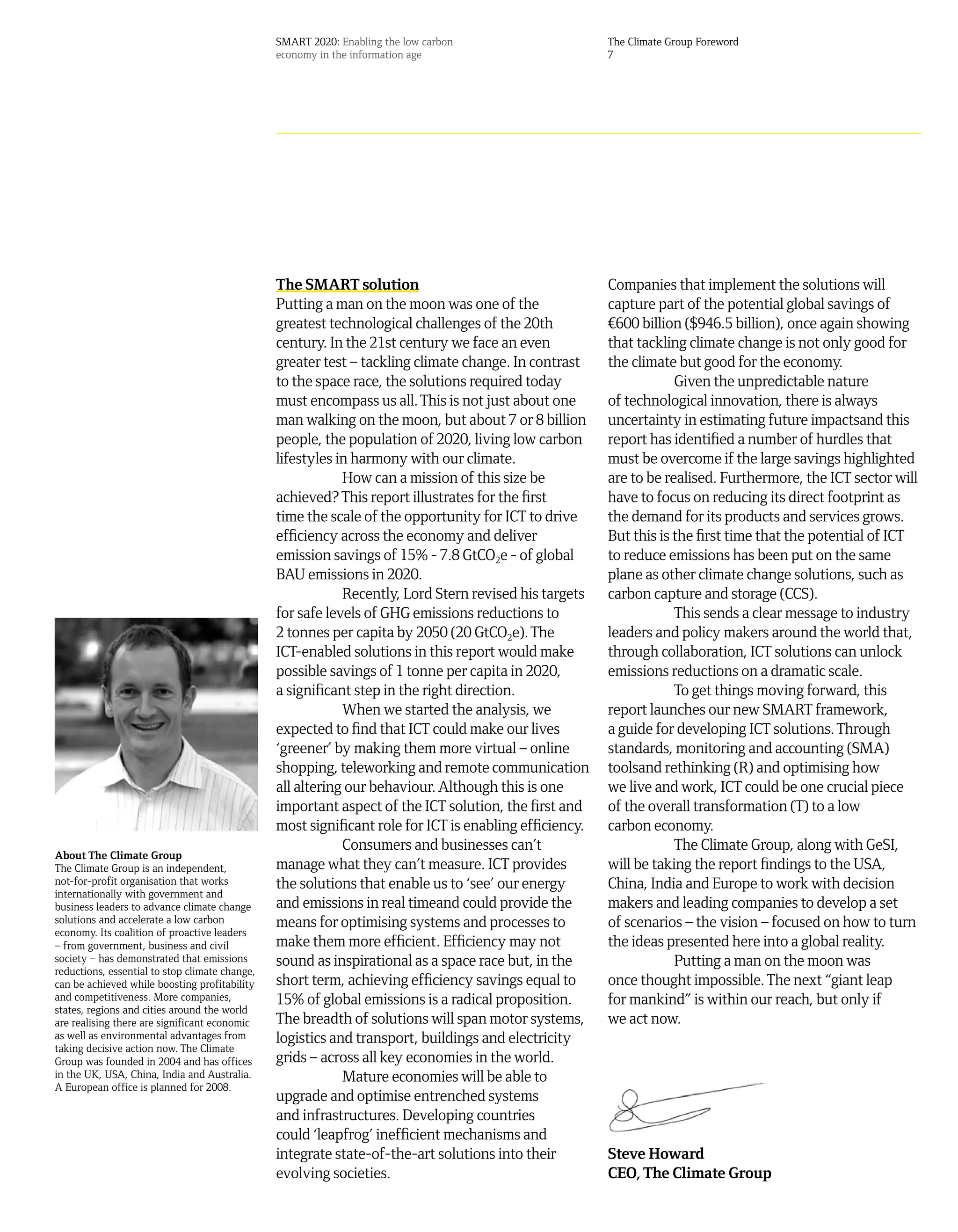 SMART 2020: Enabling the low carbon                     The Climate Group Foreword
                                                economy in the information age                          7




                                                The SMART solution                                      Companies that implement the solutions will
                                                Putting a man on the moon was one of the                capture part of the potential global savings of
                                                greatest technological challenges of the 20th           ¤600 billion ($946.5 billion), once again showing
                                                century. In the 21st century we face an even            that tackling climate change is not only good for
                                                greater test – tackling climate change. In contrast     the climate but good for the economy.
                                                to the space race, the solutions required today                     Given the unpredictable nature
                                                must encompass us all. This is not just about one       of technological innovation, there is always
                                                man walking on the moon, but about 7 or 8 billion       uncertainty in estimating future impactsand this
                                                people, the population of 2020, living low carbon       report has identified a number of hurdles that
                                                lifestyles in harmony with our climate.                 must be overcome if the large savings highlighted
                                                            How can a mission of this size be           are to be realised. Furthermore, the ICT sector will
                                                achieved? This report illustrates for the first         have to focus on reducing its direct footprint as
                                                time the scale of the opportunity for ICT to drive      the demand for its products and services grows.
                                                efficiency across the economy and deliver               But this is the first time that the potential of ICT
                                                emission savings of 15% - 7.8 GtCO2e - of global        to reduce emissions has been put on the same
                                                BAU emissions in 2020.                                  plane as other climate change solutions, such as
                                                            Recently, Lord Stern revised his targets    carbon capture and storage (CCS).
                                                for safe levels of GHG emissions reductions to                      This sends a clear message to industry
                                                2 tonnes per capita by 2050 (20 GtCO2e). The            leaders and policy makers around the world that,
                                                ICT-enabled solutions in this report would make         through collaboration, ICT solutions can unlock
                                                possible savings of 1 tonne per capita in 2020,         emissions reductions on a dramatic scale.
                                                a significant step in the right direction.                          To get things moving forward, this
                                                            When we started the analysis, we            report launches our new SMART framework,
                                                expected to find that ICT could make our lives          a guide for developing ICT solutions. Through
                                                ‘greener’ by making them more virtual – online          standards, monitoring and accounting (SMA)
                                                shopping, teleworking and remote communication          toolsand rethinking (R) and optimising how
                                                all altering our behaviour. Although this is one        we live and work, ICT could be one crucial piece
                                                important aspect of the ICT solution, the first and     of the overall transformation (T) to a low
                                                most significant role for ICT is enabling efficiency.   carbon economy.
                                                            Consumers and businesses can’t                          The Climate Group, along with GeSI,
About The Climate Group
The Climate Group is an independent,            manage what they can’t measure. ICT provides            will be taking the report findings to the USA,
not-for-profit organisation that works          the solutions that enable us to ‘see’ our energy        China, India and Europe to work with decision
internationally with government and
business leaders to advance climate change      and emissions in real timeand could provide the         makers and leading companies to develop a set
solutions and accelerate a low carbon           means for optimising systems and processes to           of scenarios – the vision – focused on how to turn
economy. Its coalition of proactive leaders
– from government, business and civil           make them more efficient. Efficiency may not            the ideas presented here into a global reality.
society – has demonstrated that emissions       sound as inspirational as a space race but, in the                  Putting a man on the moon was
reductions, essential to stop climate change,
can be achieved while boosting profitability    short term, achieving efficiency savings equal to       once thought impossible. The next “giant leap
and competitiveness. More companies,            15% of global emissions is a radical proposition.       for mankind” is within our reach, but only if
states, regions and cities around the world
are realising there are significant economic    The breadth of solutions will span motor systems,       we act now.
as well as environmental advantages from        logistics and transport, buildings and electricity
taking decisive action now. The Climate
Group was founded in 2004 and has offices       grids – across all key economies in the world.
in the UK, USA, China, India and Australia.                 Mature economies will be able to
A European office is planned for 2008.
                                                upgrade and optimise entrenched systems
                                                and infrastructures. Developing countries
                                                could ‘leapfrog’ inefficient mechanisms and
                                                integrate state-of-the-art solutions into their         Steve Howard
                                                evolving societies.                                     CEO, The Climate Group
 