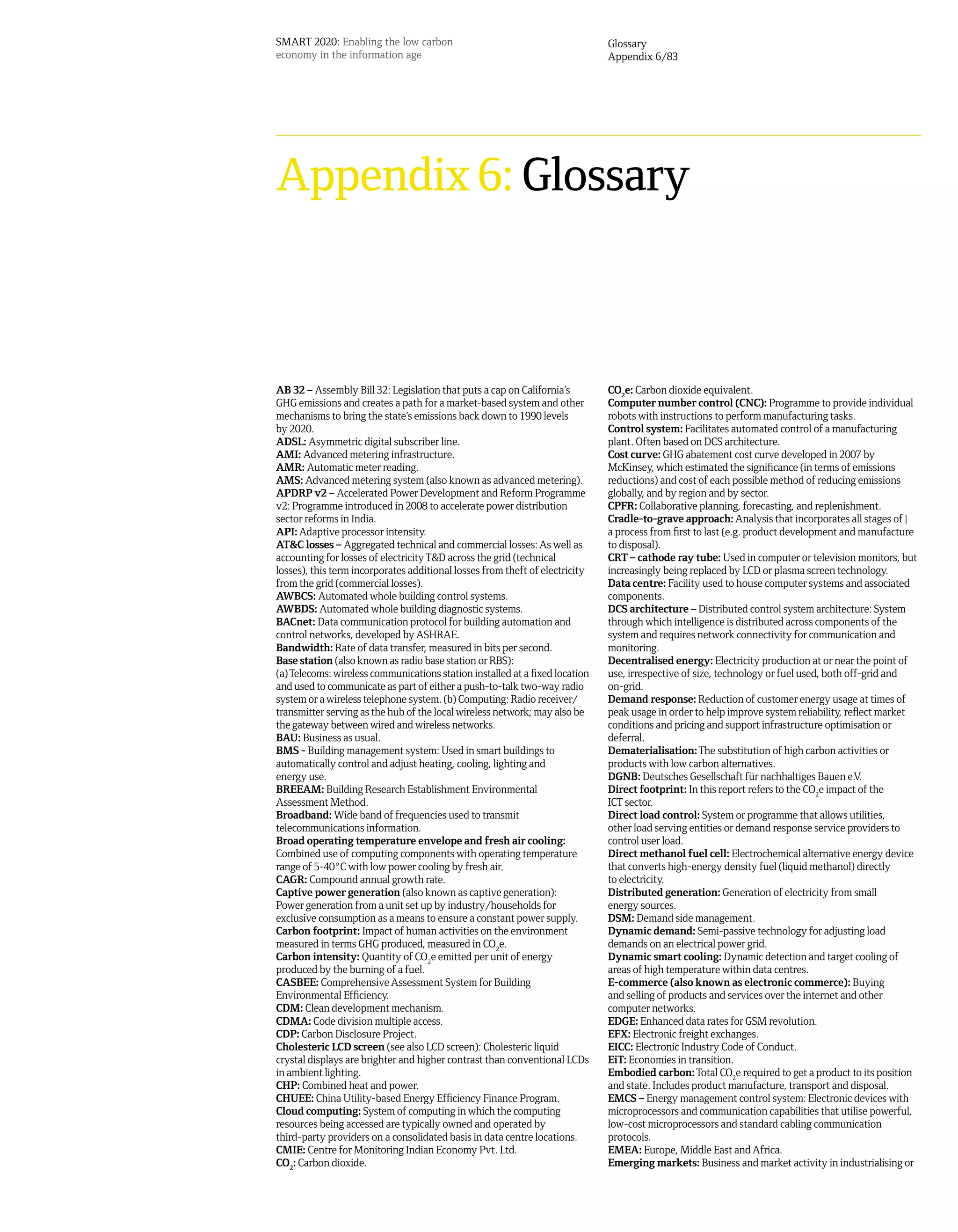 SMART 2020: Enabling the low carbon                                           Glossary
economy in the information age                                                Appendix 6/83




Appendix 6: Glossary



AB 32 – Assembly Bill 32: Legislation that puts a cap on California’s         CO2e: Carbon dioxide equivalent.
GHG emissions and creates a path for a market-based system and other          Computer number control (CNC): Programme to provide individual
mechanisms to bring the state’s emissions back down to 1990 levels            robots with instructions to perform manufacturing tasks.
by 2020.                                                                      Control system: Facilitates automated control of a manufacturing
ADSL: Asymmetric digital subscriber line.                                     plant. Often based on DCS architecture.
AMI: Advanced metering infrastructure.                                        Cost curve: GHG abatement cost curve developed in 2007 by
AMR: Automatic meter reading.                                                 McKinsey, which estimated the significance (in terms of emissions
AMS: Advanced metering system (also known as advanced metering).              reductions) and cost of each possible method of reducing emissions
APDRP v2 – Accelerated Power Development and Reform Programme                 globally, and by region and by sector.
v2: Programme introduced in 2008 to accelerate power distribution             CPFR: Collaborative planning, forecasting, and replenishment.
sector reforms in India.                                                      Cradle-to-grave approach: Analysis that incorporates all stages of |
API: Adaptive processor intensity.                                            a process from first to last (e.g. product development and manufacture
AT&C losses – Aggregated technical and commercial losses: As well as          to disposal).
accounting for losses of electricity T&D across the grid (technical           CRT – cathode ray tube: Used in computer or television monitors, but
losses), this term incorporates additional losses from theft of electricity   increasingly being replaced by LCD or plasma screen technology.
from the grid (commercial losses).                                            Data centre: Facility used to house computer systems and associated
AWBCS: Automated whole building control systems.                              components.
AWBDS: Automated whole building diagnostic systems.                           DCS architecture – Distributed control system architecture: System
BACnet: Data communication protocol for building automation and               through which intelligence is distributed across components of the
control networks, developed by ASHRAE.                                        system and requires network connectivity for communication and
Bandwidth: Rate of data transfer, measured in bits per second.                monitoring.
Base station (also known as radio base station or RBS):                       Decentralised energy: Electricity production at or near the point of
(a) Telecoms: wireless communications station installed at a fixed location   use, irrespective of size, technology or fuel used, both off-grid and
and used to communicate as part of either a push-to-talk two-way radio        on-grid.
system or a wireless telephone system. (b) Computing: Radio receiver/         Demand response: Reduction of customer energy usage at times of
transmitter serving as the hub of the local wireless network; may also be     peak usage in order to help improve system reliability, reflect market
the gateway between wired and wireless networks.                              conditions and pricing and support infrastructure optimisation or
BAU: Business as usual.                                                       deferral.
BMS - Building management system: Used in smart buildings to                  Dematerialisation: The substitution of high carbon activities or
automatically control and adjust heating, cooling, lighting and               products with low carbon alternatives.
energy use.                                                                   DGNB: Deutsches Gesellschaft für nachhaltiges Bauen e.V.
BREEAM: Building Research Establishment Environmental                         Direct footprint: In this report refers to the CO2e impact of the
Assessment Method.                                                            ICT sector.
Broadband: Wide band of frequencies used to transmit                          Direct load control: System or programme that allows utilities,
telecommunications information.                                               other load serving entities or demand response service providers to
Broad operating temperature envelope and fresh air cooling:                   control user load.
Combined use of computing components with operating temperature               Direct methanol fuel cell: Electrochemical alternative energy device
range of 5-40°C with low power cooling by fresh air.                          that converts high-energy density fuel (liquid methanol) directly
CAGR: Compound annual growth rate.                                            to electricity.
Captive power generation (also known as captive generation):                  Distributed generation: Generation of electricity from small
Power generation from a unit set up by industry/households for                energy sources.
exclusive consumption as a means to ensure a constant power supply.           DSM: Demand side management.
Carbon footprint: Impact of human activities on the environment               Dynamic demand: Semi-passive technology for adjusting load
measured in terms GHG produced, measured in CO2e.                             demands on an electrical power grid.
Carbon intensity: Quantity of CO2e emitted per unit of energy                 Dynamic smart cooling: Dynamic detection and target cooling of
produced by the burning of a fuel.                                            areas of high temperature within data centres.
CASBEE: Comprehensive Assessment System for Building                          E-commerce (also known as electronic commerce): Buying
Environmental Efficiency.                                                     and selling of products and services over the internet and other
CDM: Clean development mechanism.                                             computer networks.
CDMA: Code division multiple access.                                          EDGE: Enhanced data rates for GSM revolution.
CDP: Carbon Disclosure Project.                                               EFX: Electronic freight exchanges.
Cholesteric LCD screen (see also LCD screen): Cholesteric liquid              EICC: Electronic Industry Code of Conduct.
crystal displays are brighter and higher contrast than conventional LCDs      EiT: Economies in transition.
in ambient lighting.                                                          Embodied carbon: Total CO2e required to get a product to its position
CHP: Combined heat and power.                                                 and state. Includes product manufacture, transport and disposal.
CHUEE: China Utility-based Energy Efficiency Finance Program.                 EMCS – Energy management control system: Electronic devices with
Cloud computing: System of computing in which the computing                   microprocessors and communication capabilities that utilise powerful,
resources being accessed are typically owned and operated by                  low-cost microprocessors and standard cabling communication
third-party providers on a consolidated basis in data centre locations.       protocols.
CMIE: Centre for Monitoring Indian Economy Pvt. Ltd.                          EMEA: Europe, Middle East and Africa.
CO2: Carbon dioxide.                                                          Emerging markets: Business and market activity in industrialising or
 