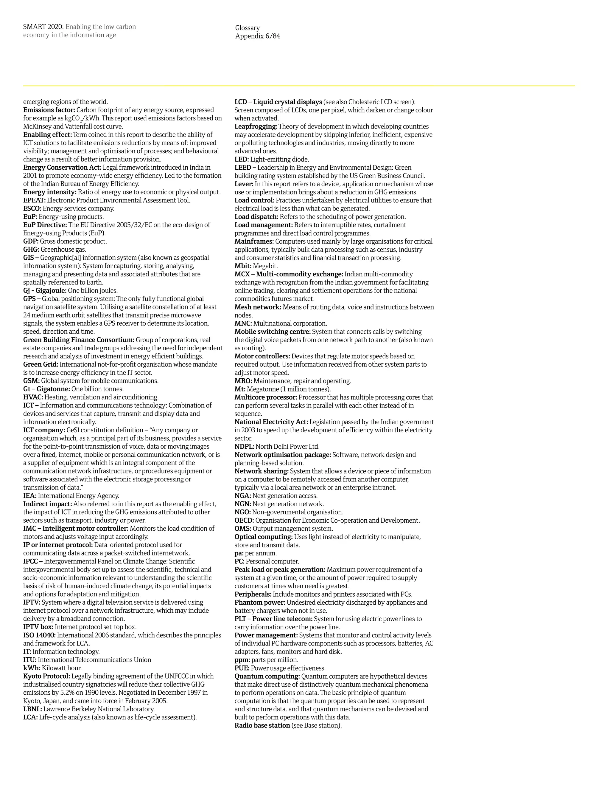 SMART 2020: Enabling the low carbon                                            Glossary
economy in the information age                                                 Appendix 6/84




emerging regions of the world.                                                 LCD – Liquid crystal displays (see also Cholesteric LCD screen):
Emissions factor: Carbon footprint of any energy source, expressed             Screen composed of LCDs, one per pixel, which darken or change colour
for example as kgCO2/kWh. This report used emissions factors based on          when activated.
McKinsey and Vattenfall cost curve.                                            Leapfrogging: Theory of development in which developing countries
Enabling effect: Term coined in this report to describe the ability of         may accelerate development by skipping inferior, inefficient, expensive
ICT solutions to facilitate emissions reductions by means of: improved         or polluting technologies and industries, moving directly to more
visibility; management and optimisation of processes; and behavioural          advanced ones.
change as a result of better information provision.                            LED: Light-emitting diode.
Energy Conservation Act: Legal framework introduced in India in                LEED – Leadership in Energy and Environmental Design: Green
2001 to promote economy-wide energy efficiency. Led to the formation           building rating system established by the US Green Business Council.
of the Indian Bureau of Energy Efficiency.                                     Lever: In this report refers to a device, application or mechanism whose
Energy intensity: Ratio of energy use to economic or physical output.          use or implementation brings about a reduction in GHG emissions.
EPEAT: Electronic Product Environmental Assessment Tool.                       Load control: Practices undertaken by electrical utilities to ensure that
ESCO: Energy services company.                                                 electrical load is less than what can be generated.
EuP: Energy-using products.                                                    Load dispatch: Refers to the scheduling of power generation.
EuP Directive: The EU Directive 2005/32/EC on the eco-design of                Load management: Refers to interruptible rates, curtailment
Energy-using Products (EuP).                                                   programmes and direct load control programmes.
GDP: Gross domestic product.                                                   Mainframes: Computers used mainly by large organisations for critical
GHG: Greenhouse gas.                                                           applications, typically bulk data processing such as census, industry
GIS – Geographic[al] information system (also known as geospatial              and consumer statistics and financial transaction processing.
information system): System for capturing, storing, analysing,                 Mbit: Megabit.
managing and presenting data and associated attributes that are                MCX – Multi-commodity exchange: Indian multi-commodity
spatially referenced to Earth.                                                 exchange with recognition from the Indian government for facilitating
Gj - Gigajoule: One billion joules.                                            online trading, clearing and settlement operations for the national
GPS – Global positioning system: The only fully functional global              commodities futures market.
navigation satellite system. Utilising a satellite constellation of at least   Mesh network: Means of routing data, voice and instructions between
24 medium earth orbit satellites that transmit precise microwave               nodes.
signals, the system enables a GPS receiver to determine its location,          MNC: Multinational corporation.
speed, direction and time.                                                     Mobile switching centre: System that connects calls by switching
Green Building Finance Consortium: Group of corporations, real                 the digital voice packets from one network path to another (also known
estate companies and trade groups addressing the need for independent          as routing).
research and analysis of investment in energy efficient buildings.             Motor controllers: Devices that regulate motor speeds based on
Green Grid: International not-for-profit organisation whose mandate            required output. Use information received from other system parts to
is to increase energy efficiency in the IT sector.                             adjust motor speed.
GSM: Global system for mobile communications.                                  MRO: Maintenance, repair and operating.
Gt – Gigatonne: One billion tonnes.                                            Mt: Megatonne (1 million tonnes).
HVAC: Heating, ventilation and air conditioning.                               Multicore processor: Processor that has multiple processing cores that
ICT – Information and communications technology: Combination of                can perform several tasks in parallel with each other instead of in
devices and services that capture, transmit and display data and               sequence.
information electronically.                                                    National Electricity Act: Legislation passed by the Indian government
ICT company: GeSI constitution definition – “Any company or                    in 2003 to speed up the development of efficiency within the electricity
organisation which, as a principal part of its business, provides a service    sector.
for the point-to-point transmission of voice, data or moving images            NDPL: North Delhi Power Ltd.
over a fixed, internet, mobile or personal communication network, or is        Network optimisation package: Software, network design and
a supplier of equipment which is an integral component of the                  planning-based solution.
communication network infrastructure, or procedures equipment or               Network sharing: System that allows a device or piece of information
software associated with the electronic storage processing or                  on a computer to be remotely accessed from another computer,
transmission of data.”                                                         typically via a local area network or an enterprise intranet.
IEA: International Energy Agency.                                              NGA: Next generation access.
Indirect impact: Also referred to in this report as the enabling effect,       NGN: Next generation network.
the impact of ICT in reducing the GHG emissions attributed to other            NGO: Non-governmental organisation.
sectors such as transport, industry or power.                                  OECD: Organisation for Economic Co-operation and Development.
IMC – Intelligent motor controller: Monitors the load condition of             OMS: Output management system.
motors and adjusts voltage input accordingly.                                  Optical computing: Uses light instead of electricity to manipulate,
IP or internet protocol: Data-oriented protocol used for                       store and transmit data.
communicating data across a packet-switched internetwork.                      pa: per annum.
IPCC – Intergovernmental Panel on Climate Change: Scientific                   PC: Personal computer.
intergovernmental body set up to assess the scientific, technical and          Peak load or peak generation: Maximum power requirement of a
socio-economic information relevant to understanding the scientific            system at a given time, or the amount of power required to supply
basis of risk of human-induced climate change, its potential impacts           customers at times when need is greatest.
and options for adaptation and mitigation.                                     Peripherals: Include monitors and printers associated with PCs.
IPTV: System where a digital television service is delivered using             Phantom power: Undesired electricity discharged by appliances and
internet protocol over a network infrastructure, which may include             battery chargers when not in use.
delivery by a broadband connection.                                            PLT – Power line telecom: System for using electric power lines to
IPTV box: Internet protocol set-top box.                                       carry information over the power line.
ISO 14040: International 2006 standard, which describes the principles         Power management: Systems that monitor and control activity levels
and framework for LCA.                                                         of individual PC hardware components such as processors, batteries, AC
IT: Information technology.                                                    adapters, fans, monitors and hard disk.
ITU: International Telecommunications Union                                    ppm: parts per million.
kWh: Kilowatt hour.                                                            PUE: Power usage effectiveness.
Kyoto Protocol: Legally binding agreement of the UNFCCC in which               Quantum computing: Quantum computers are hypothetical devices
industrialised country signatories will reduce their collective GHG            that make direct use of distinctively quantum mechanical phenomena
emissions by 5.2% on 1990 levels. Negotiated in December 1997 in               to perform operations on data. The basic principle of quantum
Kyoto, Japan, and came into force in February 2005.                            computation is that the quantum properties can be used to represent
LBNL: Lawrence Berkeley National Laboratory.                                   and structure data, and that quantum mechanisms can be devised and
LCA: Life-cycle analysis (also known as life-cycle assessment).                built to perform operations with this data.
                                                                               Radio base station (see Base station).
 