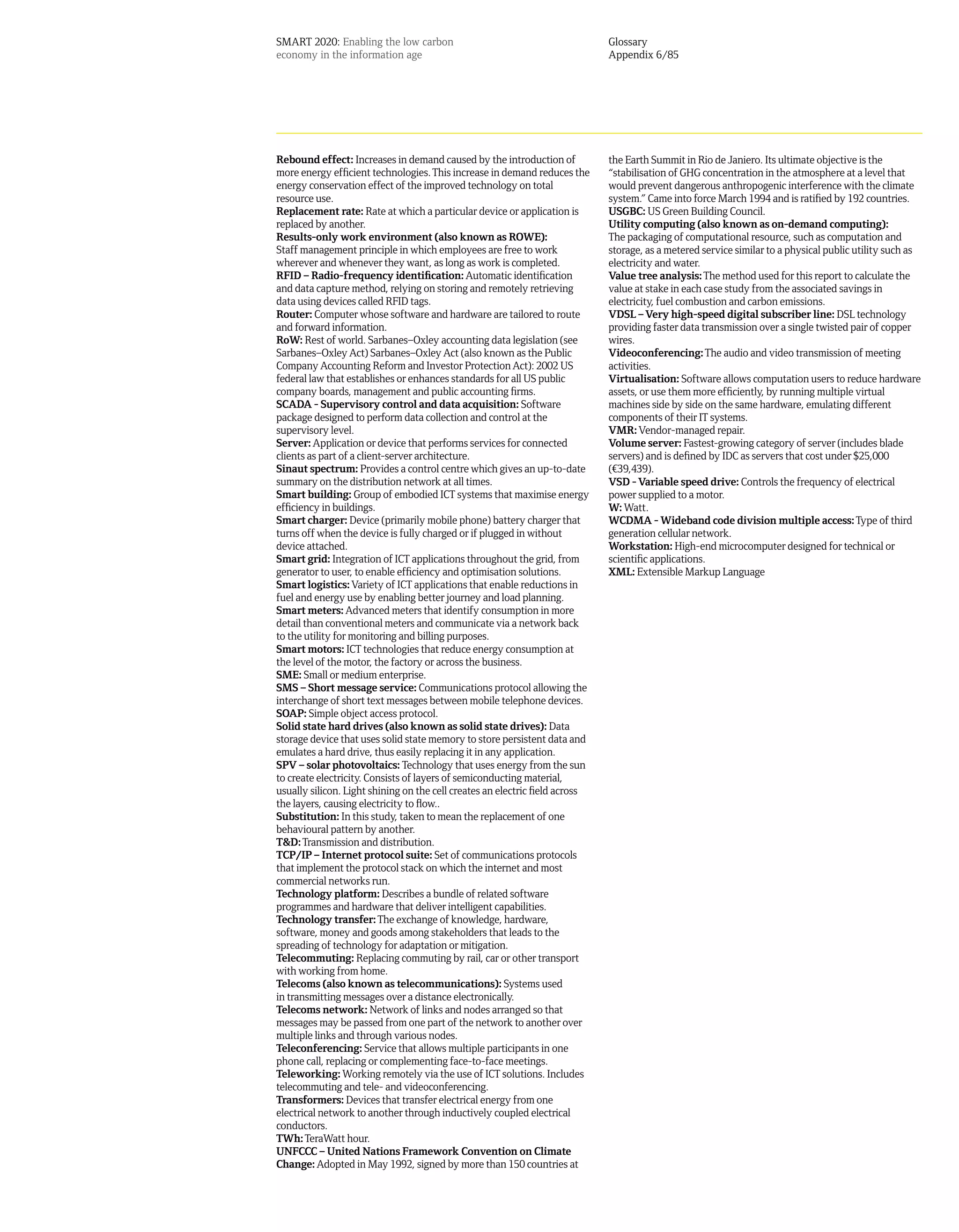 SMART 2020: Enabling the low carbon                                           Glossary
economy in the information age                                                Appendix 6/85




Rebound effect: Increases in demand caused by the introduction of             the Earth Summit in Rio de Janiero. Its ultimate objective is the
more energy efficient technologies. This increase in demand reduces the       “stabilisation of GHG concentration in the atmosphere at a level that
energy conservation effect of the improved technology on total                would prevent dangerous anthropogenic interference with the climate
resource use.                                                                 system.” Came into force March 1994 and is ratified by 192 countries.
Replacement rate: Rate at which a particular device or application is         USGBC: US Green Building Council.
replaced by another.                                                          Utility computing (also known as on-demand computing):
Results-only work environment (also known as ROWE):                           The packaging of computational resource, such as computation and
Staff management principle in which employees are free to work                storage, as a metered service similar to a physical public utility such as
wherever and whenever they want, as long as work is completed.                electricity and water.
RFID – Radio-frequency identification: Automatic identification               Value tree analysis: The method used for this report to calculate the
and data capture method, relying on storing and remotely retrieving           value at stake in each case study from the associated savings in
data using devices called RFID tags.                                          electricity, fuel combustion and carbon emissions.
Router: Computer whose software and hardware are tailored to route            VDSL – Very high-speed digital subscriber line: DSL technology
and forward information.                                                      providing faster data transmission over a single twisted pair of copper
RoW: Rest of world. Sarbanes–Oxley accounting data legislation (see           wires.
Sarbanes–Oxley Act) Sarbanes–Oxley Act (also known as the Public              Videoconferencing: The audio and video transmission of meeting
Company Accounting Reform and Investor Protection Act): 2002 US               activities.
federal law that establishes or enhances standards for all US public          Virtualisation: Software allows computation users to reduce hardware
company boards, management and public accounting firms.                       assets, or use them more efficiently, by running multiple virtual
SCADA - Supervisory control and data acquisition: Software                    machines side by side on the same hardware, emulating different
package designed to perform data collection and control at the                components of their IT systems.
supervisory level.                                                            VMR: Vendor-managed repair.
Server: Application or device that performs services for connected            Volume server: Fastest-growing category of server (includes blade
clients as part of a client-server architecture.                              servers) and is defined by IDC as servers that cost under $25,000
Sinaut spectrum: Provides a control centre which gives an up-to-date          (¤39,439).
summary on the distribution network at all times.                             VSD - Variable speed drive: Controls the frequency of electrical
Smart building: Group of embodied ICT systems that maximise energy            power supplied to a motor.
efficiency in buildings.                                                      W: Watt.
Smart charger: Device (primarily mobile phone) battery charger that           WCDMA - Wideband code division multiple access: Type of third
turns off when the device is fully charged or if plugged in without           generation cellular network.
device attached.                                                              Workstation: High-end microcomputer designed for technical or
Smart grid: Integration of ICT applications throughout the grid, from         scientific applications.
generator to user, to enable efficiency and optimisation solutions.           XML: Extensible Markup Language
Smart logistics: Variety of ICT applications that enable reductions in
fuel and energy use by enabling better journey and load planning.
Smart meters: Advanced meters that identify consumption in more
detail than conventional meters and communicate via a network back
to the utility for monitoring and billing purposes.
Smart motors: ICT technologies that reduce energy consumption at
the level of the motor, the factory or across the business.
SME: Small or medium enterprise.
SMS – Short message service: Communications protocol allowing the
interchange of short text messages between mobile telephone devices.
SOAP: Simple object access protocol.
Solid state hard drives (also known as solid state drives): Data
storage device that uses solid state memory to store persistent data and
emulates a hard drive, thus easily replacing it in any application.
SPV – solar photovoltaics: Technology that uses energy from the sun
to create electricity. Consists of layers of semiconducting material,
usually silicon. Light shining on the cell creates an electric field across
the layers, causing electricity to flow..
Substitution: In this study, taken to mean the replacement of one
behavioural pattern by another.
T&D: Transmission and distribution.
TCP/IP – Internet protocol suite: Set of communications protocols
that implement the protocol stack on which the internet and most
commercial networks run.
Technology platform: Describes a bundle of related software
programmes and hardware that deliver intelligent capabilities.
Technology transfer: The exchange of knowledge, hardware,
software, money and goods among stakeholders that leads to the
spreading of technology for adaptation or mitigation.
Telecommuting: Replacing commuting by rail, car or other transport
with working from home.
Telecoms (also known as telecommunications): Systems used
in transmitting messages over a distance electronically.
Telecoms network: Network of links and nodes arranged so that
messages may be passed from one part of the network to another over
multiple links and through various nodes.
Teleconferencing: Service that allows multiple participants in one
phone call, replacing or complementing face-to-face meetings.
Teleworking: Working remotely via the use of ICT solutions. Includes
telecommuting and tele- and videoconferencing.
Transformers: Devices that transfer electrical energy from one
electrical network to another through inductively coupled electrical
conductors.
TWh: TeraWatt hour.
UNFCCC – United Nations Framework Convention on Climate
Change: Adopted in May 1992, signed by more than 150 countries at
 