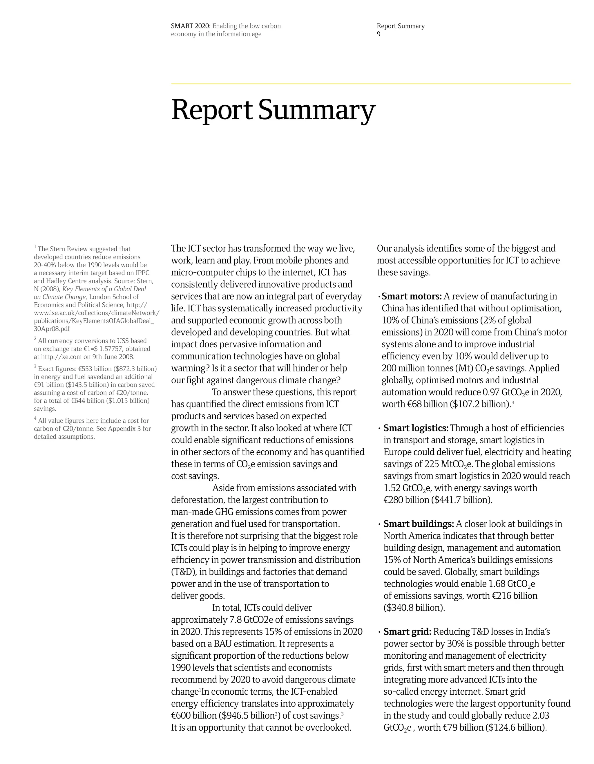 SMART 2020: Enabling the low carbon                    Report Summary
                                                 economy in the information age                         9




                                                 Report Summary



1
 The Stern Review suggested that                 The ICT sector has transformed the way we live,        Our analysis identifies some of the biggest and
developed countries reduce emissions
20-40% below the 1990 levels would be
                                                 work, learn and play. From mobile phones and           most accessible opportunities for ICT to achieve
a necessary interim target based on IPPC         micro-computer chips to the internet, ICT has          these savings.
and Hadley Centre analysis. Source: Stern,
N (2008), Key Elements of a Global Deal
                                                 consistently delivered innovative products and
on Climate Change, London School of              services that are now an integral part of everyday     •Smart motors: A review of manufacturing in
Economics and Political Science, http://
www.lse.ac.uk/collections/climateNetwork/
                                                 life. ICT has systematically increased productivity     China has identified that without optimisation,
publications/KeyElementsOfAGlobalDeal_           and supported economic growth across both               10% of China’s emissions (2% of global
30Apr08.pdf
2
                                                 developed and developing countries. But what            emissions) in 2020 will come from China’s motor
 All currency conversions to US$ based
on exchange rate ¤1=$ 1.57757, obtained
                                                 impact does pervasive information and                   systems alone and to improve industrial
at http://xe.com on 9th June 2008.               communication technologies have on global               efficiency even by 10% would deliver up to
3
  Exact figures: ¤553 billion ($872.3 billion)   warming? Is it a sector that will hinder or help        200 million tonnes (Mt) CO2e savings. Applied
in energy and fuel savedand an additional
¤91 billion ($143.5 billion) in carbon saved
                                                 our fight against dangerous climate change?             globally, optimised motors and industrial
assuming a cost of carbon of ¤20/tonne,                      To answer these questions, this report      automation would reduce 0.97 GtCO2e in 2020,
for a total of ¤644 billion ($1,015 billion)
savings.
                                                 has quantified the direct emissions from ICT            worth ¤68 billion ($107.2 billion).4
4
 All value figures here include a cost for
                                                 products and services based on expected
carbon of ¤20/tonne. See Appendix 3 for          growth in the sector. It also looked at where ICT      • Smart logistics: Through a host of efficiencies
detailed assumptions.
                                                 could enable significant reductions of emissions         in transport and storage, smart logistics in
                                                 in other sectors of the economy and has quantified       Europe could deliver fuel, electricity and heating
                                                 these in terms of CO2e emission savings and              savings of 225 MtCO2e. The global emissions
                                                 cost savings.                                            savings from smart logistics in 2020 would reach
                                                             Aside from emissions associated with         1.52 GtCO2e, with energy savings worth
                                                 deforestation, the largest contribution to               ¤280 billion ($441.7 billion).
                                                 man-made GHG emissions comes from power
                                                 generation and fuel used for transportation.           • Smart buildings: A closer look at buildings in
                                                 It is therefore not surprising that the biggest role     North America indicates that through better
                                                 ICTs could play is in helping to improve energy          building design, management and automation
                                                 efficiency in power transmission and distribution        15% of North America’s buildings emissions
                                                 (T&D), in buildings and factories that demand            could be saved. Globally, smart buildings
                                                 power and in the use of transportation to                technologies would enable 1.68 GtCO2e
                                                 deliver goods.                                           of emissions savings, worth ¤216 billion
                                                             In total, ICTs could deliver                 ($340.8 billion).
                                                 approximately 7.8 GtCO2e of emissions savings
                                                 in 2020. This represents 15% of emissions in 2020      • Smart grid: Reducing T&D losses in India’s
                                                 based on a BAU estimation. It represents a               power sector by 30% is possible through better
                                                 significant proportion of the reductions below           monitoring and management of electricity
                                                 1990 levels that scientists and economists               grids, first with smart meters and then through
                                                 recommend by 2020 to avoid dangerous climate             integrating more advanced ICTs into the
                                                 change1In economic terms, the ICT-enabled                so-called energy internet. Smart grid
                                                 energy efficiency translates into approximately          technologies were the largest opportunity found
                                                 ¤600 billion ($946.5 billion2) of cost savings.3         in the study and could globally reduce 2.03
                                                 It is an opportunity that cannot be overlooked.          GtCO2e , worth ¤79 billion ($124.6 billion).
 