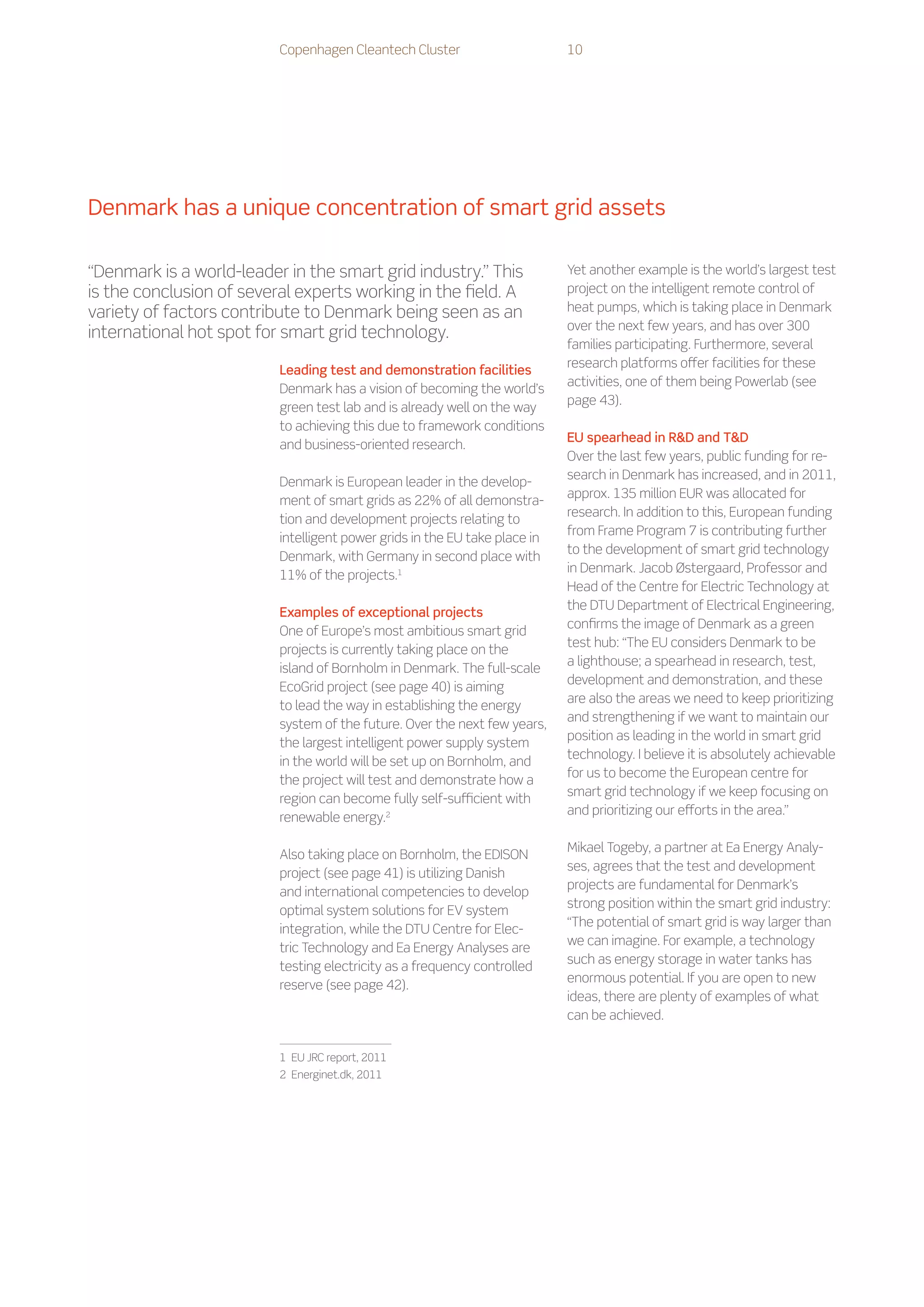 Copenhagen Cleantech Cluster                      10




Denmark has a unique concentration of smart grid assets

“Denmark is a world-leader in the smart grid industry.” This                Yet another example is the world’s largest test
is the conclusion of several experts working in the field. A                project on the intelligent remote control of
variety of factors contribute to Denmark being seen as an                   heat pumps, which is taking place in Denmark
                                                                            over the next few years, and has over 300
international hot spot for smart grid technology.
                                                                            families participating. Furthermore, several
                                                                            research platforms offer facilities for these
                          Leading test and demonstration facilities
                                                                            activities, one of them being Powerlab (see
                          Denmark has a vision of becoming the world’s
                                                                            page 43).
                          green test lab and is already well on the way
                          to achieving this due to framework conditions
                                                                            EU spearhead in RD and TD
                          and business-oriented research.
                                                                            Over the last few years, public funding for re-
                                                                            search in Denmark has increased, and in 2011,
                          Denmark is European leader in the develop-
                                                                            approx. 135 million EUR was allocated for
                          ment of smart grids as 22% of all demonstra-
                                                                            research. In addition to this, European funding
                          tion and development projects relating to
                                                                            from Frame Program 7 is contributing further
                          intelligent power grids in the EU take place in
                                                                            to the development of smart grid technology
                          Denmark, with Germany in second place with
                                                                            in Denmark. Jacob Østergaard, Professor and
                          11% of the projects.1
                                                                            Head of the Centre for Electric Technology at
                                                                            the DTU Department of Electrical Engineering,
                          Examples of exceptional projects
                                                                            confirms the image of Denmark as a green
                          One of Europe’s most ambitious smart grid
                                                                            test hub: “The EU considers Denmark to be
                          projects is currently taking place on the
                                                                            a lighthouse; a spearhead in research, test,
                          island of Bornholm in Denmark. The full-scale
                                                                            development and demonstration, and these
                          EcoGrid project (see page 40) is aiming
                                                                            are also the areas we need to keep prioritizing
                          to lead the way in establishing the energy
                                                                            and strengthening if we want to maintain our
                          system of the future. Over the next few years,
                                                                            position as leading in the world in smart grid
                          the largest intelligent power supply system
                                                                            technology. I believe it is absolutely achievable
                          in the world will be set up on Bornholm, and
                                                                            for us to become the European centre for
                          the project will test and demonstrate how a
                                                                            smart grid technology if we keep focusing on
                          region can become fully self-sufficient with
                                                                            and prioritizing our efforts in the area.”
                          renewable energy.2

                                                                            Mikael Togeby, a partner at Ea Energy Analy-
                          Also taking place on Bornholm, the EDISON
                                                                            ses, agrees that the test and development
                          project (see page 41) is utilizing Danish
                                                                            projects are fundamental for Denmark’s
                          and international competencies to develop
                                                                            strong position within the smart grid industry:
                          optimal system solutions for EV system
                                                                            “The potential of smart grid is way larger than
                          integration, while the DTU Centre for Elec-
                                                                            we can imagine. For example, a technology
                          tric Technology and Ea Energy Analyses are
                                                                            such as energy storage in water tanks has
                          testing electricity as a frequency controlled
                                                                            enormous potential. If you are open to new
                          reserve (see page 42).
                                                                            ideas, there are plenty of examples of what
                                                                            can be achieved.


                          1    EU JRC report, 2011
                          2    Energinet.dk, 2011
 