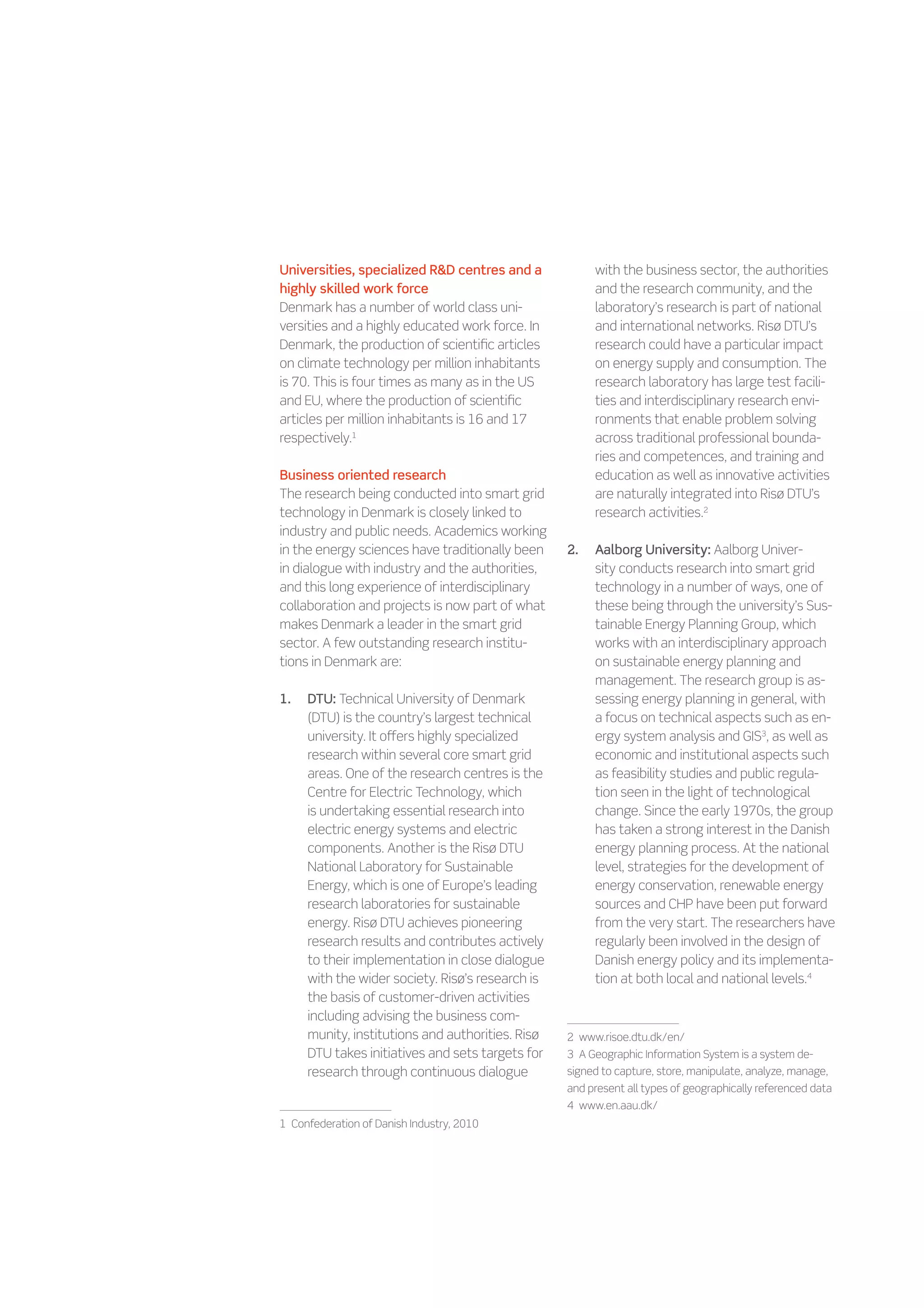 Universities, specialized RD centres and a              with the business sector, the authorities
highly skilled work force                                and the research community, and the
Denmark has a number of world class uni-                 laboratory’s research is part of national
versities and a highly educated work force. In           and international networks. Risø DTU’s
Denmark, the production of scientific articles           research could have a particular impact
on climate technology per million inhabitants            on energy supply and consumption. The
is 70. This is four times as many as in the US           research laboratory has large test facili-
and EU, where the production of scientific               ties and interdisciplinary research envi-
articles per million inhabitants is 16 and 17            ronments that enable problem solving
respectively.1                                           across traditional professional bounda-
                                                         ries and competences, and training and
Business oriented research                               education as well as innovative activities
The research being conducted into smart grid             are naturally integrated into Risø DTU’s
technology in Denmark is closely linked to               research activities.2
industry and public needs. Academics working
in the energy sciences have traditionally been     2.	   Aalborg University: Aalborg Univer-
in dialogue with industry and the authorities,           sity conducts research into smart grid
and this long experience of interdisciplinary            technology in a number of ways, one of
collaboration and projects is now part of what           these being through the university’s Sus-
makes Denmark a leader in the smart grid                 tainable Energy Planning Group, which
sector. A few outstanding research institu-              works with an interdisciplinary approach
tions in Denmark are:                                    on sustainable energy planning and
                                                         management. The research group is as-
1.	   DTU: Technical University of Denmark               sessing energy planning in general, with
      (DTU) is the country’s largest technical           a focus on technical aspects such as en-
      university. It offers highly specialized           ergy system analysis and GIS3, as well as
      research within several core smart grid            economic and institutional aspects such
      areas. One of the research centres is the          as feasibility studies and public regula-
      Centre for Electric Technology, which              tion seen in the light of technological
      is undertaking essential research into             change. Since the early 1970s, the group
      electric energy systems and electric               has taken a strong interest in the Danish
      components. Another is the Risø DTU                energy planning process. At the national
      National Laboratory for Sustainable                level, strategies for the development of
      Energy, which is one of Europe’s leading           energy conservation, renewable energy
      research laboratories for sustainable              sources and CHP have been put forward
      energy. Risø DTU achieves pioneering               from the very start. The researchers have
      research results and contributes actively          regularly been involved in the design of
      to their implementation in close dialogue          Danish energy policy and its implementa-
      with the wider society. Risø’s research is         tion at both local and national levels.4
      the basis of customer-driven activities
      including advising the business com-
      munity, institutions and authorities. Risø   2    www.risoe.dtu.dk/en/
      DTU takes initiatives and sets targets for   3    A Geographic Information System is a system de-
      research through continuous dialogue         signed to capture, store, manipulate, analyze, manage,
                                                   and present all types of geographically referenced data
                                                   4    www.en.aau.dk/
1    Confederation of Danish Industry, 2010
 