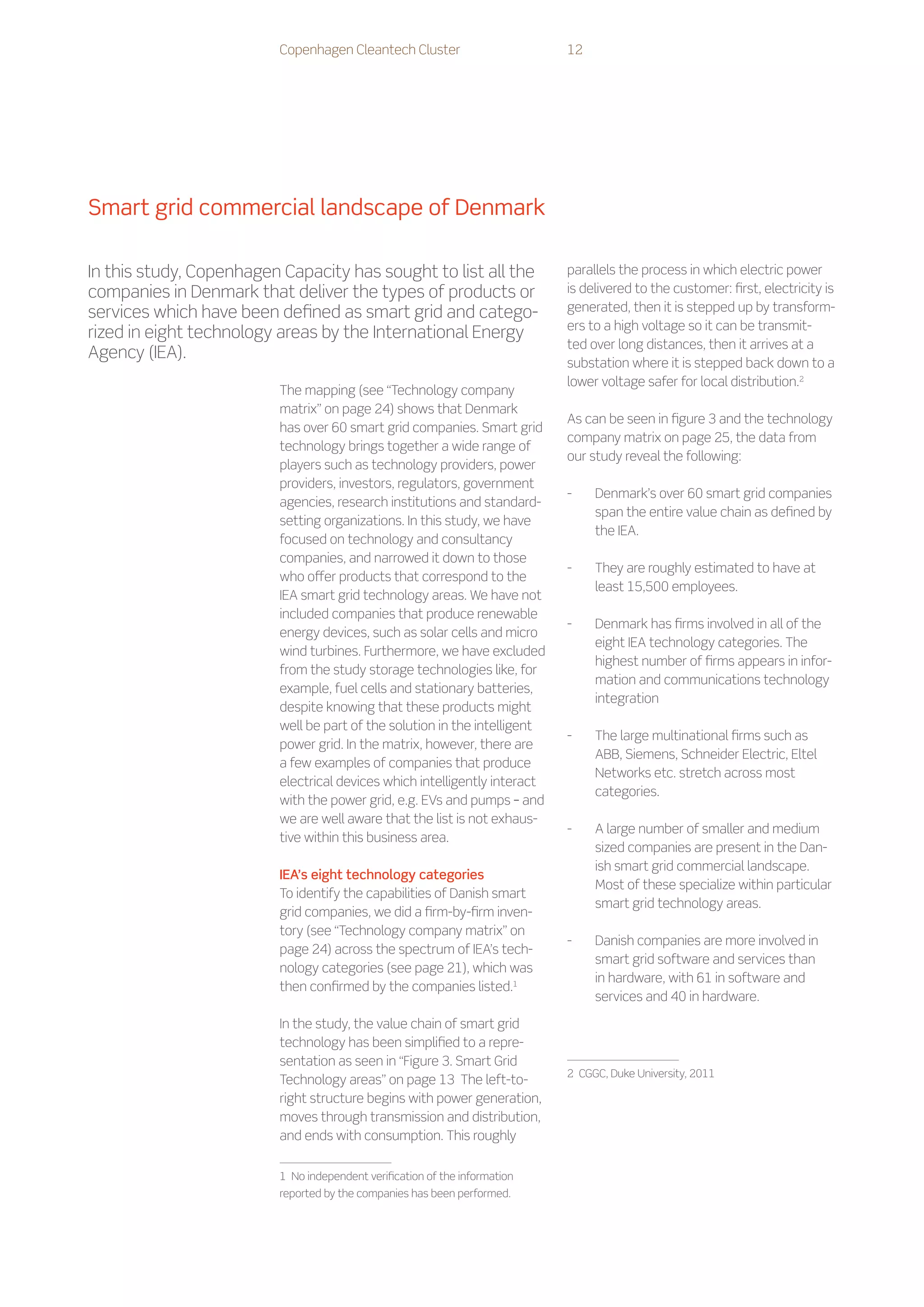 Copenhagen Cleantech Cluster                          12




Smart grid commercial landscape of Denmark

In this study, Copenhagen Capacity has sought to list all the                  parallels the process in which electric power
companies in Denmark that deliver the types of products or                     is delivered to the customer: first, electricity is
services which have been defined as smart grid and catego-                     generated, then it is stepped up by transform-
                                                                               ers to a high voltage so it can be transmit-
rized in eight technology areas by the International Energy
                                                                               ted over long distances, then it arrives at a
Agency (IEA).
                                                                               substation where it is stepped back down to a
                                                                               lower voltage safer for local distribution.2
                         The mapping (see “Technology company
                         matrix” on page 24) shows that Denmark
                                                                               As can be seen in figure 3 and the technology
                         has over 60 smart grid companies. Smart grid
                                                                               company matrix on page 25, the data from
                         technology brings together a wide range of
                                                                               our study reveal the following:
                         players such as technology providers, power
                         providers, investors, regulators, government
                                                                               --    Denmark’s over 60 smart grid companies
                         agencies, research institutions and standard-
                                                                                     span the entire value chain as defined by
                         setting organizations. In this study, we have
                                                                                     the IEA.
                         focused on technology and consultancy
                         companies, and narrowed it down to those
                                                                               --    They are roughly estimated to have at
                         who offer products that correspond to the
                                                                                     least 15,500 employees.
                         IEA smart grid technology areas. We have not
                         included companies that produce renewable
                                                                               --    Denmark has firms involved in all of the
                         energy devices, such as solar cells and micro
                                                                                     eight IEA technology categories. The
                         wind turbines. Furthermore, we have excluded
                                                                                     highest number of firms appears in infor-
                         from the study storage technologies like, for
                                                                                     mation and communications technology
                         example, fuel cells and stationary batteries,
                                                                                     integration
                         despite knowing that these products might
                         well be part of the solution in the intelligent
                                                                               --    The large multinational firms such as
                         power grid. In the matrix, however, there are
                                                                                     ABB, Siemens, Schneider Electric, Eltel
                         a few examples of companies that produce
                                                                                     Networks etc. stretch across most
                         electrical devices which intelligently interact
                                                                                     categories.
                         with the power grid, e.g. EVs and pumps – and
                         we are well aware that the list is not exhaus-
                                                                               --    A large number of smaller and medium
                         tive within this business area.
                                                                                     sized companies are present in the Dan-
                                                                                     ish smart grid commercial landscape.
                         IEA’s eight technology categories
                                                                                     Most of these specialize within particular
                         To identify the capabilities of Danish smart
                                                                                     smart grid technology areas.
                         grid companies, we did a firm-by-firm inven-
                         tory (see “Technology company matrix” on
                                                                               --    Danish companies are more involved in
                         page 24) across the spectrum of IEA’s tech-
                                                                                     smart grid software and services than
                         nology categories (see page 21), which was
                                                                                     in hardware, with 61 in software and
                         then confirmed by the companies listed.1
                                                                                     services and 40 in hardware.

                         In the study, the value chain of smart grid
                         technology has been simplified to a repre-
                         sentation as seen in “Figure 3. Smart Grid
                                                                               2    CGGC, Duke University, 2011
                         Technology areas” on page 13 The left-to-
                         right structure begins with power generation,
                         moves through transmission and distribution,
                         and ends with consumption. This roughly


                         1    No independent verification of the information
                         reported by the companies has been performed.
 