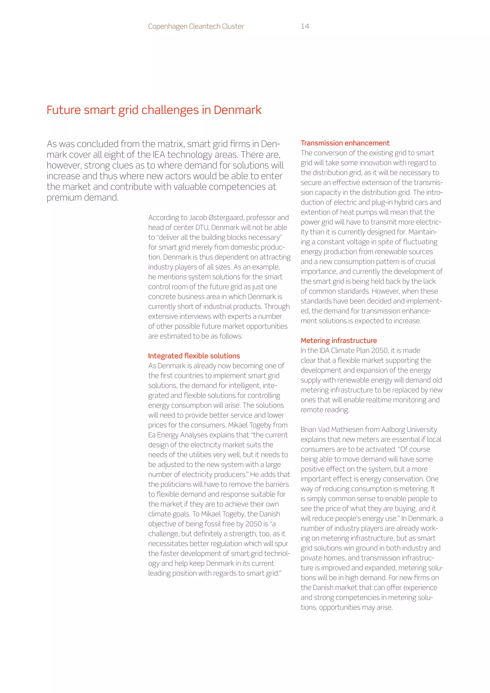 Copenhagen Cleantech Cluster                        14




Future smart grid challenges in Denmark

As was concluded from the matrix, smart grid firms in Den-                   Transmission enhancement
mark cover all eight of the IEA technology areas. There are,                 The conversion of the existing grid to smart
however, strong clues as to where demand for solutions will                  grid will take some innovation with regard to
                                                                             the distribution grid, as it will be necessary to
increase and thus where new actors would be able to enter
                                                                             secure an effective extension of the transmis-
the market and contribute with valuable competencies at
                                                                             sion capacity in the distribution grid. The intro-
premium demand.                                                              duction of electric and plug-in hybrid cars and
                                                                             extention of heat pumps will mean that the
                         According to Jacob Østergaard, professor and
                                                                             power grid will have to transmit more electric-
                         head of center DTU, Denmark will not be able
                                                                             ity than it is currently designed for. Maintain-
                         to “deliver all the building blocks necessary”
                                                                             ing a constant voltage in spite of fluctuating
                         for smart grid merely from domestic produc-
                                                                             energy production from renewable sources
                         tion. Denmark is thus dependent on attracting
                                                                             and a new consumption pattern is of crucial
                         industry players of all sizes. As an example,
                                                                             importance, and currently the development of
                         he mentions system solutions for the smart
                                                                             the smart grid is being held back by the lack
                         control room of the future grid as just one
                                                                             of common standards. However, when these
                         concrete business area in which Denmark is
                                                                             standards have been decided and implement-
                         currently short of industrial products. Through
                                                                             ed, the demand for transmission enhance-
                         extensive interviews with experts a number
                                                                             ment solutions is expected to increase.
                         of other possible future market opportunities
                         are estimated to be as follows:
                                                                             Metering infrastructure
                                                                             In the IDA Climate Plan 2050, it is made
                         Integrated flexible solutions
                                                                             clear that a flexible market supporting the
                         As Denmark is already now becoming one of
                                                                             development and expansion of the energy
                         the first countries to implement smart grid
                                                                             supply with renewable energy will demand old
                         solutions, the demand for intelligent, inte-
                                                                             metering infrastructure to be replaced by new
                         grated and flexible solutions for controlling
                                                                             ones that will enable realtime monitoring and
                         energy consumption will arise. The solutions
                                                                             remote reading.
                         will need to provide better service and lower
                         prices for the consumers. Mikael Togeby from
                                                                             Brian Vad Mathiesen from Aalborg University
                         Ea Energy Analyses explains that “the current
                                                                             explains that new meters are essential if local
                         design of the electricity market suits the
                                                                             consumers are to be activated. “Of course
                         needs of the utilities very well, but it needs to
                                                                             being able to move demand will have some
                         be adjusted to the new system with a large
                                                                             positive effect on the system, but a more
                         number of electricity producers.” He adds that
                                                                             important effect is energy conservation. One
                         the politicians will have to remove the barriers
                                                                             way of reducing consumption is metering. It
                         to flexible demand and response suitable for
                                                                             is simply common sense to enable people to
                         the market if they are to achieve their own
                                                                             see the price of what they are buying, and it
                         climate goals. To Mikael Togeby, the Danish
                                                                             will reduce people’s energy use.” In Denmark, a
                         objective of being fossil free by 2050 is “a
                                                                             number of industry players are already work-
                         challenge, but definitely a strength, too, as it
                                                                             ing on metering infrastructure, but as smart
                         necessitates better regulation which will spur
                                                                             grid solutions win ground in both industry and
                         the faster development of smart grid technol-
                                                                             private homes, and transmission infrastruc-
                         ogy and help keep Denmark in its current
                                                                             ture is improved and expanded, metering solu-
                         leading position with regards to smart grid.”
                                                                             tions will be in high demand. For new firms on
                                                                             the Danish market that can offer experience
                                                                             and strong competencies in metering solu-
                                                                             tions, opportunities may arise.
 