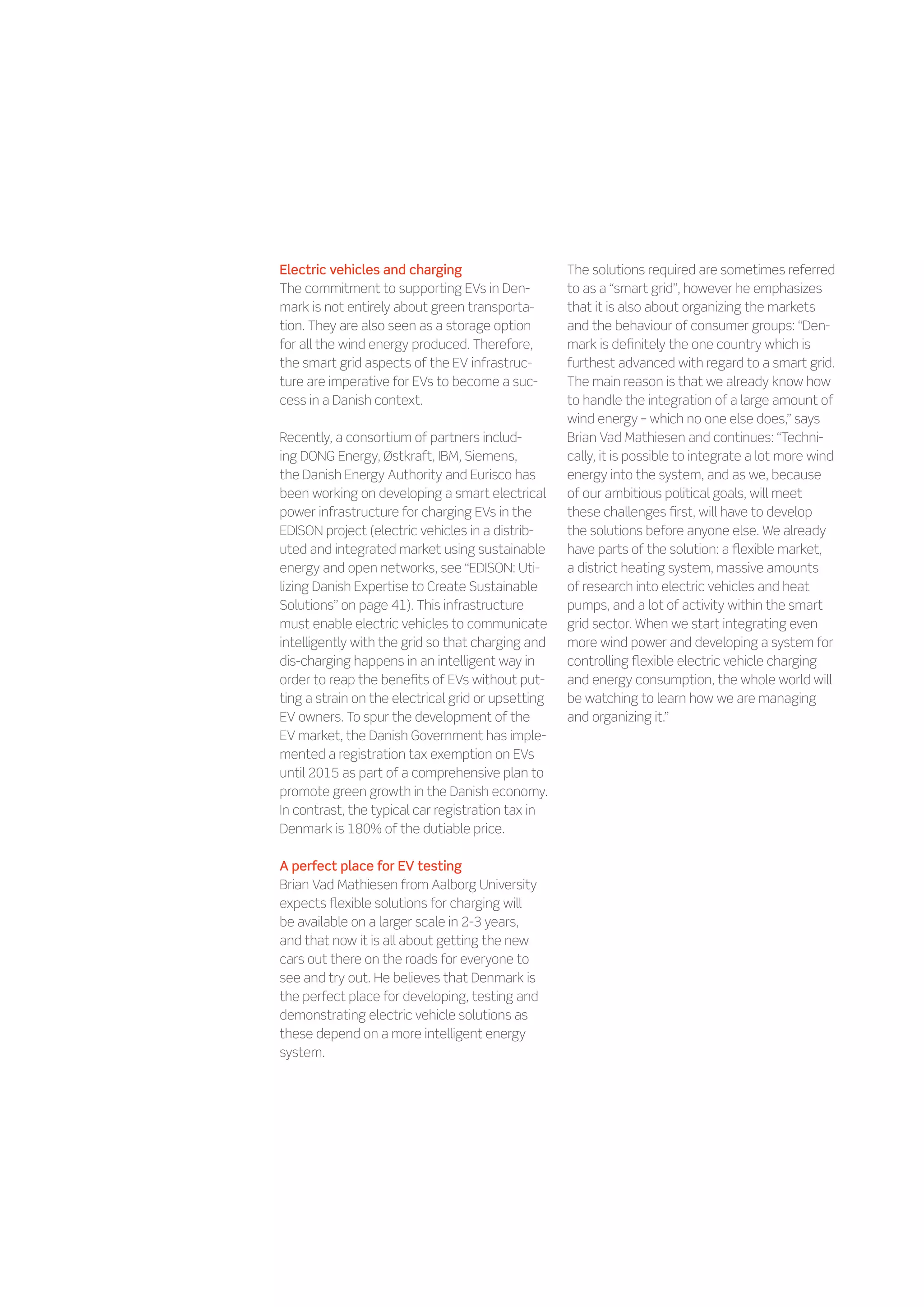 Electric vehicles and charging                      The solutions required are sometimes referred
The commitment to supporting EVs in Den-            to as a “smart grid”, however he emphasizes
mark is not entirely about green transporta-        that it is also about organizing the markets
tion. They are also seen as a storage option        and the behaviour of consumer groups: “Den-
for all the wind energy produced. Therefore,        mark is definitely the one country which is
the smart grid aspects of the EV infrastruc-        furthest advanced with regard to a smart grid.
ture are imperative for EVs to become a suc-        The main reason is that we already know how
cess in a Danish context.                           to handle the integration of a large amount of
                                                    wind energy – which no one else does,” says
Recently, a consortium of partners includ-          Brian Vad Mathiesen and continues: “Techni-
ing DONG Energy, Østkraft, IBM, Siemens,            cally, it is possible to integrate a lot more wind
the Danish Energy Authority and Eurisco has         energy into the system, and as we, because
been working on developing a smart electrical       of our ambitious political goals, will meet
power infrastructure for charging EVs in the        these challenges first, will have to develop
EDISON project (electric vehicles in a distrib-     the solutions before anyone else. We already
uted and integrated market using sustainable        have parts of the solution: a flexible market,
energy and open networks, see “EDISON: Uti-         a district heating system, massive amounts
lizing Danish Expertise to Create Sustainable       of research into electric vehicles and heat
Solutions” on page 41). This infrastructure         pumps, and a lot of activity within the smart
must enable electric vehicles to communicate        grid sector. When we start integrating even
intelligently with the grid so that charging and    more wind power and developing a system for
dis-charging happens in an intelligent way in       controlling flexible electric vehicle charging
order to reap the benefits of EVs without put-      and energy consumption, the whole world will
ting a strain on the electrical grid or upsetting   be watching to learn how we are managing
EV owners. To spur the development of the           and organizing it.”
EV market, the Danish Government has imple-
mented a registration tax exemption on EVs
until 2015 as part of a comprehensive plan to
promote green growth in the Danish economy.
In contrast, the typical car registration tax in
Denmark is 180% of the dutiable price.

A perfect place for EV testing
Brian Vad Mathiesen from Aalborg University
expects flexible solutions for charging will
be available on a larger scale in 2-3 years,
and that now it is all about getting the new
cars out there on the roads for everyone to
see and try out. He believes that Denmark is
the perfect place for developing, testing and
demonstrating electric vehicle solutions as
these depend on a more intelligent energy
system.
 