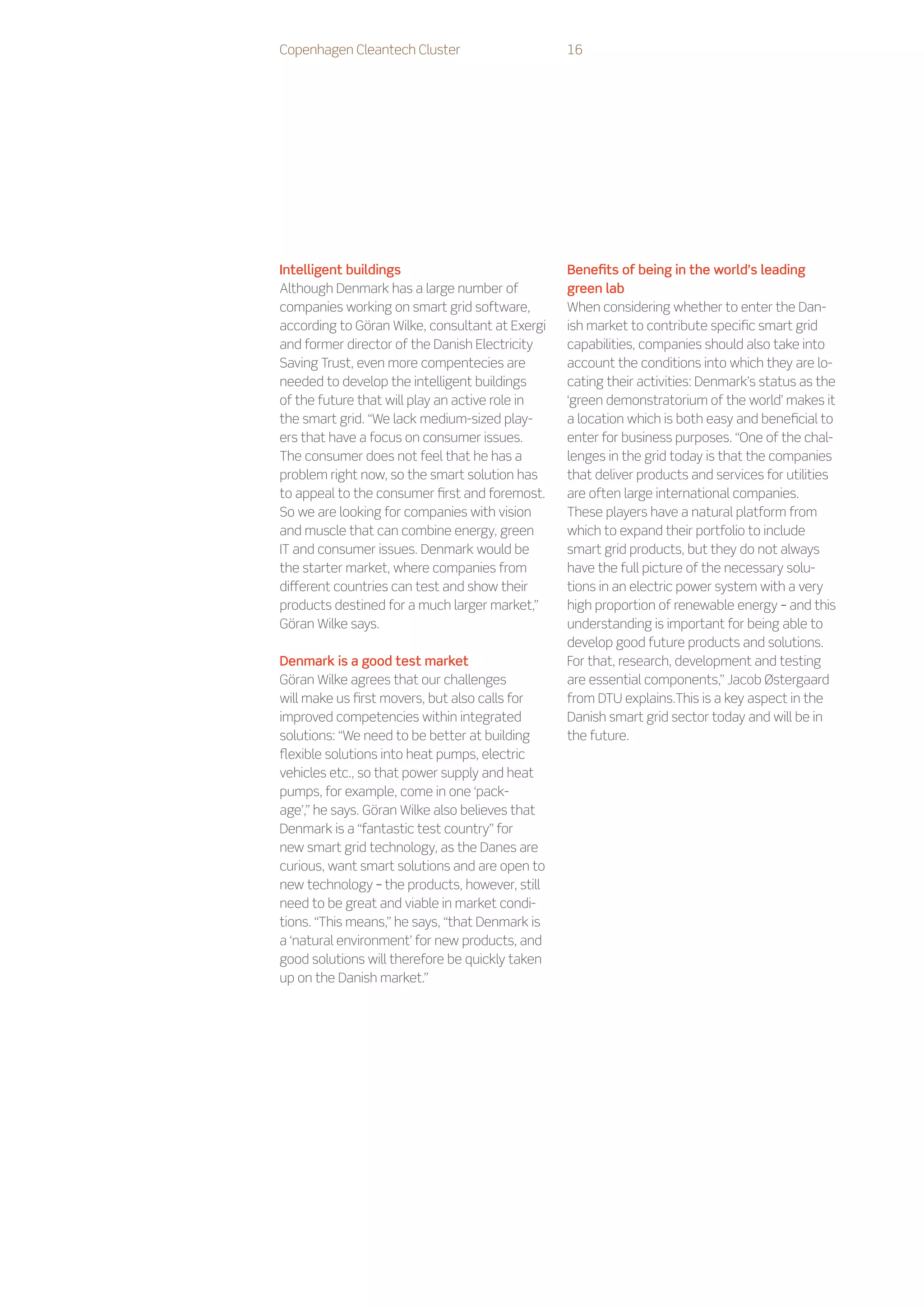 Copenhagen Cleantech Cluster                     16




Intelligent buildings                            Benefits of being in the world’s leading
Although Denmark has a large number of           green lab
companies working on smart grid software,        When considering whether to enter the Dan-
according to Göran Wilke, consultant at Exergi   ish market to contribute specific smart grid
and former director of the Danish Electricity    capabilities, companies should also take into
Saving Trust, even more compentecies are         account the conditions into which they are lo-
needed to develop the intelligent buildings      cating their activities: Denmark’s status as the
of the future that will play an active role in   ‘green demonstratorium of the world’ makes it
the smart grid. “We lack medium-sized play-      a location which is both easy and beneficial to
ers that have a focus on consumer issues.        enter for business purposes. “One of the chal-
The consumer does not feel that he has a         lenges in the grid today is that the companies
problem right now, so the smart solution has     that deliver products and services for utilities
to appeal to the consumer first and foremost.    are often large international companies.
So we are looking for companies with vision      These players have a natural platform from
and muscle that can combine energy, green        which to expand their portfolio to include
IT and consumer issues. Denmark would be         smart grid products, but they do not always
the starter market, where companies from         have the full picture of the necessary solu-
different countries can test and show their      tions in an electric power system with a very
products destined for a much larger market,”     high proportion of renewable energy – and this
Göran Wilke says.                                understanding is important for being able to
                                                 develop good future products and solutions.
Denmark is a good test market                    For that, research, development and testing
Göran Wilke agrees that our challenges           are essential components,” Jacob Østergaard
will make us first movers, but also calls for    from DTU explains.This is a key aspect in the
improved competencies within integrated          Danish smart grid sector today and will be in
solutions: “We need to be better at building     the future.
flexible solutions into heat pumps, electric
vehicles etc., so that power supply and heat
pumps, for example, come in one ‘pack-
age’,” he says. Göran Wilke also believes that
Denmark is a “fantastic test country” for
new smart grid technology, as the Danes are
curious, want smart solutions and are open to
new technology – the products, however, still
need to be great and viable in market condi-
tions. “This means,” he says, “that Denmark is
a ‘natural environment’ for new products, and
good solutions will therefore be quickly taken
up on the Danish market.”
 