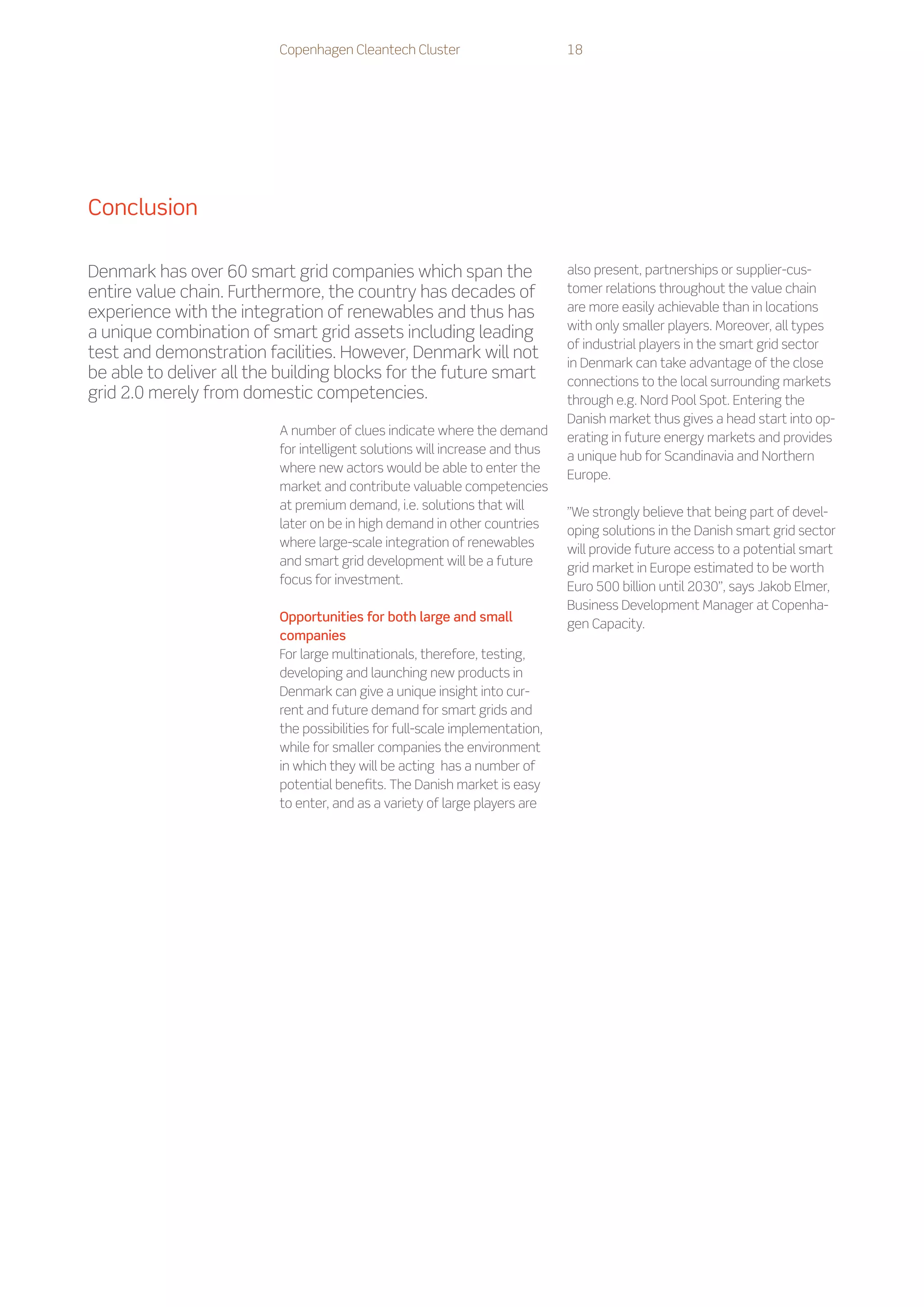 Copenhagen Cleantech Cluster                       18




Conclusion

Denmark has over 60 smart grid companies which span the                      also present, partnerships or supplier-cus-
entire value chain. Furthermore, the country has decades of                  tomer relations throughout the value chain
experience with the integration of renewables and thus has                   are more easily achievable than in locations
                                                                             with only smaller players. Moreover, all types
a unique combination of smart grid assets including leading
                                                                             of industrial players in the smart grid sector
test and demonstration facilities. However, Denmark will not
                                                                             in Denmark can take advantage of the close
be able to deliver all the building blocks for the future smart              connections to the local surrounding markets
grid 2.0 merely from domestic competencies.                                  through e.g. Nord Pool Spot. Entering the
                                                                             Danish market thus gives a head start into op-
                          A number of clues indicate where the demand
                                                                             erating in future energy markets and provides
                          for intelligent solutions will increase and thus
                                                                             a unique hub for Scandinavia and Northern
                          where new actors would be able to enter the
                                                                             Europe.
                          market and contribute valuable competencies
                          at premium demand, i.e. solutions that will
                                                                             ”We strongly believe that being part of devel-
                          later on be in high demand in other countries
                                                                             oping solutions in the Danish smart grid sector
                          where large-scale integration of renewables
                                                                             will provide future access to a potential smart
                          and smart grid development will be a future
                                                                             grid market in Europe estimated to be worth
                          focus for investment.
                                                                             Euro 500 billion until 2030”, says Jakob Elmer,
                                                                             Business Development Manager at Copenha-
                          Opportunities for both large and small
                                                                             gen Capacity.
                          companies
                          For large multinationals, therefore, testing,
                          developing and launching new products in
                          Denmark can give a unique insight into cur-
                          rent and future demand for smart grids and
                          the possibilities for full-scale implementation,
                          while for smaller companies the environment
                          in which they will be acting has a number of
                          potential benefits. The Danish market is easy
                          to enter, and as a variety of large players are
 