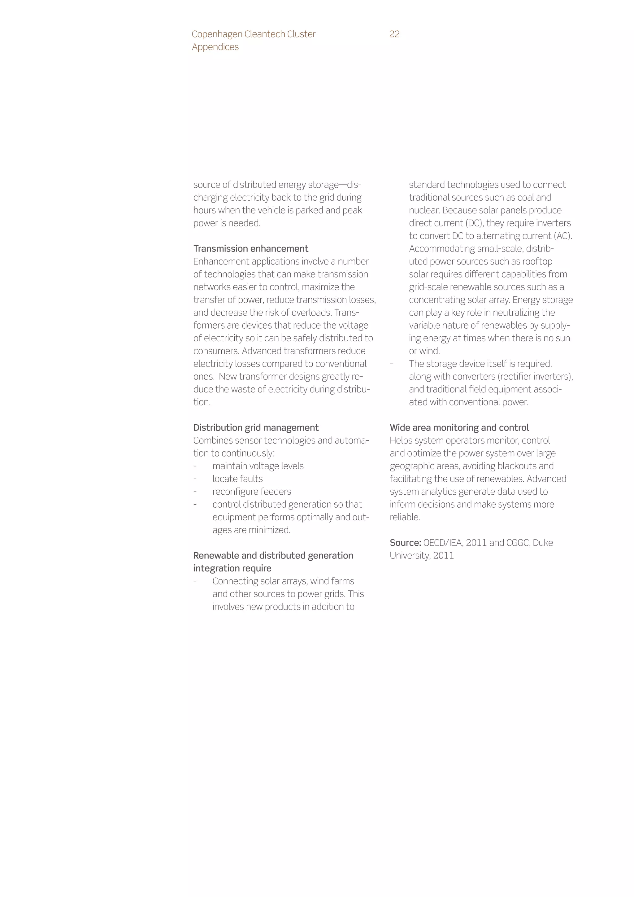 Copenhagen Cleantech Cluster                        22
Appendices




source of distributed energy storage—dis-                standard technologies used to connect
charging electricity back to the grid during             traditional sources such as coal and
hours when the vehicle is parked and peak                nuclear. Because solar panels produce
power is needed.                                         direct current (DC), they require inverters
                                                         to convert DC to alternating current (AC).
Transmission enhancement                                 Accommodating small-scale, distrib-
Enhancement applications involve a number                uted power sources such as rooftop
of technologies that can make transmission               solar requires different capabilities from
networks easier to control, maximize the                 grid-scale renewable sources such as a
transfer of power, reduce transmission losses,           concentrating solar array. Energy storage
and decrease the risk of overloads. Trans-               can play a key role in neutralizing the
formers are devices that reduce the voltage              variable nature of renewables by supply-
of electricity so it can be safely distributed to        ing energy at times when there is no sun
consumers. Advanced transformers reduce                  or wind.
electricity losses compared to conventional         --   The storage device itself is required,
ones. New transformer designs greatly re-                along with converters (rectifier inverters),
duce the waste of electricity during distribu-           and traditional field equipment associ-
tion.                                                    ated with conventional power.

Distribution grid management                        Wide area monitoring and control
Combines sensor technologies and automa-            Helps system operators monitor, control
tion to continuously:                               and optimize the power system over large
--   maintain voltage levels                        geographic areas, avoiding blackouts and
--   locate faults                                  facilitating the use of renewables. Advanced
--   reconfigure feeders                            system analytics generate data used to
--   control distributed generation so that         inform decisions and make systems more
     equipment performs optimally and out-          reliable.
     ages are minimized.
                                                    Source: OECD/IEA, 2011 and CGGC, Duke
Renewable and distributed generation                University, 2011
integration require
--   Connecting solar arrays, wind farms
     and other sources to power grids. This
     involves new products in addition to
 