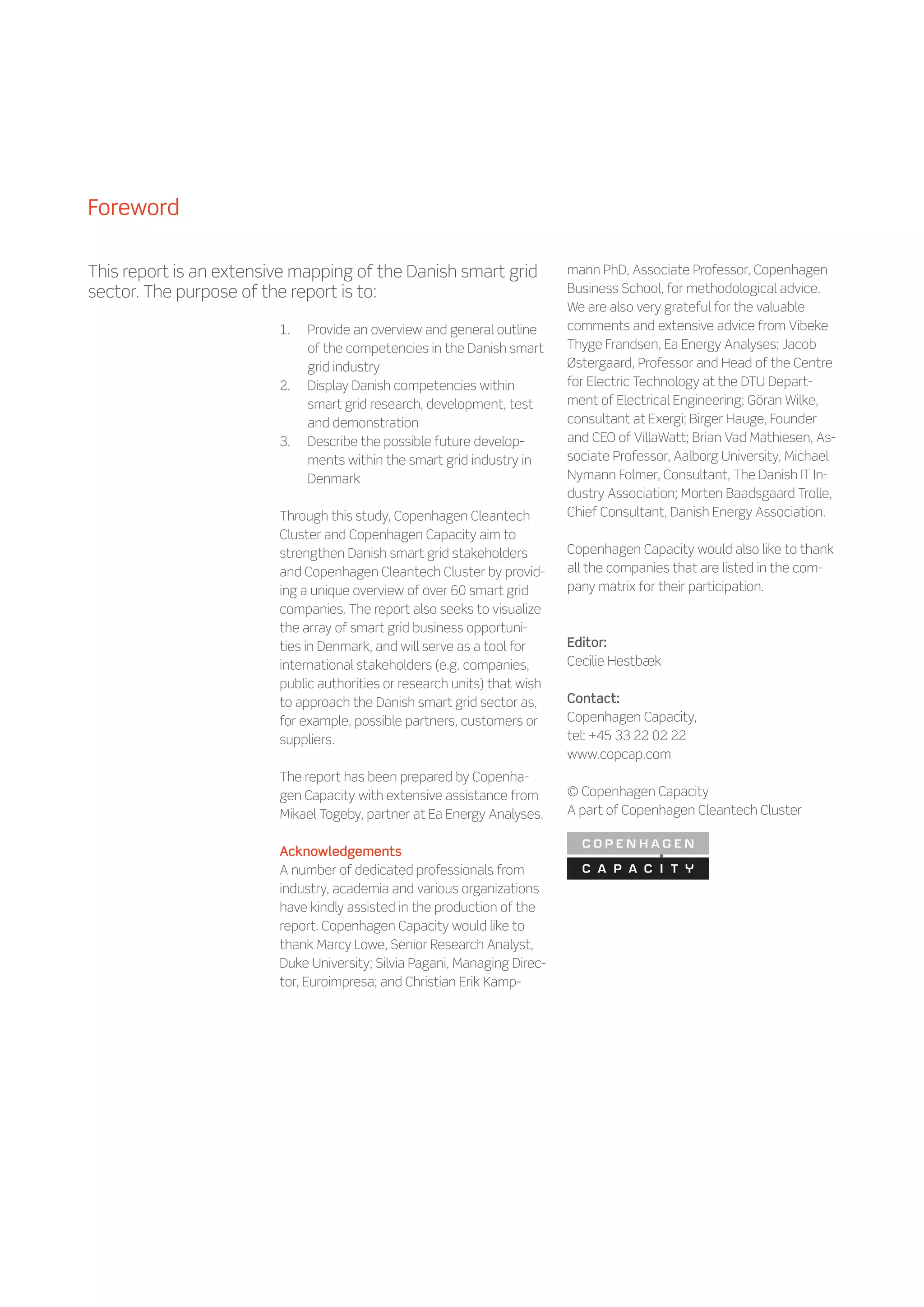 Foreword

This report is an extensive mapping of the Danish smart grid               mann PhD, Associate Professor, Copenhagen
sector. The purpose of the report is to:                                   Business School, for methodological advice.
                                                                           We are also very grateful for the valuable
                         1.	   Provide an overview and general outline     comments and extensive advice from Vibeke
                               of the competencies in the Danish smart     Thyge Frandsen, Ea Energy Analyses; Jacob
                               grid industry                               Østergaard, Professor and Head of the Centre
                         2.	   Display Danish competencies within          for Electric Technology at the DTU Depart-
                               smart grid research, development, test      ment of Electrical Engineering; Göran Wilke,
                               and demonstration                           consultant at Exergi; Birger Hauge, Founder
                         3.	   Describe the possible future develop-       and CEO of VillaWatt; Brian Vad Mathiesen, As-
                               ments within the smart grid industry in     sociate Professor, Aalborg University, Michael
                               Denmark                                     Nymann Folmer, Consultant, The Danish IT In-
                                                                           dustry Association; Morten Baadsgaard Trolle,
                         Through this study, Copenhagen Cleantech          Chief Consultant, Danish Energy Association.
                         Cluster and Copenhagen Capacity aim to
                         strengthen Danish smart grid stakeholders         Copenhagen Capacity would also like to thank
                         and Copenhagen Cleantech Cluster by provid-       all the companies that are listed in the com-
                         ing a unique overview of over 60 smart grid       pany matrix for their participation.
                         companies. The report also seeks to visualize
                         the array of smart grid business opportuni-
                         ties in Denmark, and will serve as a tool for     Editor:
                         international stakeholders (e.g. companies,       Cecilie Hestbæk
                         public authorities or research units) that wish
                         to approach the Danish smart grid sector as,      Contact:
                         for example, possible partners, customers or      Copenhagen Capacity,
                         suppliers.                                        tel: +45 33 22 02 22
                                                                           www.copcap.com
                         The report has been prepared by Copenha-
                         gen Capacity with extensive assistance from       © Copenhagen Capacity
                         Mikael Togeby, partner at Ea Energy Analyses.     A part of Copenhagen Cleantech Cluster


                         Acknowledgements
                         A number of dedicated professionals from
                         industry, academia and various organizations
                         have kindly assisted in the production of the
                         report. Copenhagen Capacity would like to
                         thank Marcy Lowe, Senior Research Analyst,
                         Duke University; Silvia Pagani, Managing Direc-
                         tor, Euroimpresa; and Christian Erik Kamp-
 