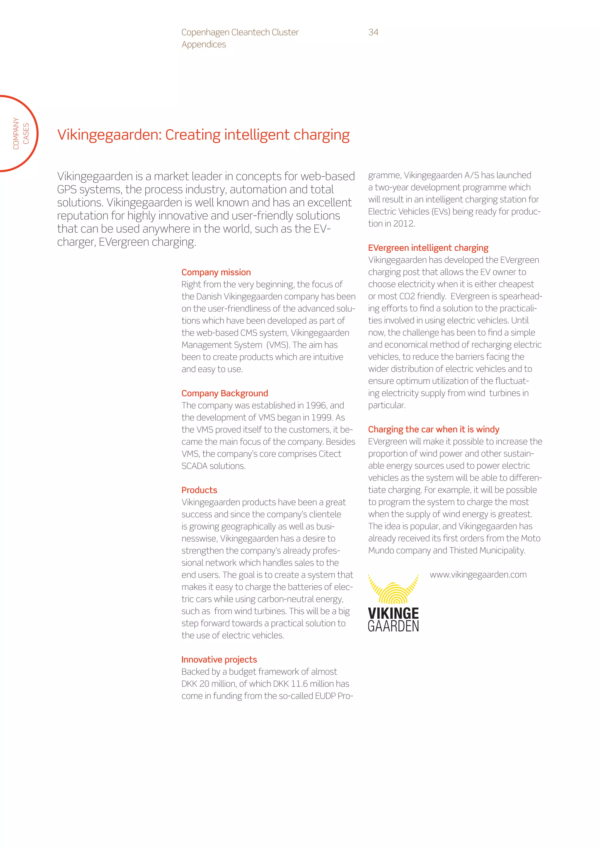 Copenhagen Cleantech Cluster                     34
                                   Appendices
COMPANY
 CASES




          Vikingegaarden: Creating intelligent charging

          Vikingegaarden is a market leader in concepts for web-based               gramme, Vikingegaarden A/S has launched
          GPS systems, the process industry, automation and total                   a two-year development programme which
          solutions. Vikingegaarden is well known and has an excellent              will result in an intelligent charging station for
                                                                                    Electric Vehicles (EVs) being ready for produc-
          reputation for highly innovative and user-friendly solutions
                                                                                    tion in 2012.
          that can be used anywhere in the world, such as the EV-
          charger, EVergreen charging.                                              EVergreen intelligent charging
                                                                                    Vikingegaarden has developed the EVergreen
                                   Company mission                                  charging post that allows the EV owner to
                                   Right from the very beginning, the focus of      choose electricity when it is either cheapest
                                   the Danish Vikingegaarden company has been       or most CO2 friendly. EVergreen is spearhead-
                                   on the user-friendliness of the advanced solu-   ing efforts to find a solution to the practicali-
                                   tions which have been developed as part of       ties involved in using electric vehicles. Until
                                   the web-based CMS system, Vikingegaarden         now, the challenge has been to find a simple
                                   Management System (VMS). The aim has             and economical method of recharging electric
                                   been to create products which are intuitive      vehicles, to reduce the barriers facing the
                                   and easy to use.                                 wider distribution of electric vehicles and to
                                                                                    ensure optimum utilization of the fluctuat-
                                   Company Background                               ing electricity supply from wind turbines in
                                   The company was established in 1996, and         particular.
                                   the development of VMS began in 1999. As
                                   the VMS proved itself to the customers, it be-   Charging the car when it is windy
                                   came the main focus of the company. Besides      EVergreen will make it possible to increase the
                                   VMS, the company’s core comprises Citect         proportion of wind power and other sustain-
                                   SCADA solutions.                                 able energy sources used to power electric
                                                                                    vehicles as the system will be able to differen-
                                   Products                                         tiate charging. For example, it will be possible
                                   Vikingegaarden products have been a great        to program the system to charge the most
                                   success and since the company’s clientele        when the supply of wind energy is greatest.
                                   is growing geographically as well as busi-       The idea is popular, and Vikingegaarden has
                                   nesswise, Vikingegaarden has a desire to         already received its first orders from the Moto
                                   strengthen the company’s already profes-         Mundo company and Thisted Municipality.
                                   sional network which handles sales to the
                                   end users. The goal is to create a system that                    www.vikingegaarden.com
                                   makes it easy to charge the batteries of elec-
                                   tric cars while using carbon-neutral energy,
                                   such as from wind turbines. This will be a big
                                   step forward towards a practical solution to
                                   the use of electric vehicles.

                                   Innovative projects
                                   Backed by a budget framework of almost
                                   DKK 20 million, of which DKK 11.6 million has
                                   come in funding from the so-called EUDP Pro-
 