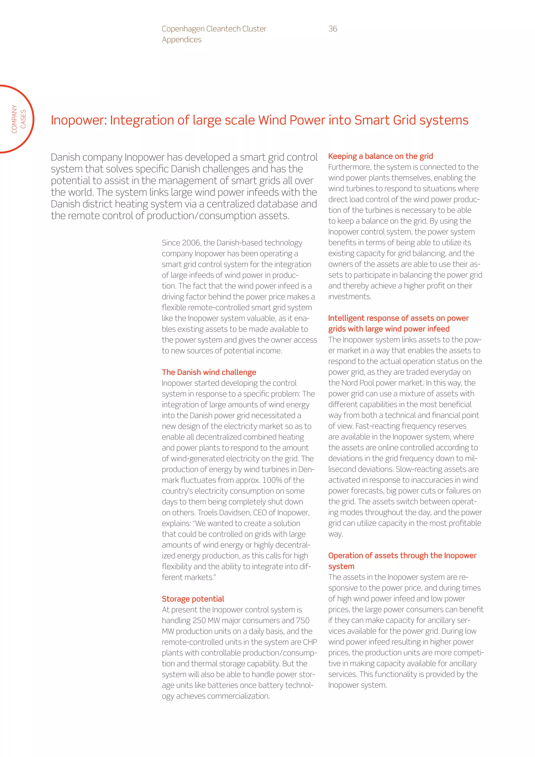 Copenhagen Cleantech Cluster                         36
                                   Appendices
COMPANY
 CASES




          Inopower: Integration of large scale Wind Power into Smart Grid systems

          Danish company Inopower has developed a smart grid control                    Keeping a balance on the grid
          system that solves specific Danish challenges and has the                     Furthermore, the system is connected to the
          potential to assist in the management of smart grids all over                 wind power plants themselves, enabling the
                                                                                        wind turbines to respond to situations where
          the world. The system links large wind power infeeds with the
                                                                                        direct load control of the wind power produc-
          Danish district heating system via a centralized database and
                                                                                        tion of the turbines is necessary to be able
          the remote control of production/consumption assets.                          to keep a balance on the grid. By using the
                                                                                        Inopower control system, the power system
                                   Since 2006, the Danish-based technology              benefits in terms of being able to utilize its
                                   company Inopower has been operating a                existing capacity for grid balancing, and the
                                   smart grid control system for the integration        owners of the assets are able to use their as-
                                   of large infeeds of wind power in produc-            sets to participate in balancing the power grid
                                   tion. The fact that the wind power infeed is a       and thereby achieve a higher profit on their
                                   driving factor behind the power price makes a        investments.
                                   flexible remote-controlled smart grid system
                                   like the Inopower system valuable, as it ena-        Intelligent response of assets on power
                                   bles existing assets to be made available to         grids with large wind power infeed
                                   the power system and gives the owner access          The Inopower system links assets to the pow-
                                   to new sources of potential income.                  er market in a way that enables the assets to
                                                                                        respond to the actual operation status on the
                                   The Danish wind challenge                            power grid, as they are traded everyday on
                                   Inopower started developing the control              the Nord Pool power market. In this way, the
                                   system in response to a specific problem: The        power grid can use a mixture of assets with
                                   integration of large amounts of wind energy          different capabilities in the most beneficial
                                   into the Danish power grid necessitated a            way from both a technical and financial point
                                   new design of the electricity market so as to        of view. Fast-reacting frequency reserves
                                   enable all decentralized combined heating            are available in the Inopower system, where
                                   and power plants to respond to the amount            the assets are online controlled according to
                                   of wind-generated electricity on the grid. The       deviations in the grid frequency down to mil-
                                   production of energy by wind turbines in Den-        lisecond deviations. Slow-reacting assets are
                                   mark fluctuates from approx. 100% of the             activated in response to inaccuracies in wind
                                   country’s electricity consumption on some            power forecasts, big power cuts or failures on
                                   days to them being completely shut down              the grid. The assets switch between operat-
                                   on others. Troels Davidsen, CEO of Inopower,         ing modes throughout the day, and the power
                                   explains: “We wanted to create a solution            grid can utilize capacity in the most profitable
                                   that could be controlled on grids with large         way.
                                   amounts of wind energy or highly decentral-
                                   ized energy production, as this calls for high       Operation of assets through the Inopower
                                   flexibility and the ability to integrate into dif-   system
                                   ferent markets.”                                     The assets in the Inopower system are re-
                                                                                        sponsive to the power price, and during times
                                   Storage potential                                    of high wind power infeed and low power
                                   At present the Inopower control system is            prices, the large power consumers can benefit
                                   handling 250 MW major consumers and 750              if they can make capacity for ancillary ser-
                                   MW production units on a daily basis, and the        vices available for the power grid. During low
                                   remote-controlled units in the system are CHP        wind power infeed resulting in higher power
                                   plants with controllable production/consump-         prices, the production units are more competi-
                                   tion and thermal storage capability. But the         tive in making capacity available for ancillary
                                   system will also be able to handle power stor-       services. This functionality is provided by the
                                   age units like batteries once battery technol-       Inopower system.
                                   ogy achieves commercialization.
 