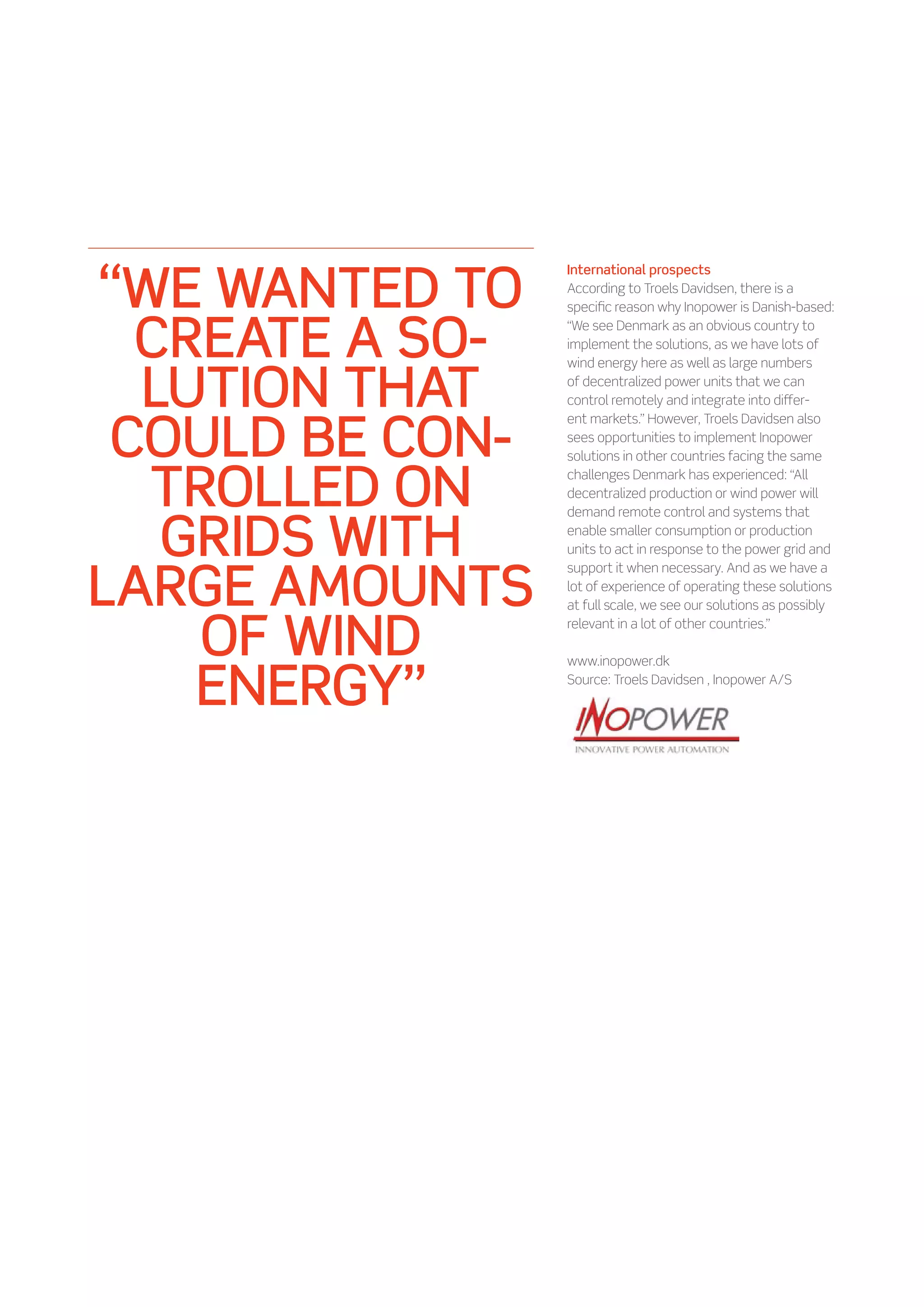 “WE WANTED TO
                 International prospects
                 According to Troels Davidsen, there is a
                 specific reason why Inopower is Danish-based:


  CREATE A SO-   “We see Denmark as an obvious country to
                 implement the solutions, as we have lots of



  LUTION THAT
                 wind energy here as well as large numbers
                 of decentralized power units that we can
                 control remotely and integrate into differ-


 COULD BE CON-
                 ent markets.” However, Troels Davidsen also
                 sees opportunities to implement Inopower
                 solutions in other countries facing the same


  TROLLED ON     challenges Denmark has experienced: “All
                 decentralized production or wind power will



   GRIDS WITH
                 demand remote control and systems that
                 enable smaller consumption or production
                 units to act in response to the power grid and


LARGE AMOUNTS
                 support it when necessary. And as we have a
                 lot of experience of operating these solutions
                 at full scale, we see our solutions as possibly


    OF WIND      relevant in a lot of other countries.”




    ENERGY”
                 www.inopower.dk
                 Source: Troels Davidsen , Inopower A/S
 