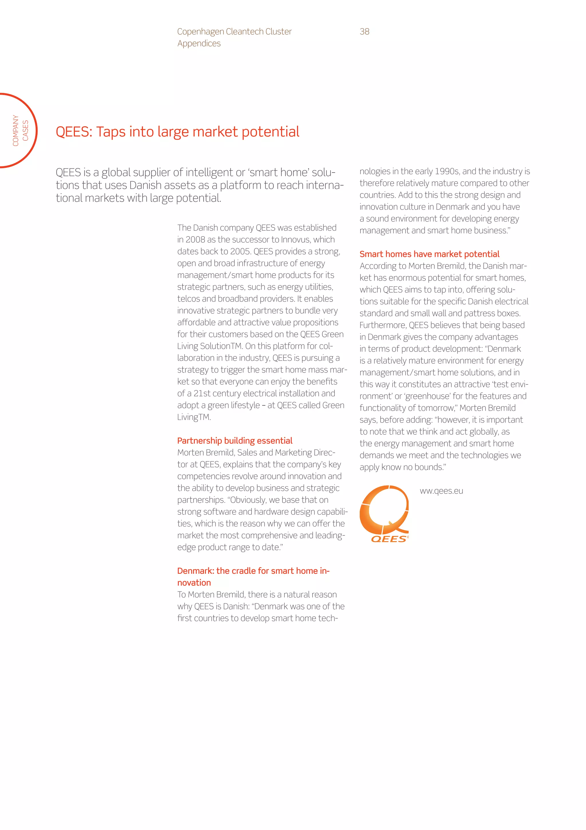Copenhagen Cleantech Cluster                     38
                                    Appendices
COMPANY
 CASES




          QEES: Taps into large market potential

          QEES is a global supplier of intelligent or ‘smart home’ solu-             nologies in the early 1990s, and the industry is
          tions that uses Danish assets as a platform to reach interna-              therefore relatively mature compared to other
          tional markets with large potential.                                       countries. Add to this the strong design and
                                                                                     innovation culture in Denmark and you have
                                                                                     a sound environment for developing energy
                                    The Danish company QEES was established          management and smart home business.”
                                    in 2008 as the successor to Innovus, which
                                    dates back to 2005. QEES provides a strong,      Smart homes have market potential
                                    open and broad infrastructure of energy          According to Morten Bremild, the Danish mar-
                                    management/smart home products for its           ket has enormous potential for smart homes,
                                    strategic partners, such as energy utilities,    which QEES aims to tap into, offering solu-
                                    telcos and broadband providers. It enables       tions suitable for the specific Danish electrical
                                    innovative strategic partners to bundle very     standard and small wall and pattress boxes.
                                    affordable and attractive value propositions     Furthermore, QEES believes that being based
                                    for their customers based on the QEES Green      in Denmark gives the company advantages
                                    Living SolutionTM. On this platform for col-     in terms of product development: “Denmark
                                    laboration in the industry, QEES is pursuing a   is a relatively mature environment for energy
                                    strategy to trigger the smart home mass mar-     management/smart home solutions, and in
                                    ket so that everyone can enjoy the benefits      this way it constitutes an attractive ‘test envi-
                                    of a 21st century electrical installation and    ronment’ or ‘greenhouse’ for the features and
                                    adopt a green lifestyle – at QEES called Green   functionality of tomorrow,” Morten Bremild
                                    LivingTM.                                        says, before adding: “however, it is important
                                                                                     to note that we think and act globally, as
                                    Partnership building essential                   the energy management and smart home
                                    Morten Bremild, Sales and Marketing Direc-       demands we meet and the technologies we
                                    tor at QEES, explains that the company’s key     apply know no bounds.”
                                    competencies revolve around innovation and
                                    the ability to develop business and strategic                     ww.qees.eu
                                    partnerships. “Obviously, we base that on
                                    strong software and hardware design capabili-
                                    ties, which is the reason why we can offer the
                                    market the most comprehensive and leading-
                                    edge product range to date.”

                                    Denmark: the cradle for smart home in-
                                    novation
                                    To Morten Bremild, there is a natural reason
                                    why QEES is Danish: “Denmark was one of the
                                    first countries to develop smart home tech-
 