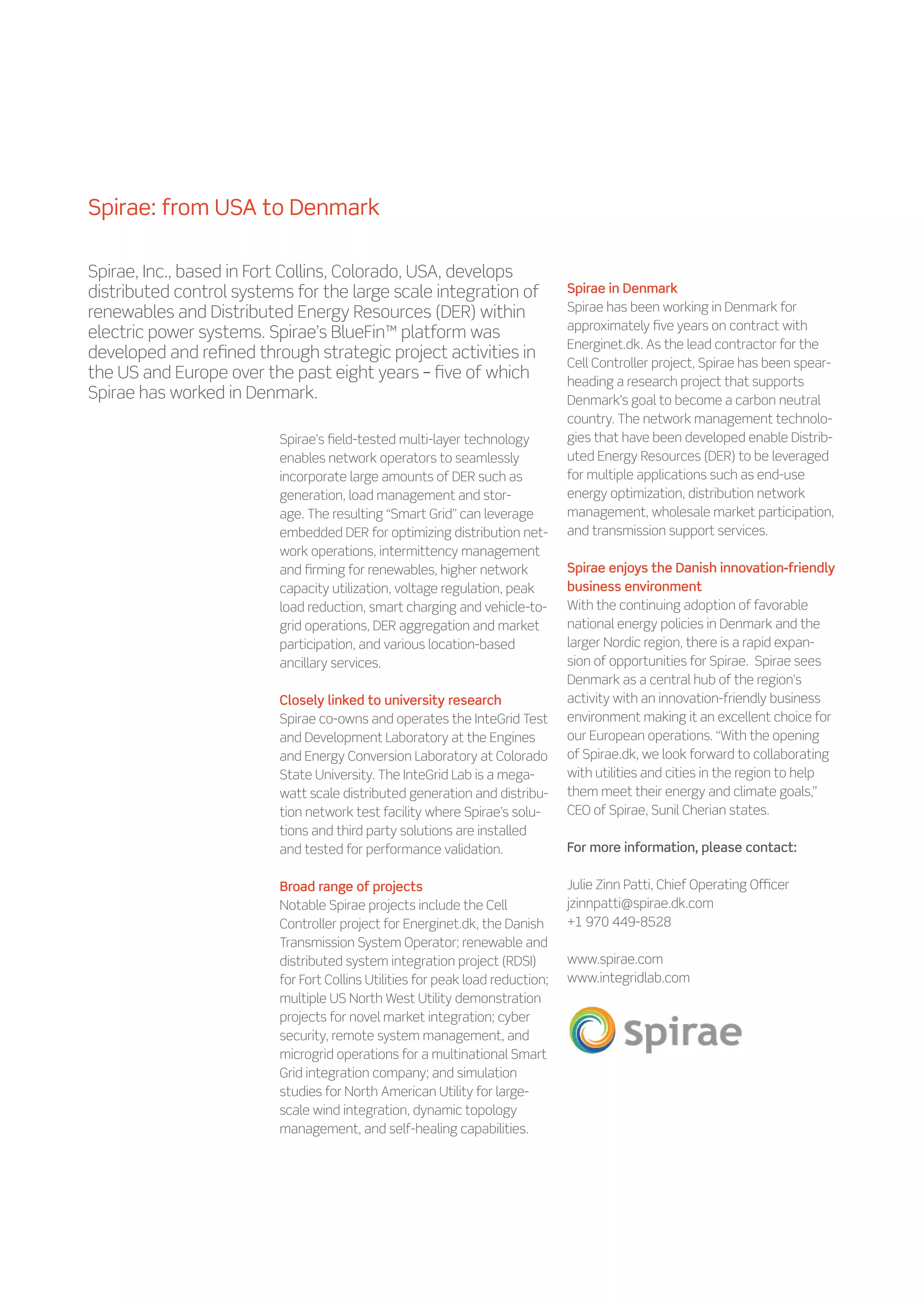 Spirae: from USA to Denmark

Spirae, Inc., based in Fort Collins, Colorado, USA, develops
distributed control systems for the large scale integration of                  Spirae in Denmark
renewables and Distributed Energy Resources (DER) within                        Spirae has been working in Denmark for
                                                                                approximately five years on contract with
electric power systems. Spirae’s BlueFin™ platform was
                                                                                Energinet.dk. As the lead contractor for the
developed and refined through strategic project activities in
                                                                                Cell Controller project, Spirae has been spear-
the US and Europe over the past eight years – five of which                     heading a research project that supports
Spirae has worked in Denmark.                                                   Denmark’s goal to become a carbon neutral
                                                                                country. The network management technolo-
                          Spirae’s field-tested multi-layer technology          gies that have been developed enable Distrib-
                          enables network operators to seamlessly               uted Energy Resources (DER) to be leveraged
                          incorporate large amounts of DER such as              for multiple applications such as end-use
                          generation, load management and stor-                 energy optimization, distribution network
                          age. The resulting “Smart Grid” can leverage          management, wholesale market participation,
                          embedded DER for optimizing distribution net-         and transmission support services.
                          work operations, intermittency management
                          and firming for renewables, higher network            Spirae enjoys the Danish innovation-friendly
                          capacity utilization, voltage regulation, peak        business environment
                          load reduction, smart charging and vehicle-to-        With the continuing adoption of favorable
                          grid operations, DER aggregation and market           national energy policies in Denmark and the
                          participation, and various location-based             larger Nordic region, there is a rapid expan-
                          ancillary services.                                   sion of opportunities for Spirae. Spirae sees
                                                                                Denmark as a central hub of the region’s
                          Closely linked to university research                 activity with an innovation-friendly business
                          Spirae co-owns and operates the InteGrid Test         environment making it an excellent choice for
                          and Development Laboratory at the Engines             our European operations. “With the opening
                          and Energy Conversion Laboratory at Colorado          of Spirae.dk, we look forward to collaborating
                          State University. The InteGrid Lab is a mega-         with utilities and cities in the region to help
                          watt scale distributed generation and distribu-       them meet their energy and climate goals,”
                          tion network test facility where Spirae’s solu-       CEO of Spirae, Sunil Cherian states.
                          tions and third party solutions are installed
                          and tested for performance validation.                For more information, please contact:

                          Broad range of projects                               Julie Zinn Patti, Chief Operating Officer
                          Notable Spirae projects include the Cell              jzinnpatti@spirae.dk.com
                          Controller project for Energinet.dk, the Danish       +1 970 449-8528
                          Transmission System Operator; renewable and
                          distributed system integration project (RDSI)         www.spirae.com
                          for Fort Collins Utilities for peak load reduction;   www.integridlab.com
                          multiple US North West Utility demonstration
                          projects for novel market integration; cyber
                          security, remote system management, and
                          microgrid operations for a multinational Smart
                          Grid integration company; and simulation
                          studies for North American Utility for large-
                          scale wind integration, dynamic topology
                          management, and self-healing capabilities.
 