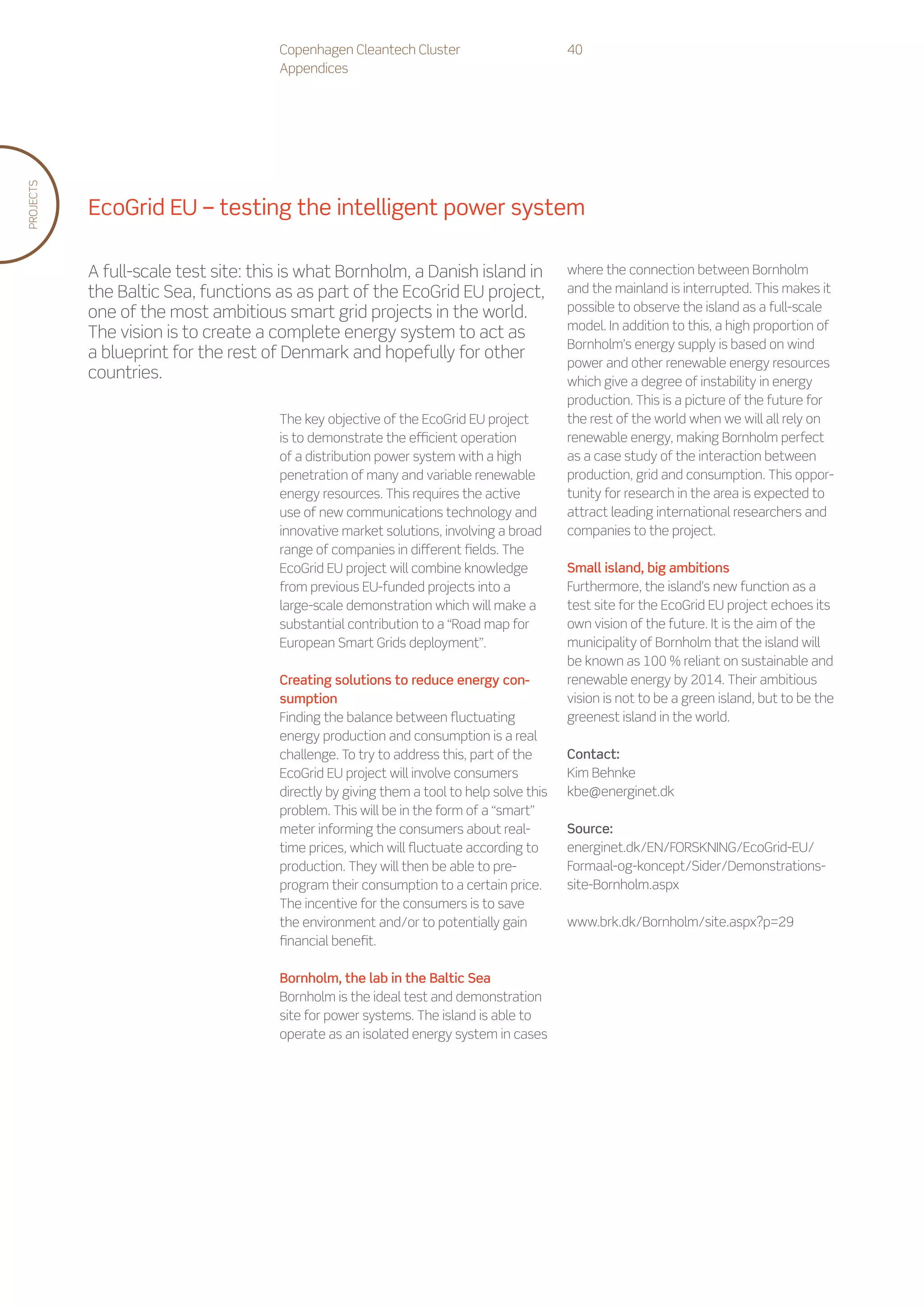 Copenhagen Cleantech Cluster                        40
                                      Appendices
PROJECTS




           EcoGrid EU – testing the intelligent power system

           A full-scale test site: this is what Bornholm, a Danish island in              where the connection between Bornholm
           the Baltic Sea, functions as as part of the EcoGrid EU project,                and the mainland is interrupted. This makes it
           one of the most ambitious smart grid projects in the world.                    possible to observe the island as a full-scale
                                                                                          model. In addition to this, a high proportion of
           The vision is to create a complete energy system to act as
                                                                                          Bornholm’s energy supply is based on wind
           a blueprint for the rest of Denmark and hopefully for other
                                                                                          power and other renewable energy resources
           countries.                                                                     which give a degree of instability in energy
                                                                                          production. This is a picture of the future for
                                      The key objective of the EcoGrid EU project         the rest of the world when we will all rely on
                                      is to demonstrate the efficient operation           renewable energy, making Bornholm perfect
                                      of a distribution power system with a high          as a case study of the interaction between
                                      penetration of many and variable renewable          production, grid and consumption. This oppor-
                                      energy resources. This requires the active          tunity for research in the area is expected to
                                      use of new communications technology and            attract leading international researchers and
                                      innovative market solutions, involving a broad      companies to the project.
                                      range of companies in different fields. The
                                      EcoGrid EU project will combine knowledge           Small island, big ambitions
                                      from previous EU-funded projects into a             Furthermore, the island’s new function as a
                                      large-scale demonstration which will make a         test site for the EcoGrid EU project echoes its
                                      substantial contribution to a “Road map for         own vision of the future. It is the aim of the
                                      European Smart Grids deployment”.                   municipality of Bornholm that the island will
                                                                                          be known as 100 % reliant on sustainable and
                                      Creating solutions to reduce energy con-            renewable energy by 2014. Their ambitious
                                      sumption                                            vision is not to be a green island, but to be the
                                      Finding the balance between fluctuating             greenest island in the world.
                                      energy production and consumption is a real
                                      challenge. To try to address this, part of the      Contact:
                                      EcoGrid EU project will involve consumers           Kim Behnke
                                      directly by giving them a tool to help solve this   kbe@energinet.dk
                                      problem. This will be in the form of a “smart”
                                      meter informing the consumers about real-           Source:
                                      time prices, which will fluctuate according to      energinet.dk/EN/FORSKNING/EcoGrid-EU/
                                      production. They will then be able to pre-          Formaal-og-koncept/Sider/Demonstrations-
                                      program their consumption to a certain price.       site-Bornholm.aspx
                                      The incentive for the consumers is to save
                                      the environment and/or to potentially gain          www.brk.dk/Bornholm/site.aspx?p=29
                                      financial benefit.

                                      Bornholm, the lab in the Baltic Sea
                                      Bornholm is the ideal test and demonstration
                                      site for power systems. The island is able to
                                      operate as an isolated energy system in cases
 