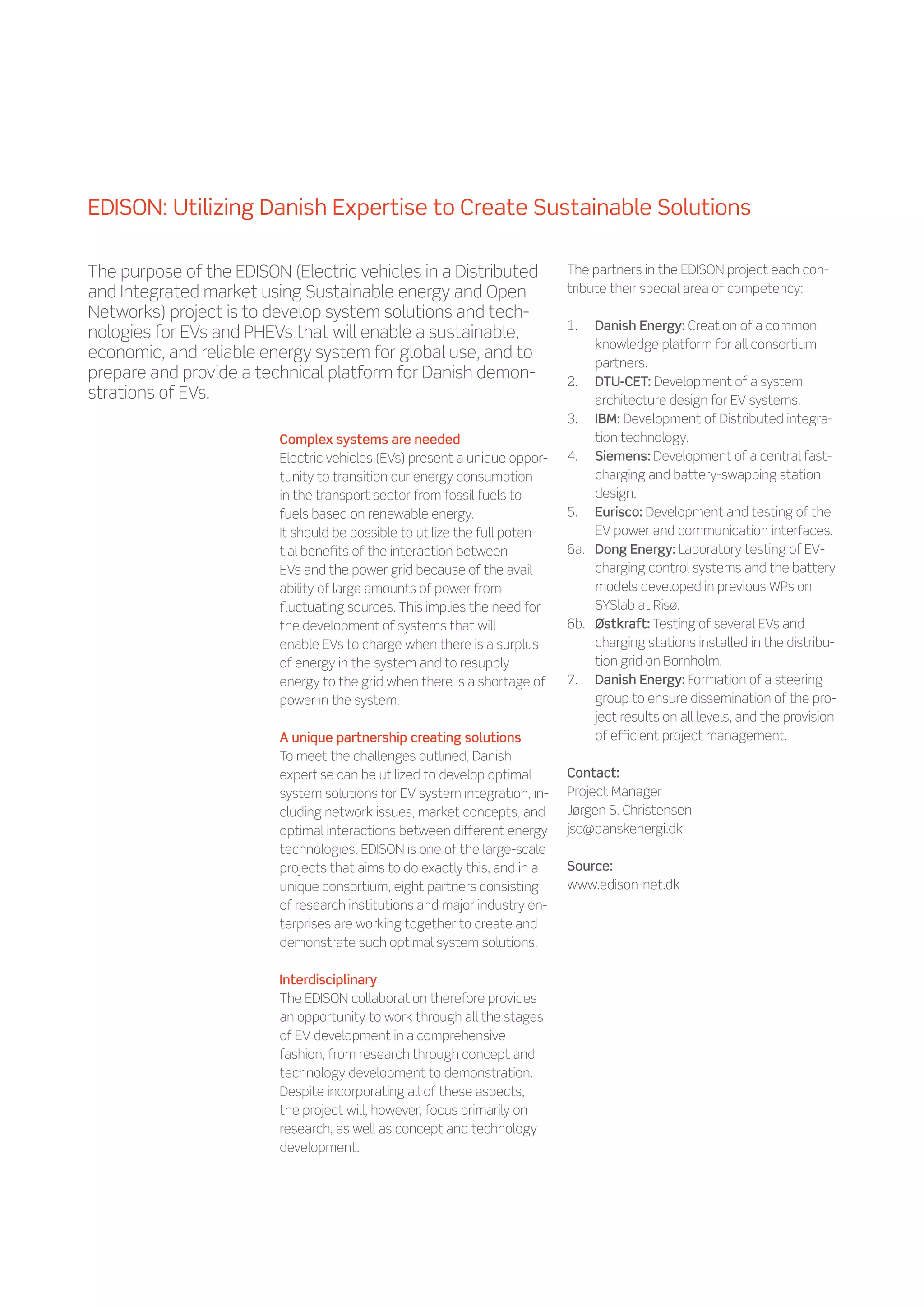 EDISON: Utilizing Danish Expertise to Create Sustainable Solutions

The purpose of the EDISON (Electric vehicles in a Distributed               The partners in the EDISON project each con-
and Integrated market using Sustainable energy and Open                     tribute their special area of competency:
Networks) project is to develop system solutions and tech-
                                                                            1.	  Danish Energy: Creation of a common
nologies for EVs and PHEVs that will enable a sustainable,
                                                                                 knowledge platform for all consortium
economic, and reliable energy system for global use, and to
                                                                                 partners.
prepare and provide a technical platform for Danish demon-                  2.	 DTU-CET: Development of a system
strations of EVs.                                                                architecture design for EV systems.
                                                                            3.	 IBM: Development of Distributed integra-
                         Complex systems are needed                              tion technology.
                         Electric vehicles (EVs) present a unique oppor-    4.	 Siemens: Development of a central fast-
                         tunity to transition our energy consumption             charging and battery-swapping station
                         in the transport sector from fossil fuels to            design.
                         fuels based on renewable energy.                   5.	 Eurisco: Development and testing of the
                         It should be possible to utilize the full poten-        EV power and communication interfaces.
                         tial benefits of the interaction between           6a.	 Dong Energy: Laboratory testing of EV-
                         EVs and the power grid because of the avail-            charging control systems and the battery
                         ability of large amounts of power from                  models developed in previous WPs on
                         fluctuating sources. This implies the need for          SYSlab at Risø.
                         the development of systems that will               6b.	 Østkraft: Testing of several EVs and
                         enable EVs to charge when there is a surplus            charging stations installed in the distribu-
                         of energy in the system and to resupply                 tion grid on Bornholm.
                         energy to the grid when there is a shortage of     7.	 Danish Energy: Formation of a steering
                         power in the system.                                    group to ensure dissemination of the pro-
                                                                                 ject results on all levels, and the provision
                         A unique partnership creating solutions                 of efficient project management.
                         To meet the challenges outlined, Danish
                         expertise can be utilized to develop optimal       Contact:
                         system solutions for EV system integration, in-    Project Manager
                         cluding network issues, market concepts, and       Jørgen S. Christensen
                         optimal interactions between different energy      jsc@danskenergi.dk
                         technologies. EDISON is one of the large-scale
                         projects that aims to do exactly this, and in a    Source:
                         unique consortium, eight partners consisting       www.edison-net.dk
                         of research institutions and major industry en-
                         terprises are working together to create and
                         demonstrate such optimal system solutions.

                         Interdisciplinary
                         The EDISON collaboration therefore provides
                         an opportunity to work through all the stages
                         of EV development in a comprehensive
                         fashion, from research through concept and
                         technology development to demonstration.
                         Despite incorporating all of these aspects,
                         the project will, however, focus primarily on
                         research, as well as concept and technology
                         development.
 