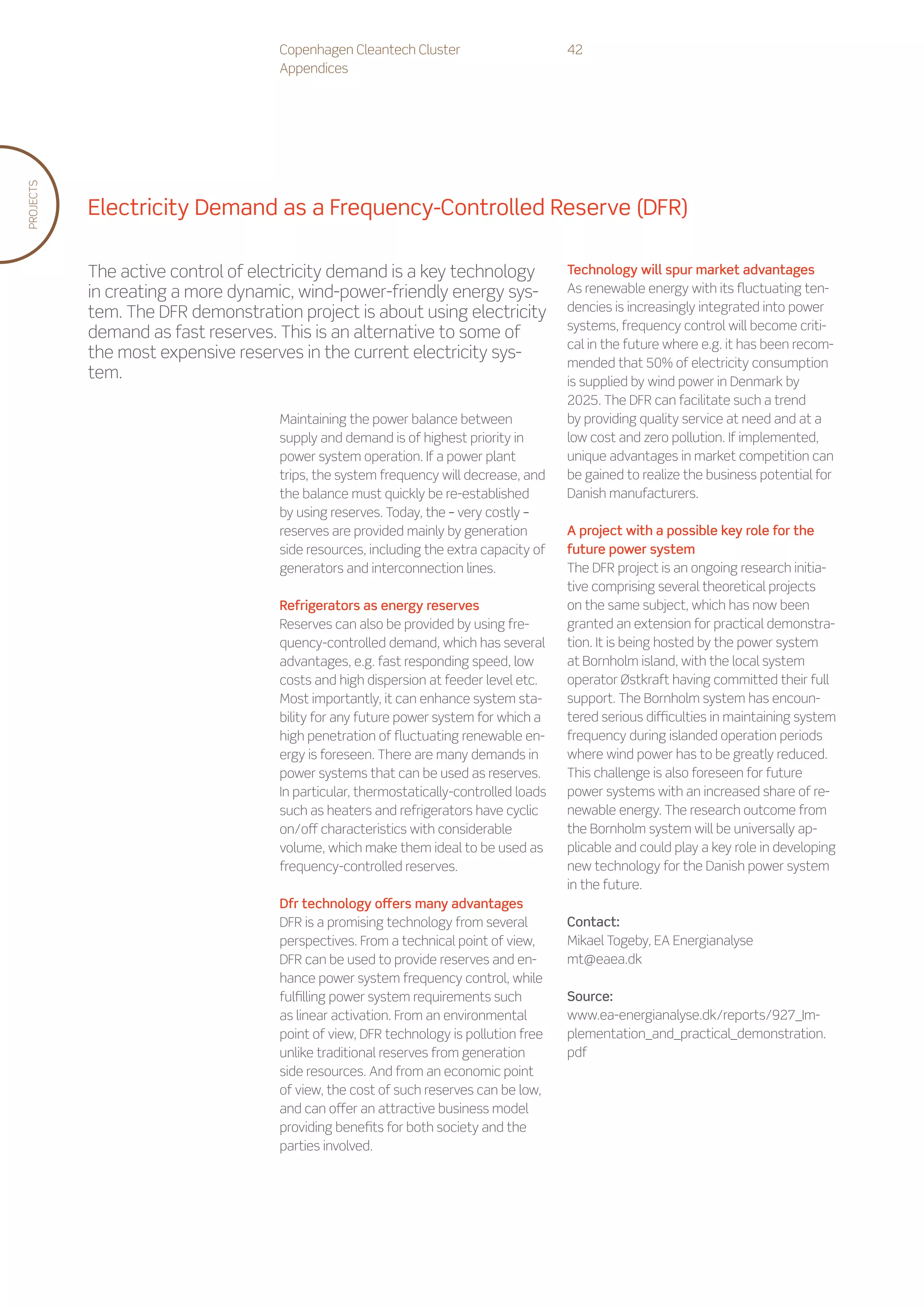 Copenhagen Cleantech Cluster                       42
                                    Appendices
PROJECTS




           Electricity Demand as a Frequency-Controlled Reserve (DFR)

           The active control of electricity demand is a key technology                Technology will spur market advantages
           in creating a more dynamic, wind-power-friendly energy sys-                 As renewable energy with its fluctuating ten-
           tem. The DFR demonstration project is about using electricity               dencies is increasingly integrated into power
                                                                                       systems, frequency control will become criti-
           demand as fast reserves. This is an alternative to some of
                                                                                       cal in the future where e.g. it has been recom-
           the most expensive reserves in the current electricity sys-
                                                                                       mended that 50% of electricity consumption
           tem.                                                                        is supplied by wind power in Denmark by
                                                                                       2025. The DFR can facilitate such a trend
                                    Maintaining the power balance between              by providing quality service at need and at a
                                    supply and demand is of highest priority in        low cost and zero pollution. If implemented,
                                    power system operation. If a power plant           unique advantages in market competition can
                                    trips, the system frequency will decrease, and     be gained to realize the business potential for
                                    the balance must quickly be re-established         Danish manufacturers.
                                    by using reserves. Today, the – very costly –
                                    reserves are provided mainly by generation         A project with a possible key role for the
                                    side resources, including the extra capacity of    future power system
                                    generators and interconnection lines.              The DFR project is an ongoing research initia-
                                                                                       tive comprising several theoretical projects
                                    Refrigerators as energy reserves                   on the same subject, which has now been
                                    Reserves can also be provided by using fre-        granted an extension for practical demonstra-
                                    quency-controlled demand, which has several        tion. It is being hosted by the power system
                                    advantages, e.g. fast responding speed, low        at Bornholm island, with the local system
                                    costs and high dispersion at feeder level etc.     operator Østkraft having committed their full
                                    Most importantly, it can enhance system sta-       support. The Bornholm system has encoun-
                                    bility for any future power system for which a     tered serious difficulties in maintaining system
                                    high penetration of fluctuating renewable en-      frequency during islanded operation periods
                                    ergy is foreseen. There are many demands in        where wind power has to be greatly reduced.
                                    power systems that can be used as reserves.        This challenge is also foreseen for future
                                    In particular, thermostatically-controlled loads   power systems with an increased share of re-
                                    such as heaters and refrigerators have cyclic      newable energy. The research outcome from
                                    on/off characteristics with considerable           the Bornholm system will be universally ap-
                                    volume, which make them ideal to be used as        plicable and could play a key role in developing
                                    frequency-controlled reserves.                     new technology for the Danish power system
                                                                                       in the future.
                                    Dfr technology offers many advantages
                                    DFR is a promising technology from several         Contact:
                                    perspectives. From a technical point of view,      Mikael Togeby, EA Energianalyse
                                    DFR can be used to provide reserves and en-        mt@eaea.dk
                                    hance power system frequency control, while
                                    fulfilling power system requirements such          Source:
                                    as linear activation. From an environmental        www.ea-energianalyse.dk/reports/927_Im-
                                    point of view, DFR technology is pollution free    plementation_and_practical_demonstration.
                                    unlike traditional reserves from generation        pdf
                                    side resources. And from an economic point
                                    of view, the cost of such reserves can be low,
                                    and can offer an attractive business model
                                    providing benefits for both society and the
                                    parties involved.
 