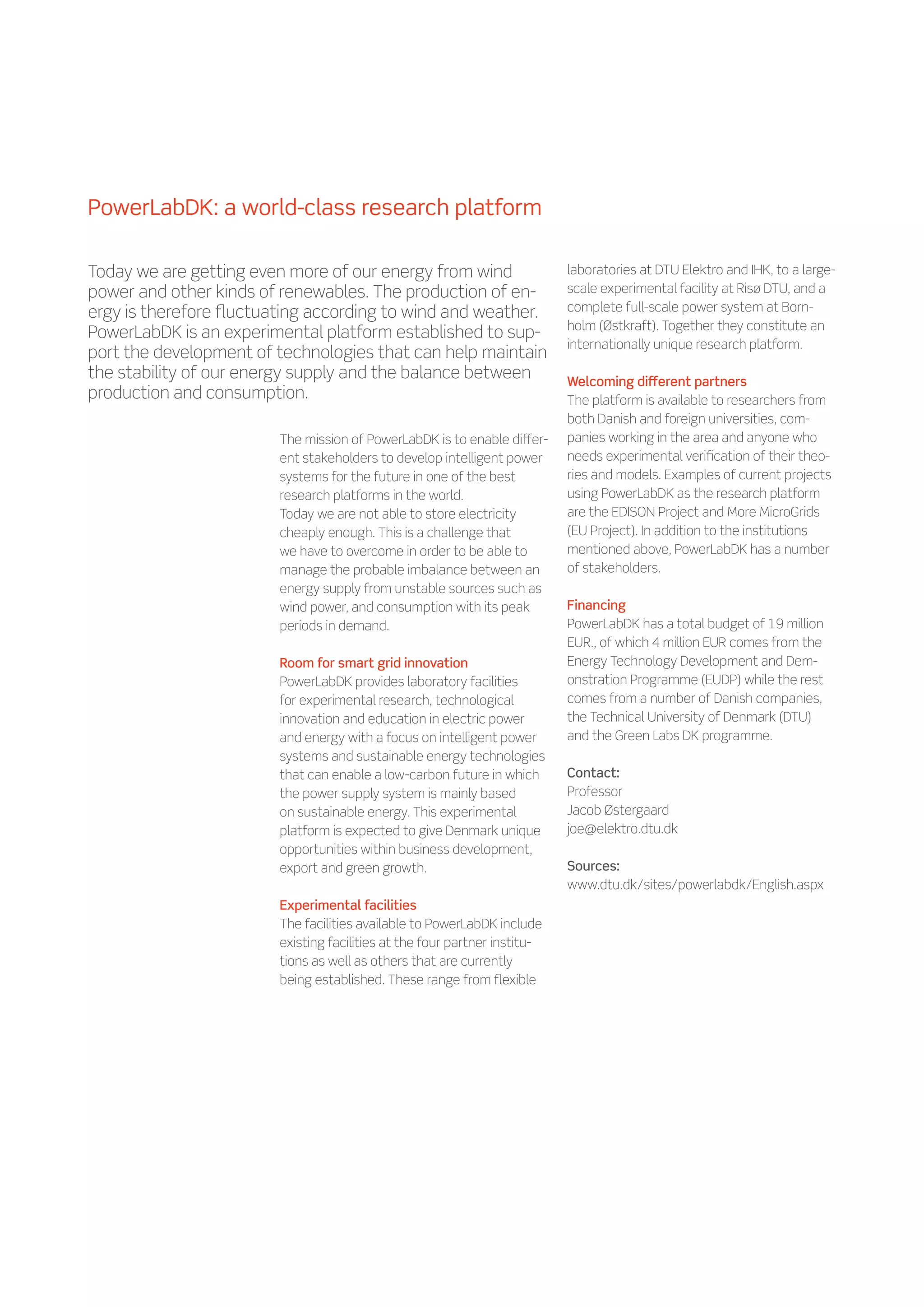 PowerLabDK: a world-class research platform

Today we are getting even more of our energy from wind                      laboratories at DTU Elektro and IHK, to a large-
power and other kinds of renewables. The production of en-                  scale experimental facility at Risø DTU, and a
ergy is therefore fluctuating according to wind and weather.                complete full-scale power system at Born-
                                                                            holm (Østkraft). Together they constitute an
PowerLabDK is an experimental platform established to sup-
                                                                            internationally unique research platform.
port the development of technologies that can help maintain
the stability of our energy supply and the balance between                  Welcoming different partners
production and consumption.                                                 The platform is available to researchers from
                                                                            both Danish and foreign universities, com-
                         The mission of PowerLabDK is to enable differ-     panies working in the area and anyone who
                         ent stakeholders to develop intelligent power      needs experimental verification of their theo-
                         systems for the future in one of the best          ries and models. Examples of current projects
                         research platforms in the world.                   using PowerLabDK as the research platform
                         Today we are not able to store electricity         are the EDISON Project and More MicroGrids
                         cheaply enough. This is a challenge that           (EU Project). In addition to the institutions
                         we have to overcome in order to be able to         mentioned above, PowerLabDK has a number
                         manage the probable imbalance between an           of stakeholders.
                         energy supply from unstable sources such as
                         wind power, and consumption with its peak          Financing
                         periods in demand.                                 PowerLabDK has a total budget of 19 million
                                                                            EUR., of which 4 million EUR comes from the
                         Room for smart grid innovation                     Energy Technology Development and Dem-
                         PowerLabDK provides laboratory facilities          onstration Programme (EUDP) while the rest
                         for experimental research, technological           comes from a number of Danish companies,
                         innovation and education in electric power         the Technical University of Denmark (DTU)
                         and energy with a focus on intelligent power       and the Green Labs DK programme.
                         systems and sustainable energy technologies
                         that can enable a low-carbon future in which       Contact:
                         the power supply system is mainly based            Professor
                         on sustainable energy. This experimental           Jacob Østergaard
                         platform is expected to give Denmark unique        joe@elektro.dtu.dk
                         opportunities within business development,
                         export and green growth.                           Sources:
                                                                            www.dtu.dk/sites/powerlabdk/English.aspx
                         Experimental facilities
                         The facilities available to PowerLabDK include
                         existing facilities at the four partner institu-
                         tions as well as others that are currently
                         being established. These range from flexible
 