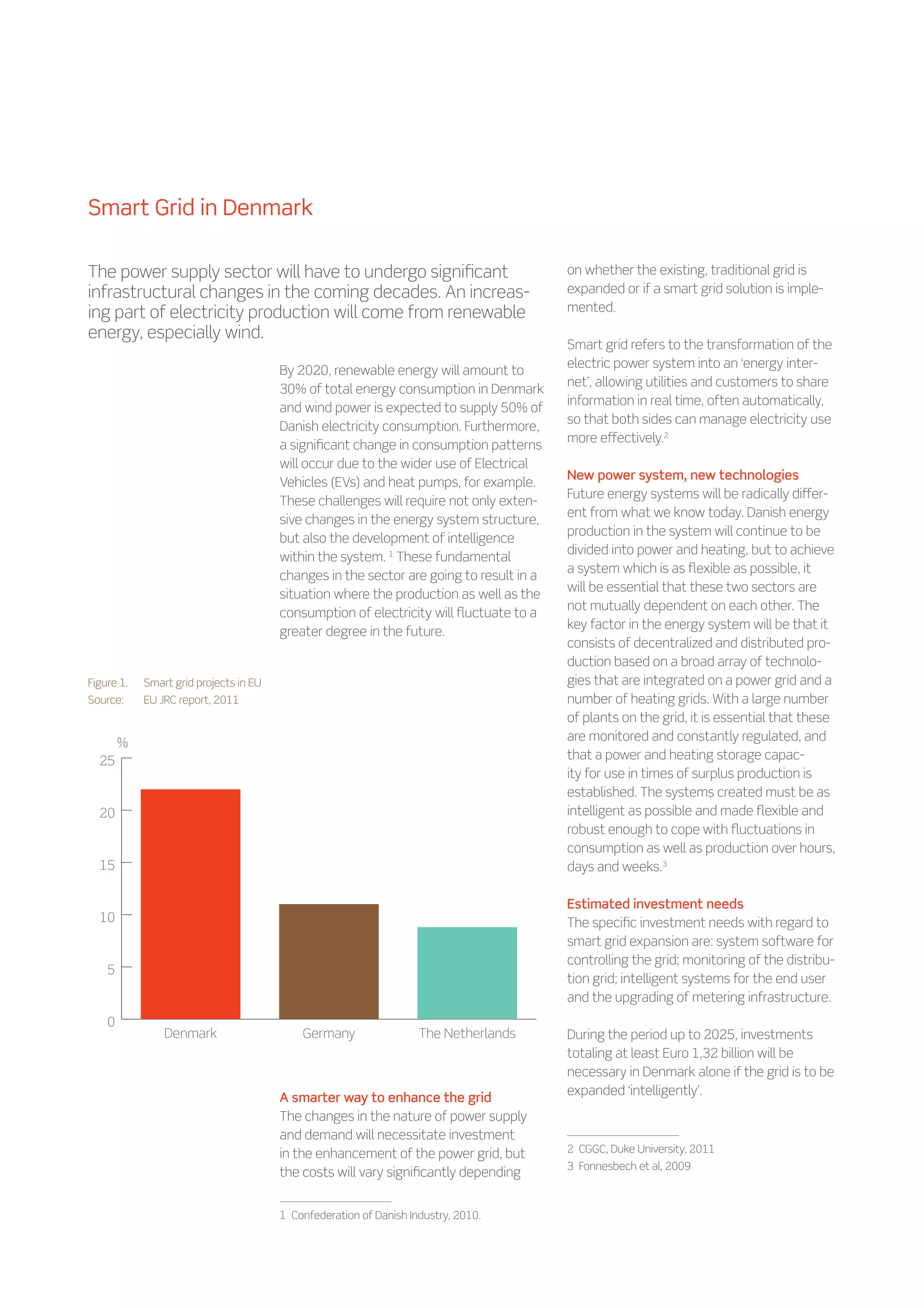 Smart Grid in Denmark

The power supply sector will have to undergo significant                                  on whether the existing, traditional grid is
infrastructural changes in the coming decades. An increas-                                expanded or if a smart grid solution is imple-
ing part of electricity production will come from renewable                               mented.
energy, especially wind.
                                                                                          Smart grid refers to the transformation of the
                                                                                          electric power system into an ‘energy inter-
                                         By 2020, renewable energy will amount to
                                                                                          net’, allowing utilities and customers to share
                                         30% of total energy consumption in Denmark
                                                                                          information in real time, often automatically,
                                         and wind power is expected to supply 50% of
                                                                                          so that both sides can manage electricity use
                                         Danish electricity consumption. Furthermore,
                                                                                          more effectively.2
                                         a significant change in consumption patterns
                                         will occur due to the wider use of Electrical
                                                                                          New power system, new technologies
                                         Vehicles (EVs) and heat pumps, for example.
                                                                                          Future energy systems will be radically differ-
                                         These challenges will require not only exten-
                                                                                          ent from what we know today. Danish energy
                                         sive changes in the energy system structure,
                                                                                          production in the system will continue to be
                                         but also the development of intelligence
                                                                                          divided into power and heating, but to achieve
                                         within the system. 1 These fundamental
                                                                                          a system which is as flexible as possible, it
                                         changes in the sector are going to result in a
                                                                                          will be essential that these two sectors are
                                         situation where the production as well as the
                                                                                          not mutually dependent on each other. The
                                         consumption of electricity will fluctuate to a
                                                                                          key factor in the energy system will be that it
                                         greater degree in the future.
                                                                                          consists of decentralized and distributed pro-
                                                                                          duction based on a broad array of technolo-
Figure 1.	   Smart grid projects in EU                                                    gies that are integrated on a power grid and a
Source:	     EU JRC report, 2011                                                          number of heating grids. With a large number
                                                                                          of plants on the grid, it is essential that these
                                                                                          are monitored and constantly regulated, and
        %
  25                                                                                      that a power and heating storage capac-
                                                                                          ity for use in times of surplus production is
                                                                                          established. The systems created must be as
  20                                                                                      intelligent as possible and made flexible and
                                                                                          robust enough to cope with fluctuations in
                                                                                          consumption as well as production over hours,
  15                                                                                      days and weeks.3

                                                                                          Estimated investment needs
  10                                                                                      The specific investment needs with regard to
                                                                                          smart grid expansion are: system software for
                                                                                          controlling the grid; monitoring of the distribu-
    5
                                                                                          tion grid; intelligent systems for the end user
                                                                                          and the upgrading of metering infrastructure.
    0
                 Denmark                      Germany                  The Netherlands    During the period up to 2025, investments
                                                                                          totaling at least Euro 1,32 billion will be
                                                                                          necessary in Denmark alone if the grid is to be
                                                                                          expanded ‘intelligently’.
                                         A smarter way to enhance the grid
                                         The changes in the nature of power supply
                                         and demand will necessitate investment
                                         in the enhancement of the power grid, but        2    CGGC, Duke University, 2011
                                                                                          3    Fonnesbech et al, 2009
                                         the costs will vary significantly depending


                                         1    Confederation of Danish Industry, 2010.
 