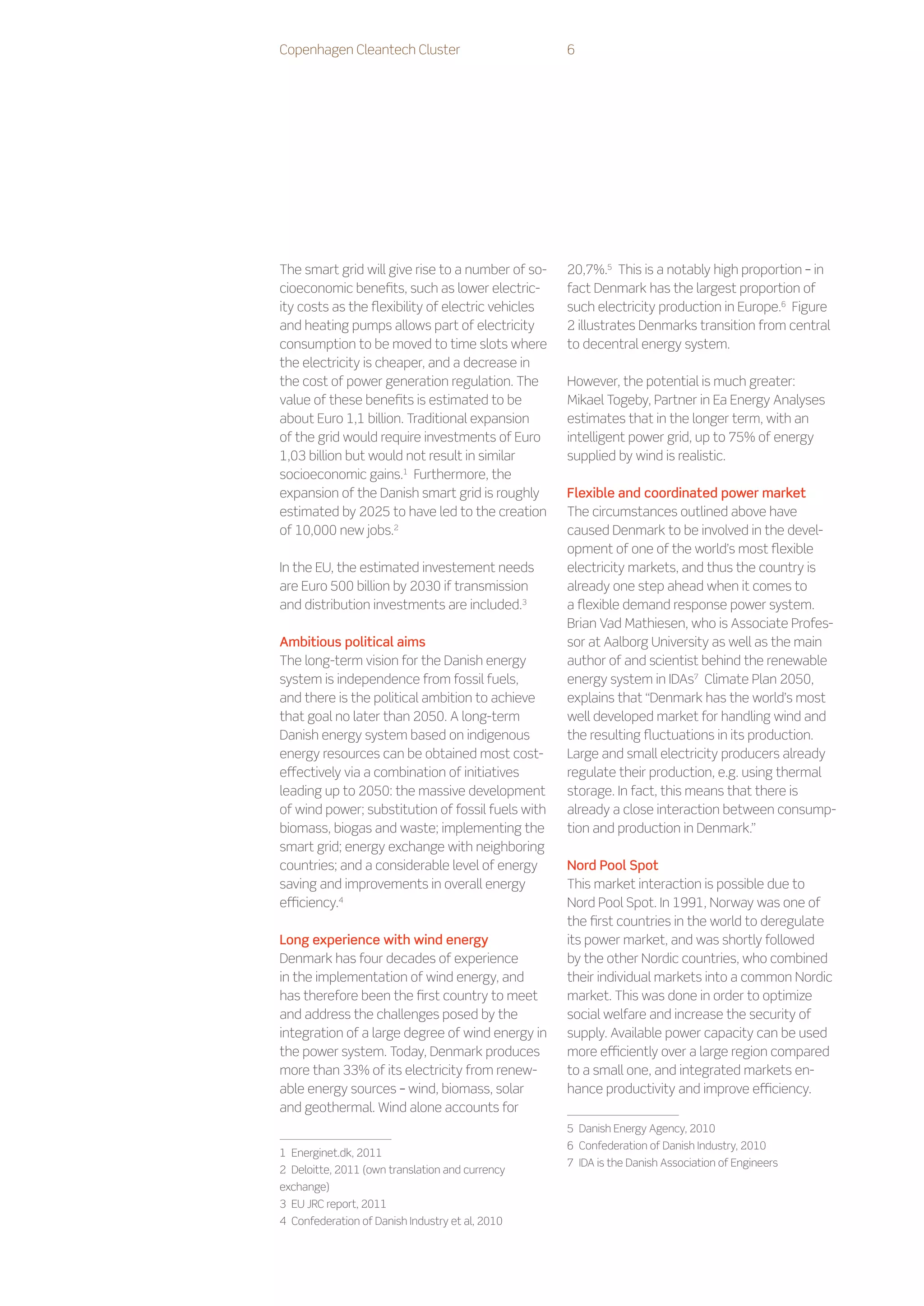 Copenhagen Cleantech Cluster                        6




The smart grid will give rise to a number of so-    20,7%.5 This is a notably high proportion – in
cioeconomic benefits, such as lower electric-       fact Denmark has the largest proportion of
ity costs as the flexibility of electric vehicles   such electricity production in Europe.6 Figure
and heating pumps allows part of electricity        2 illustrates Denmarks transition from central
consumption to be moved to time slots where         to decentral energy system.
the electricity is cheaper, and a decrease in
the cost of power generation regulation. The        However, the potential is much greater:
value of these benefits is estimated to be          Mikael Togeby, Partner in Ea Energy Analyses
about Euro 1,1 billion. Traditional expansion       estimates that in the longer term, with an
of the grid would require investments of Euro       intelligent power grid, up to 75% of energy
1,03 billion but would not result in similar        supplied by wind is realistic.
socioeconomic gains.1 Furthermore, the
expansion of the Danish smart grid is roughly       Flexible and coordinated power market
estimated by 2025 to have led to the creation       The circumstances outlined above have
of 10,000 new jobs.2                                caused Denmark to be involved in the devel-
                                                    opment of one of the world’s most flexible
In the EU, the estimated investement needs          electricity markets, and thus the country is
are Euro 500 billion by 2030 if transmission        already one step ahead when it comes to
and distribution investments are included.3         a flexible demand response power system.
                                                    Brian Vad Mathiesen, who is Associate Profes-
Ambitious political aims                            sor at Aalborg University as well as the main
The long-term vision for the Danish energy          author of and scientist behind the renewable
system is independence from fossil fuels,           energy system in IDAs7 Climate Plan 2050,
and there is the political ambition to achieve      explains that “Denmark has the world’s most
that goal no later than 2050. A long-term           well developed market for handling wind and
Danish energy system based on indigenous            the resulting fluctuations in its production.
energy resources can be obtained most cost-         Large and small electricity producers already
effectively via a combination of initiatives        regulate their production, e.g. using thermal
leading up to 2050: the massive development         storage. In fact, this means that there is
of wind power; substitution of fossil fuels with    already a close interaction between consump-
biomass, biogas and waste; implementing the         tion and production in Denmark.”
smart grid; energy exchange with neighboring
countries; and a considerable level of energy       Nord Pool Spot
saving and improvements in overall energy           This market interaction is possible due to
efficiency.4                                        Nord Pool Spot. In 1991, Norway was one of
                                                    the first countries in the world to deregulate
Long experience with wind energy                    its power market, and was shortly followed
Denmark has four decades of experience              by the other Nordic countries, who combined
in the implementation of wind energy, and           their individual markets into a common Nordic
has therefore been the first country to meet        market. This was done in order to optimize
and address the challenges posed by the             social welfare and increase the security of
integration of a large degree of wind energy in     supply. Available power capacity can be used
the power system. Today, Denmark produces           more efficiently over a large region compared
more than 33% of its electricity from renew-        to a small one, and integrated markets en-
able energy sources – wind, biomass, solar          hance productivity and improve efficiency.
and geothermal. Wind alone accounts for
                                                    5    Danish Energy Agency, 2010
                                                    6    Confederation of Danish Industry, 2010
1    Energinet.dk, 2011
                                                    7    IDA is the Danish Association of Engineers
2    Deloitte, 2011 (own translation and currency
exchange)
3    EU JRC report, 2011
4    Confederation of Danish Industry et al, 2010
 