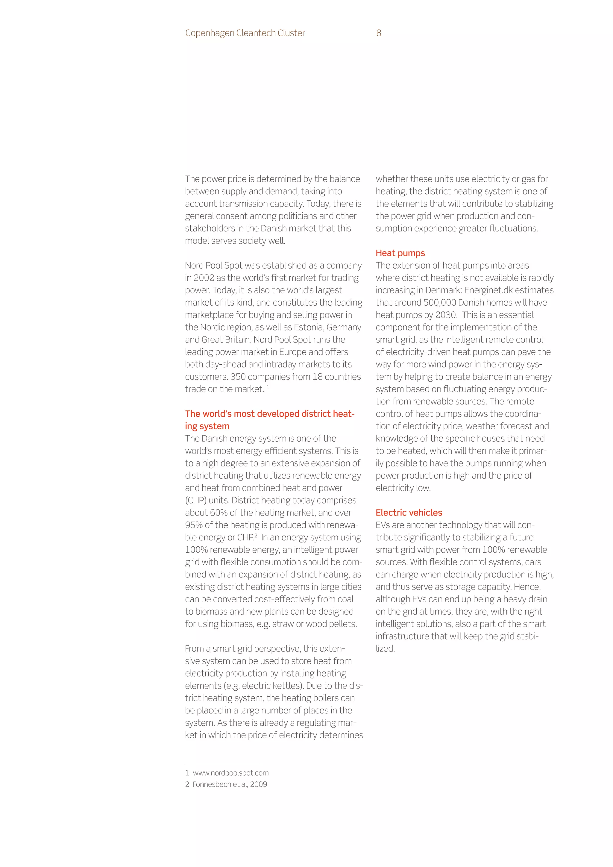 Copenhagen Cleantech Cluster                        8




The power price is determined by the balance        whether these units use electricity or gas for
between supply and demand, taking into              heating, the district heating system is one of
account transmission capacity. Today, there is      the elements that will contribute to stabilizing
general consent among politicians and other         the power grid when production and con-
stakeholders in the Danish market that this         sumption experience greater fluctuations.
model serves society well.
                                                    Heat pumps
Nord Pool Spot was established as a company         The extension of heat pumps into areas
in 2002 as the world’s first market for trading     where district heating is not available is rapidly
power. Today, it is also the world’s largest        increasing in Denmark: Energinet.dk estimates
market of its kind, and constitutes the leading     that around 500,000 Danish homes will have
marketplace for buying and selling power in         heat pumps by 2030. This is an essential
the Nordic region, as well as Estonia, Germany      component for the implementation of the
and Great Britain. Nord Pool Spot runs the          smart grid, as the intelligent remote control
leading power market in Europe and offers           of electricity-driven heat pumps can pave the
both day-ahead and intraday markets to its          way for more wind power in the energy sys-
customers. 350 companies from 18 countries          tem by helping to create balance in an energy
trade on the market. 1                              system based on fluctuating energy produc-
                                                    tion from renewable sources. The remote
The world’s most developed district heat-           control of heat pumps allows the coordina-
ing system                                          tion of electricity price, weather forecast and
The Danish energy system is one of the              knowledge of the specific houses that need
world’s most energy efficient systems. This is      to be heated, which will then make it primar-
to a high degree to an extensive expansion of       ily possible to have the pumps running when
district heating that utilizes renewable energy     power production is high and the price of
and heat from combined heat and power               electricity low.
(CHP) units. District heating today comprises
about 60% of the heating market, and over           Electric vehicles
95% of the heating is produced with renewa-         EVs are another technology that will con-
ble energy or CHP.2 In an energy system using       tribute significantly to stabilizing a future
100% renewable energy, an intelligent power         smart grid with power from 100% renewable
grid with flexible consumption should be com-       sources. With flexible control systems, cars
bined with an expansion of district heating, as     can charge when electricity production is high,
existing district heating systems in large cities   and thus serve as storage capacity. Hence,
can be converted cost-effectively from coal         although EVs can end up being a heavy drain
to biomass and new plants can be designed           on the grid at times, they are, with the right
for using biomass, e.g. straw or wood pellets.      intelligent solutions, also a part of the smart
                                                    infrastructure that will keep the grid stabi-
From a smart grid perspective, this exten-          lized.
sive system can be used to store heat from
electricity production by installing heating
elements (e.g. electric kettles). Due to the dis-
trict heating system, the heating boilers can
be placed in a large number of places in the
system. As there is already a regulating mar-
ket in which the price of electricity determines



1    www.nordpoolspot.com
2    Fonnesbech et al, 2009
 