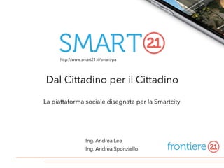 La piattaforma sociale disegnata per la Smartcity
Ing. Andrea Leo
Ing. Andrea Sponziello
Dal Cittadino per il Cittadino
http://www.smart21.it/smart-pa
 