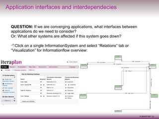 Application interfaces and interdependecies
QUESTION: If we are converging applications, what interfaces between
applications do we need to consider?
Or: What other systems are affected if this system goes down?
8 Click on a single InformationSystem and select “Relations” tab or
“Visualization” for Informationflow overview:

7
© SMART360° Co.

 