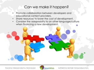 • Promote collaboration between developers and
educational content providers.
• Share resources to lower the cost of development.
• Consider the adaptability to an other language/culture
when financing a new development.
Can we make it happen?
 