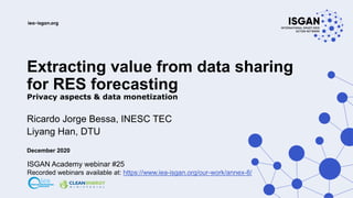 Extracting value from data sharing
for RES forecasting
Privacy aspects & data monetization
Ricardo Jorge Bessa, INESC TEC
Liyang Han, DTU
December 2020
ISGAN Academy webinar #25
Recorded webinars available at: https://www.iea-isgan.org/our-work/annex-8/
 