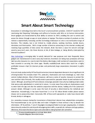 1 © www.staysafemagazine.co.uk Scam Alerts 2014 
StaySafe Magazine Scam Alert Service 
Smart About Smart Technology Innovations in technology have led to the rise of a numerousSmart products. S.M.A.R.T stands for Self- monitoring And Reporting Technology and suffices to function with little or no human intervention. Smart gadgets are characterised by their ability to connect to Wi-Fi, enabling the user to control and access the device through an app on smart phones or laptops. The diverse number of products on this market is exponentially increasing and the technology endeavours to serve a non-exhaustive range of functions. This includes, but is not limited to; mobile phones, washing machines, tumble dryers, televisions and thermostats. With a large number of devices connecting to the internet sending and receiving huge quantities of data across the network, there has been a cause for concern amongst security savvy tech users. Are these devices at risk of data leakage, or being directly intercepted by internet fraudsters? 
New technology is emerging daily to satisfy demand for new purposes and more frequently these gadgets are manufactured to serve every day functions. Inventions are being mass produced, with slap dash security measures in a race to stock the shelves.Alarmingly, small numbers of corporations seem to have invested in securing the client apps. Readily available,Smart device data could be a highly profitable treasure chest for internet pirates and particularly large corporations interested in public lifestyles. A recent study conducted by HP has found numerous internet dependent devices to be at significant risk of being hacked. This includes Smart TV’s, webcams, thermostats and more shockingly so, Hub’s that control multiple devices. Most of them however, will have a series of security measures to protect the user and their data. Primarily, this usually entails a password or passcode chosen by and exclusive to the owner. Although, according to HP some devices encourage passcode insecurity by enabling simple codes that were purely alphabetical or numerical in nature. In some cases Pass-codes are dual purpose used to enter both the app and also the website conjunctive with the device, holding all of the customer’s account details. Although in some cases the level of security is determined by the individual user themselves. Astonishingly, it has been found that 1 in 4 of 50 million British mobile phone owners choose not to password protect. Conversely 43% of those with passwords or codes have shared with friends, family or colleagues. 
As a secondary measure during the transmission of data,Smart devices have adopted data encryption. This featureattempts to mix up the data and make it illegible to those without a key to decode the information. HP found that, 7 out of 10 gadgets investigated failed to encrypt outgoing data. A reliable device should conduct this activity with alloutgoing data traffic, especially for software and app updates. Otherwise, this leaves the device open and vulnerable to being hijacked and controlled.  