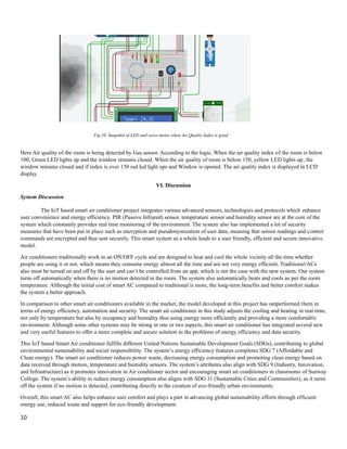 10
Here Air quality of the room is being detected by Gas sensor. According to the logic, When the air quality index of the room is below
100, Green LED lights up and the window remains closed. When the air quality of room is below 150, yellow LED lights up, the
window remains closed and if index is over 150 red led light ups and Window is opened. The air quality index is displayed in LCD
display.
VI. Discussion
System Discussion
The IoT based smart air conditioner project integrates various advanced sensors, technologies and protocols which enhance
user convenience and energy efficiency. PIR (Passive Infrared) sensor, temperature sensor and humidity sensor are at the core of the
system which constantly provides real time monitoring of the environment. The system also has implemented a lot of security
measures that have been put in place such as encryption and pseudonymization of user data, meaning that sensor readings and control
commands are encrypted and thus sent securely. This smart system as a whole leads to a user friendly, efficient and secure innovative
model.
Air conditioners traditionally work in an ON/OFF cycle and are designed to heat and cool the whole vicinity all the time whether
people are using it or not, which means they consume energy almost all the time and are not very energy efficient. Traditional ACs
also must be turned on and off by the user and can’t be controlled from an app, which is not the case with the new system. Our system
turns off automatically when there is no motion detected in the room. The system also automatically heats and cools as per the room
temperature. Although the initial cost of smart AC compared to traditional is more, the long-term benefits and better comfort makes
the system a better approach.
In comparison to other smart air conditioners available in the market, the model developed in this project has outperformed them in
terms of energy efficiency, automation and security. The smart air conditioner in this study adjusts the cooling and heating in real time,
not only by temperature but also by occupancy and humidity thus using energy more efficiently and providing a more comfortable
environment. Although some other systems may be strong in one or two aspects, this smart air conditioner has integrated several new
and very useful features to offer a more complete and secure solution to the problems of energy efficiency and data security.
This IoT based Smart Air conditioner fulfills different United Nations Sustainable Development Goals (SDGs), contributing to global
environmental sustainability and social responsibility. The system’s energy efficiency features completes SDG 7 (Affordable and
Clean energy). The smart air conditioner reduces power waste, decreasing energy consumption and promoting clean energy based on
data received through motion, temperature and humidity sensors. The system’s attributes also align with SDG 9 (Industry, Innovation,
and Infrastructure) as it promotes innovation in Air conditioner sector and encouraging smart air conditioners in classrooms of Sunway
College. The system’s ability to reduce energy consumption also aligns with SDG 11 (Sustainable Cities and Communities), as it turns
off the system if no motion is detected, contributing directly to the creation of eco-friendly urban environments.
Overall, this smart AC also helps enhance user comfort and plays a part in advancing global sustainability efforts through efficient
energy use, reduced waste and support for eco-friendly development.
Fig.10. Snapshot of LED and servo motor when Air Quality Index is good.
 