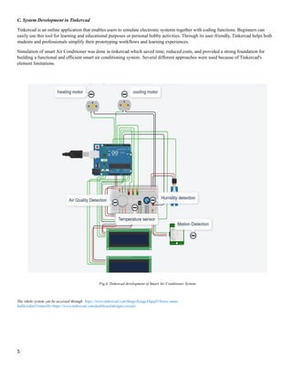 5
C. System Development in Tinkercad
Tinkercad is an online application that enables users to simulate electronic systems together with coding functions. Beginners can
easily use this tool for learning and educational purposes or personal hobby activities. Through its user-friendly, Tinkercad helps both
students and professionals simplify their prototyping workflows and learning experiences.
Simulation of smart Air Conditioner was done in tinkercad which saved time, reduced costs, and provided a strong foundation for
building a functional and efficient smart air conditioning system. Several different approaches were used because of Tinkercad's
element limitations.
The whole system can be accessed through: https://www.tinkercad.com/things/kzuqgAXqnjD-brave-amur-
habbi/editel?returnTo=https://www.tinkercad.com/dashboard/designs/circuits
Fig.4. Tinkercad development of Smart Air Conditioner System.
 