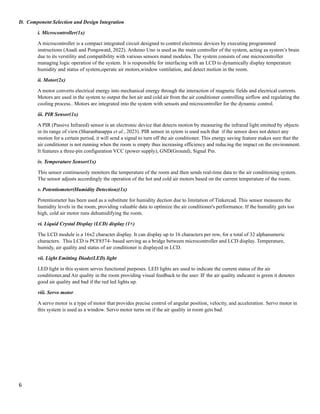 6
D. Component Selection and Design Integration
i. Microcontroller(1x)
A microcontroller is a compact integrated circuit designed to control electronic devices by executing programmed
instructions (Asadi and Pongswatd, 2022). Arduino Uno is used as the main controller of the system, acting as system’s brain
due to its verstility and compatibility with various sensors mand modules. The system consists of one microcontroller
managing logic operation of the system. It is responsible for interfacing with an LCD to dynamically display temperature
humidity and status of system,operate air motors,window ventilation, and detect motion in the room.
ii. Motor(2x)
A motor converts electrical energy into mechanical energy through the interaction of magnetic fields and electrical currents.
Motors are used in the system to output the hot air and cold air from the air conditioner controlling airflow and regulating the
cooling process.. Motors are integrated into the system with sensots and microcontroller for the dynamic control.
iii. PIR Sensor(1x)
A PIR (Passive Infrared) sensor is an electronic device that detects motion by measuring the infrared light emitted by objects
in its range of view.(Sharanbasappa et al., 2023). PIR sensor in sytem is used such that if the sensor does not detect any
motion for a certain period, it will send a signal to turn off the air conditioner. This energy saving feature makes sure that the
air conditioner is not running when the room is empty thus increasing efficiency and reducing the impact on the environment.
It features a three-pin configuration VCC (power supply), GND(Ground), Signal Pin.
iv. Temperature Sensor(1x)
This sensor continuously monitors the temperature of the room and then sends real-time data to the air conditioning system.
The sensor adjusts accordingly the operation of the hot and cold air motors based on the current temperature of the room.
v. Potentiometer(Humidity Detection)(1x)
Potentiometer has been used as a substitute for humidity dection due to limitation of Tinkercad. This sensor measures the
humidity levels in the room, providing valuable data to optimize the air conditioner's performance. If the humidity gets too
high, cold air motor runs dehumidifying the room.
vi. Liquid Crystal Display (LCD) display (1×)
The LCD module is a 16x2 character display. It can display up to 16 characters per row, for a total of 32 alphanumeric
characters. This LCD is PCF8574- based serving as a bridge between microcontroller and LCD display. Temperature,
humidy, air quality and status of air conditioner is displayed in LCD.
vii. Light Emitting Diode(LED) light
LED light in this system serves functional purposes. LED lights are used to indicate the current status of the air
conditioner,and Air quality in the room providing visual feedback to the user. IF the air quality indicator is green it denotes
good air quality and bad if the red led lights up.
viii. Servo motor
A servo motor is a type of motor that provides precise control of angular position, velocity, and acceleration. Servo motor in
this system is used as a window. Servo motor turns on if the air quality in room gets bad.
 